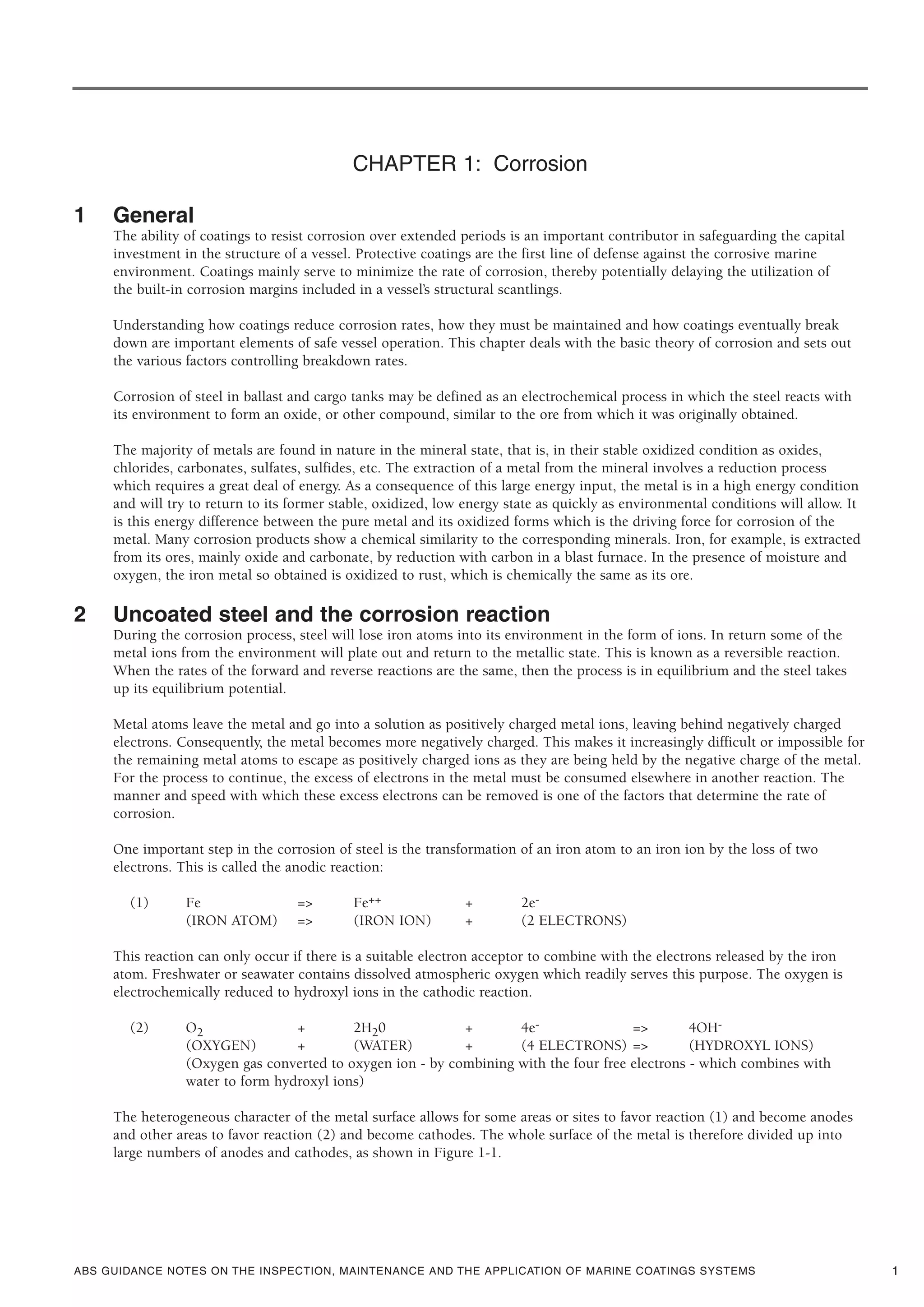 ABS GUIDANCE NOTES ON THE INSPECTION, MAINTENANCE AND THE APPLICATION OF MARINE COATINGS SYSTEMS
CHAPTER 1: Corrosion
1 General
The ability of coatings to resist corrosion over extended periods is an important contributor in safeguarding the capital
investment in the structure of a vessel. Protective coatings are the first line of defense against the corrosive marine
environment. Coatings mainly serve to minimize the rate of corrosion, thereby potentially delaying the utilization of
the built-in corrosion margins included in a vessel’s structural scantlings.
Understanding how coatings reduce corrosion rates, how they must be maintained and how coatings eventually break
down are important elements of safe vessel operation. This chapter deals with the basic theory of corrosion and sets out
the various factors controlling breakdown rates.
Corrosion of steel in ballast and cargo tanks may be defined as an electrochemical process in which the steel reacts with
its environment to form an oxide, or other compound, similar to the ore from which it was originally obtained.
The majority of metals are found in nature in the mineral state, that is, in their stable oxidized condition as oxides,
chlorides, carbonates, sulfates, sulfides, etc. The extraction of a metal from the mineral involves a reduction process
which requires a great deal of energy. As a consequence of this large energy input, the metal is in a high energy condition
and will try to return to its former stable, oxidized, low energy state as quickly as environmental conditions will allow. It
is this energy difference between the pure metal and its oxidized forms which is the driving force for corrosion of the
metal. Many corrosion products show a chemical similarity to the corresponding minerals. Iron, for example, is extracted
from its ores, mainly oxide and carbonate, by reduction with carbon in a blast furnace. In the presence of moisture and
oxygen, the iron metal so obtained is oxidized to rust, which is chemically the same as its ore.
2 Uncoated steel and the corrosion reaction
During the corrosion process, steel will lose iron atoms into its environment in the form of ions. In return some of the
metal ions from the environment will plate out and return to the metallic state. This is known as a reversible reaction.
When the rates of the forward and reverse reactions are the same, then the process is in equilibrium and the steel takes
up its equilibrium potential.
Metal atoms leave the metal and go into a solution as positively charged metal ions, leaving behind negatively charged
electrons. Consequently, the metal becomes more negatively charged. This makes it increasingly difficult or impossible for
the remaining metal atoms to escape as positively charged ions as they are being held by the negative charge of the metal.
For the process to continue, the excess of electrons in the metal must be consumed elsewhere in another reaction. The
manner and speed with which these excess electrons can be removed is one of the factors that determine the rate of
corrosion.
One important step in the corrosion of steel is the transformation of an iron atom to an iron ion by the loss of two
electrons. This is called the anodic reaction:
(1) Fe => Fe++ + 2e-
(IRON ATOM) => (IRON ION) + (2 ELECTRONS)
This reaction can only occur if there is a suitable electron acceptor to combine with the electrons released by the iron
atom. Freshwater or seawater contains dissolved atmospheric oxygen which readily serves this purpose. The oxygen is
electrochemically reduced to hydroxyl ions in the cathodic reaction.
(2) O2 + 2H20 + 4e- => 4OH-
(OXYGEN) + (WATER) + (4 ELECTRONS) => (HYDROXYL IONS)
(Oxygen gas converted to oxygen ion - by combining with the four free electrons - which combines with
water to form hydroxyl ions)
The heterogeneous character of the metal surface allows for some areas or sites to favor reaction (1) and become anodes
and other areas to favor reaction (2) and become cathodes. The whole surface of the metal is therefore divided up into
large numbers of anodes and cathodes, as shown in Figure 1-1.
1
 