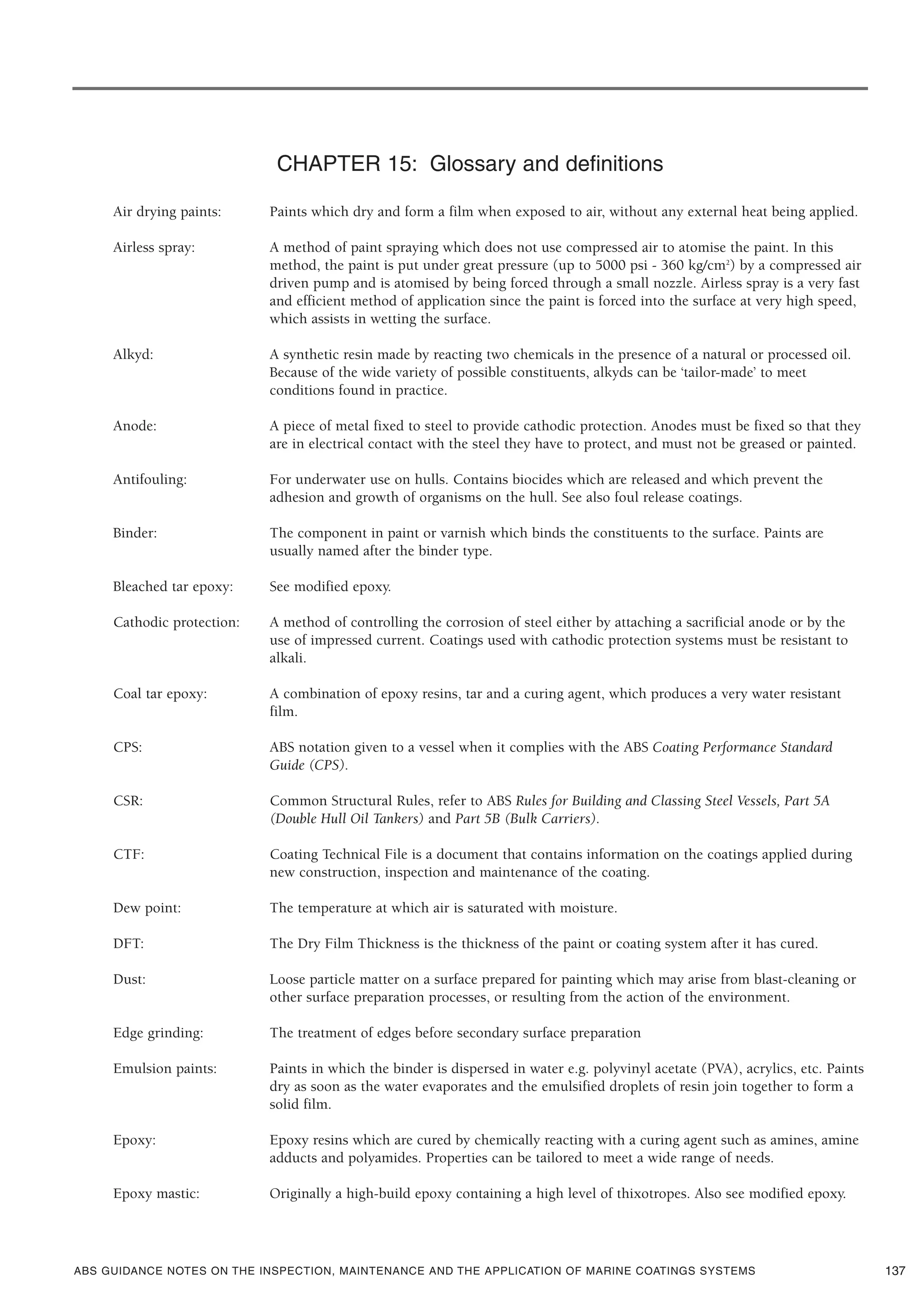 ABS GUIDANCE NOTES ON THE INSPECTION, MAINTENANCE AND THE APPLICATION OF MARINE COATINGS SYSTEMS
CHAPTER 15: Glossary and definitions
Air drying paints: Paints which dry and form a film when exposed to air, without any external heat being applied.
Airless spray: A method of paint spraying which does not use compressed air to atomise the paint. In this
method, the paint is put under great pressure (up to 5000 psi - 360 kg/cm2
) by a compressed air
driven pump and is atomised by being forced through a small nozzle. Airless spray is a very fast
and efficient method of application since the paint is forced into the surface at very high speed,
which assists in wetting the surface.
Alkyd: A synthetic resin made by reacting two chemicals in the presence of a natural or processed oil.
Because of the wide variety of possible constituents, alkyds can be ‘tailor-made’ to meet
conditions found in practice.
Anode: A piece of metal fixed to steel to provide cathodic protection. Anodes must be fixed so that they
are in electrical contact with the steel they have to protect, and must not be greased or painted.
Antifouling: For underwater use on hulls. Contains biocides which are released and which prevent the
adhesion and growth of organisms on the hull. See also foul release coatings.
Binder: The component in paint or varnish which binds the constituents to the surface. Paints are
usually named after the binder type.
Bleached tar epoxy: See modified epoxy.
Cathodic protection: A method of controlling the corrosion of steel either by attaching a sacrificial anode or by the
use of impressed current. Coatings used with cathodic protection systems must be resistant to
alkali.
Coal tar epoxy: A combination of epoxy resins, tar and a curing agent, which produces a very water resistant
film.
CPS: ABS notation given to a vessel when it complies with the ABS Coating Performance Standard
Guide (CPS).
CSR: Common Structural Rules, refer to ABS Rules for Building and Classing Steel Vessels, Part 5A
(Double Hull Oil Tankers) and Part 5B (Bulk Carriers).
CTF: Coating Technical File is a document that contains information on the coatings applied during
new construction, inspection and maintenance of the coating.
Dew point: The temperature at which air is saturated with moisture.
DFT: The Dry Film Thickness is the thickness of the paint or coating system after it has cured.
Dust: Loose particle matter on a surface prepared for painting which may arise from blast-cleaning or
other surface preparation processes, or resulting from the action of the environment.
Edge grinding: The treatment of edges before secondary surface preparation
Emulsion paints: Paints in which the binder is dispersed in water e.g. polyvinyl acetate (PVA), acrylics, etc. Paints
dry as soon as the water evaporates and the emulsified droplets of resin join together to form a
solid film.
Epoxy: Epoxy resins which are cured by chemically reacting with a curing agent such as amines, amine
adducts and polyamides. Properties can be tailored to meet a wide range of needs.
Epoxy mastic: Originally a high-build epoxy containing a high level of thixotropes. Also see modified epoxy.
137
 