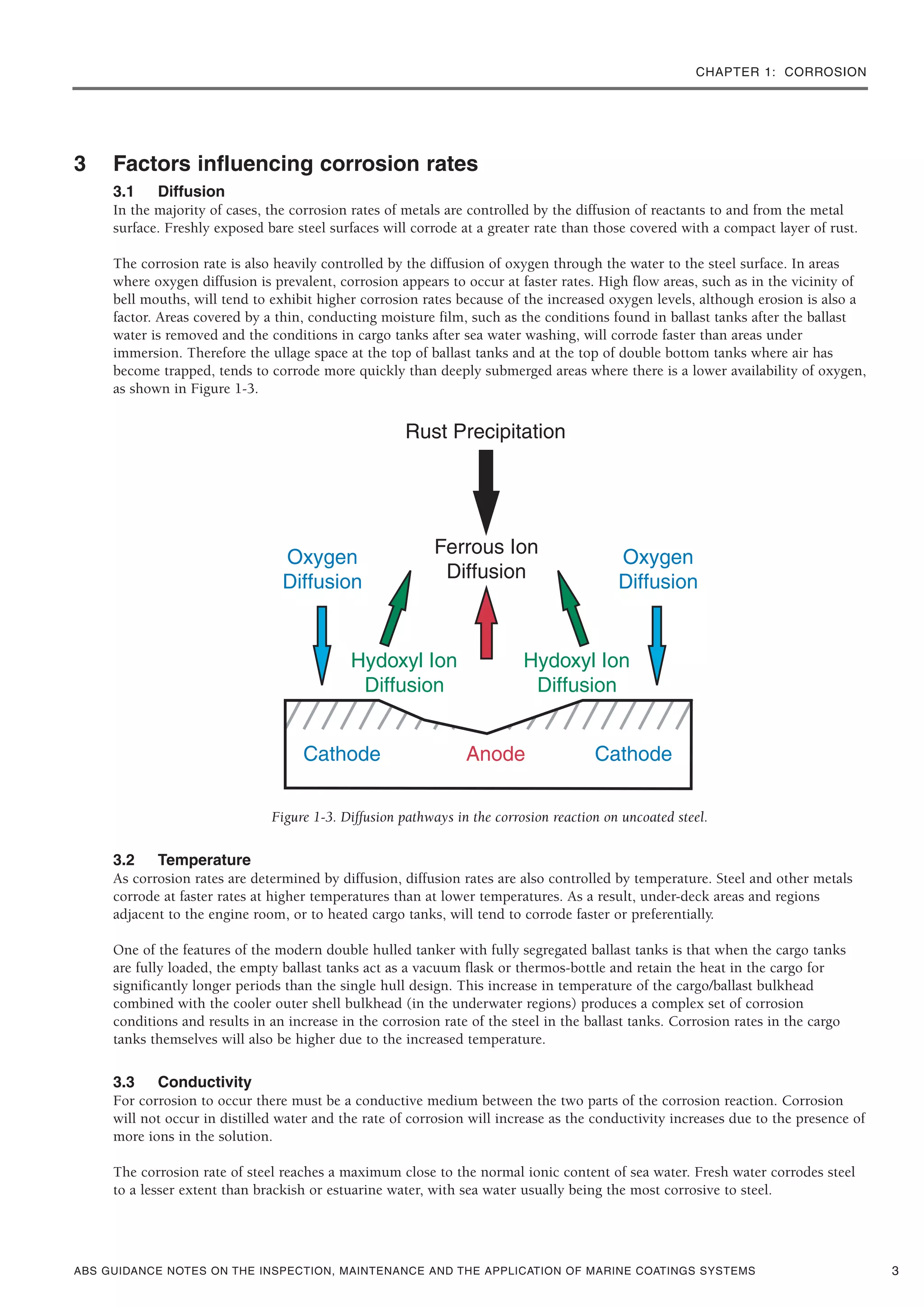 CHAPTER 1: CORROSION
ABS GUIDANCE NOTES ON THE INSPECTION, MAINTENANCE AND THE APPLICATION OF MARINE COATINGS SYSTEMS
3 Factors influencing corrosion rates
3.1 Diffusion
In the majority of cases, the corrosion rates of metals are controlled by the diffusion of reactants to and from the metal
surface. Freshly exposed bare steel surfaces will corrode at a greater rate than those covered with a compact layer of rust.
The corrosion rate is also heavily controlled by the diffusion of oxygen through the water to the steel surface. In areas
where oxygen diffusion is prevalent, corrosion appears to occur at faster rates. High flow areas, such as in the vicinity of
bell mouths, will tend to exhibit higher corrosion rates because of the increased oxygen levels, although erosion is also a
factor. Areas covered by a thin, conducting moisture film, such as the conditions found in ballast tanks after the ballast
water is removed and the conditions in cargo tanks after sea water washing, will corrode faster than areas under
immersion. Therefore the ullage space at the top of ballast tanks and at the top of double bottom tanks where air has
become trapped, tends to corrode more quickly than deeply submerged areas where there is a lower availability of oxygen,
as shown in Figure 1-3.
Figure 1-3. Diffusion pathways in the corrosion reaction on uncoated steel.
3.2 Temperature
As corrosion rates are determined by diffusion, diffusion rates are also controlled by temperature. Steel and other metals
corrode at faster rates at higher temperatures than at lower temperatures. As a result, under-deck areas and regions
adjacent to the engine room, or to heated cargo tanks, will tend to corrode faster or preferentially.
One of the features of the modern double hulled tanker with fully segregated ballast tanks is that when the cargo tanks
are fully loaded, the empty ballast tanks act as a vacuum flask or thermos-bottle and retain the heat in the cargo for
significantly longer periods than the single hull design. This increase in temperature of the cargo/ballast bulkhead
combined with the cooler outer shell bulkhead (in the underwater regions) produces a complex set of corrosion
conditions and results in an increase in the corrosion rate of the steel in the ballast tanks. Corrosion rates in the cargo
tanks themselves will also be higher due to the increased temperature.
3.3 Conductivity
For corrosion to occur there must be a conductive medium between the two parts of the corrosion reaction. Corrosion
will not occur in distilled water and the rate of corrosion will increase as the conductivity increases due to the presence of
more ions in the solution.
The corrosion rate of steel reaches a maximum close to the normal ionic content of sea water. Fresh water corrodes steel
to a lesser extent than brackish or estuarine water, with sea water usually being the most corrosive to steel.
3
 