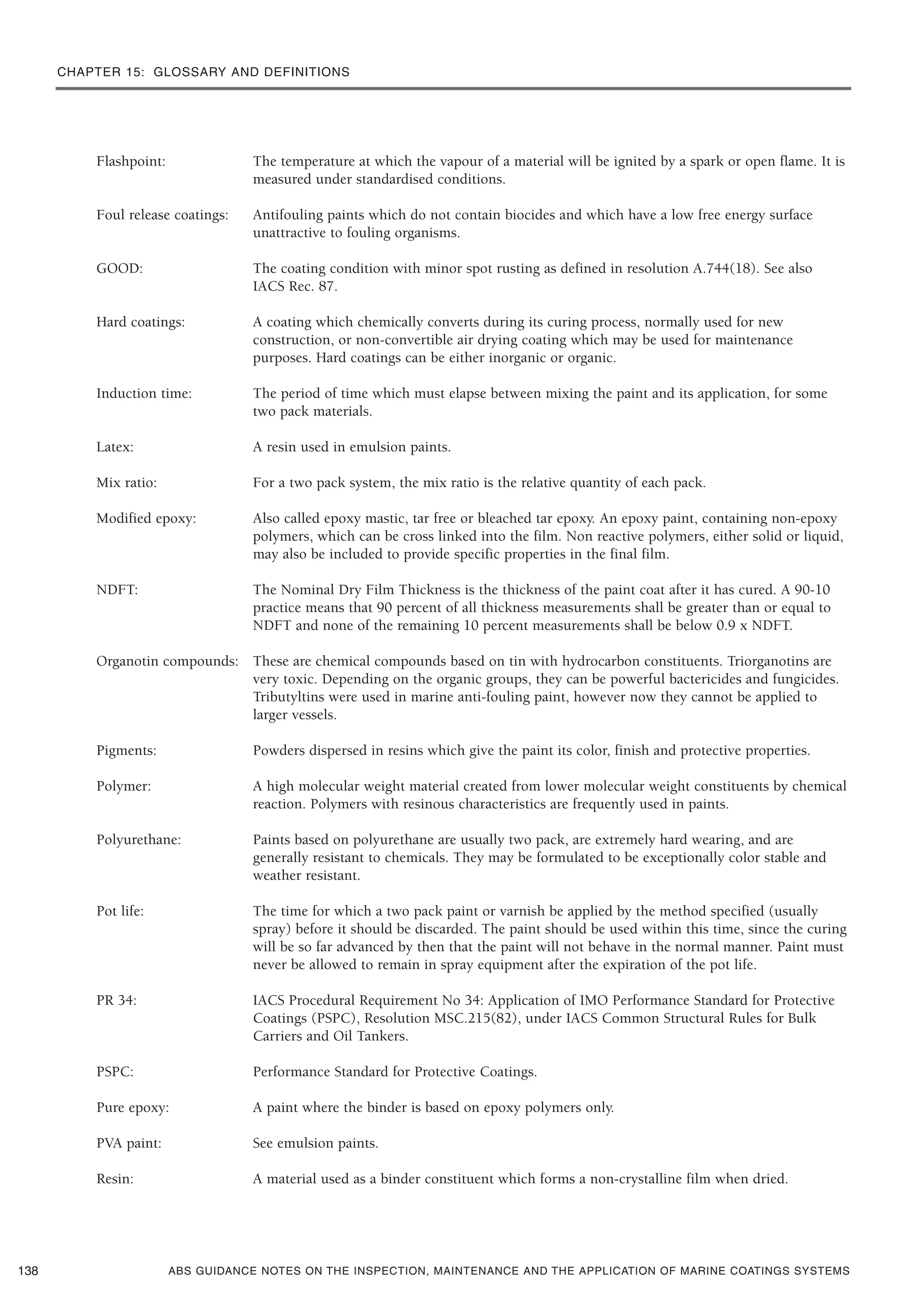 CHAPTER 15: GLOSSARY AND DEFINITIONS
ABS GUIDANCE NOTES ON THE INSPECTION, MAINTENANCE AND THE APPLICATION OF MARINE COATINGS SYSTEMS
Flashpoint: The temperature at which the vapour of a material will be ignited by a spark or open flame. It is
measured under standardised conditions.
Foul release coatings: Antifouling paints which do not contain biocides and which have a low free energy surface
unattractive to fouling organisms.
GOOD: The coating condition with minor spot rusting as defined in resolution A.744(18). See also
IACS Rec. 87.
Hard coatings: A coating which chemically converts during its curing process, normally used for new
construction, or non-convertible air drying coating which may be used for maintenance
purposes. Hard coatings can be either inorganic or organic.
Induction time: The period of time which must elapse between mixing the paint and its application, for some
two pack materials.
Latex: A resin used in emulsion paints.
Mix ratio: For a two pack system, the mix ratio is the relative quantity of each pack.
Modified epoxy: Also called epoxy mastic, tar free or bleached tar epoxy. An epoxy paint, containing non-epoxy
polymers, which can be cross linked into the film. Non reactive polymers, either solid or liquid,
may also be included to provide specific properties in the final film.
NDFT: The Nominal Dry Film Thickness is the thickness of the paint coat after it has cured. A 90-10
practice means that 90 percent of all thickness measurements shall be greater than or equal to
NDFT and none of the remaining 10 percent measurements shall be below 0.9 x NDFT.
Organotin compounds: These are chemical compounds based on tin with hydrocarbon constituents. Triorganotins are
very toxic. Depending on the organic groups, they can be powerful bactericides and fungicides.
Tributyltins were used in marine anti-fouling paint, however now they cannot be applied to
larger vessels.
Pigments: Powders dispersed in resins which give the paint its color, finish and protective properties.
Polymer: A high molecular weight material created from lower molecular weight constituents by chemical
reaction. Polymers with resinous characteristics are frequently used in paints.
Polyurethane: Paints based on polyurethane are usually two pack, are extremely hard wearing, and are
generally resistant to chemicals. They may be formulated to be exceptionally color stable and
weather resistant.
Pot life: The time for which a two pack paint or varnish be applied by the method specified (usually
spray) before it should be discarded. The paint should be used within this time, since the curing
will be so far advanced by then that the paint will not behave in the normal manner. Paint must
never be allowed to remain in spray equipment after the expiration of the pot life.
PR 34: IACS Procedural Requirement No 34: Application of IMO Performance Standard for Protective
Coatings (PSPC), Resolution MSC.215(82), under IACS Common Structural Rules for Bulk
Carriers and Oil Tankers.
PSPC: Performance Standard for Protective Coatings.
Pure epoxy: A paint where the binder is based on epoxy polymers only.
PVA paint: See emulsion paints.
Resin: A material used as a binder constituent which forms a non-crystalline film when dried.
138
 