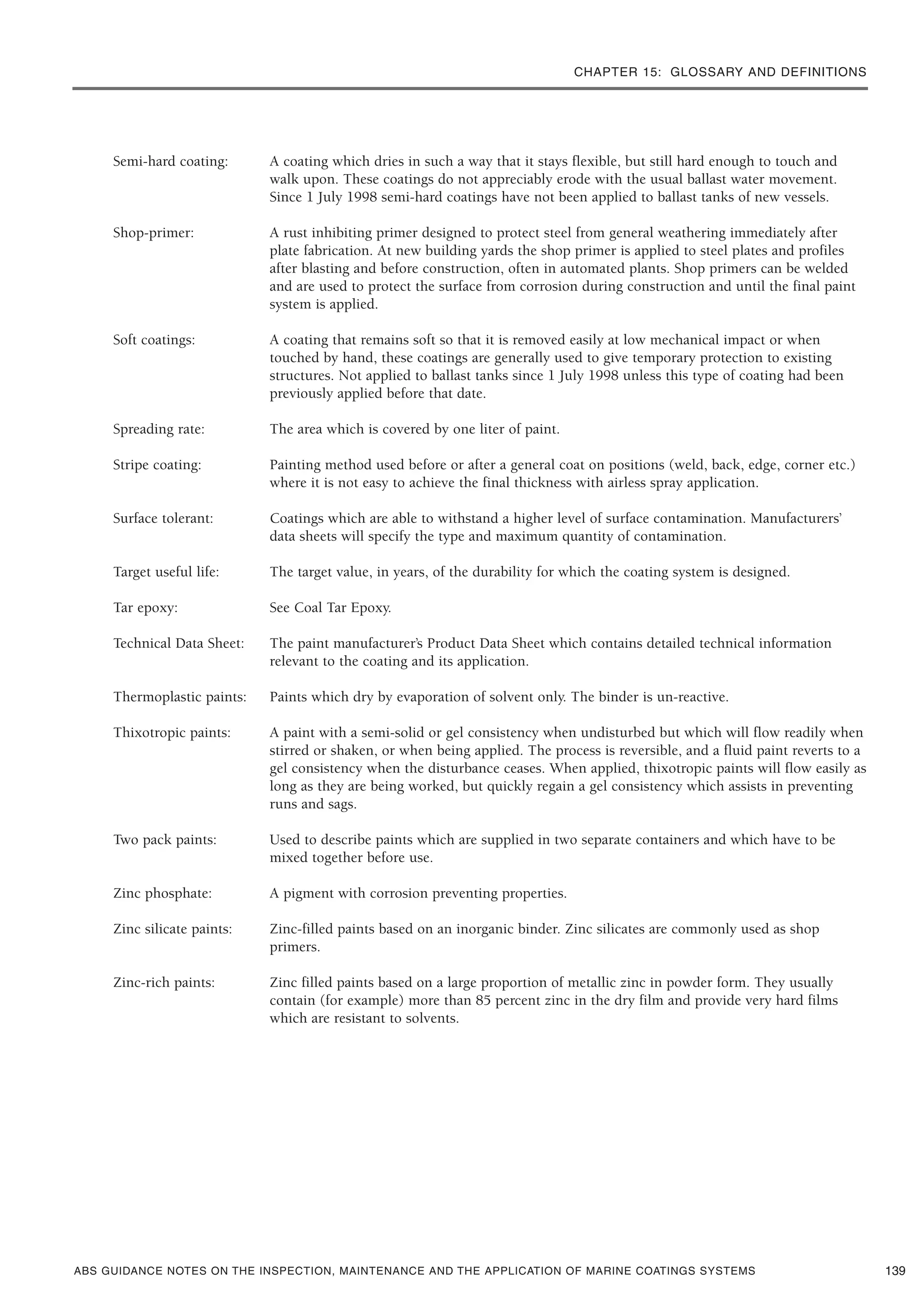 CHAPTER 15: GLOSSARY AND DEFINITIONS
ABS GUIDANCE NOTES ON THE INSPECTION, MAINTENANCE AND THE APPLICATION OF MARINE COATINGS SYSTEMS
Semi-hard coating: A coating which dries in such a way that it stays flexible, but still hard enough to touch and
walk upon. These coatings do not appreciably erode with the usual ballast water movement.
Since 1 July 1998 semi-hard coatings have not been applied to ballast tanks of new vessels.
Shop-primer: A rust inhibiting primer designed to protect steel from general weathering immediately after
plate fabrication. At new building yards the shop primer is applied to steel plates and profiles
after blasting and before construction, often in automated plants. Shop primers can be welded
and are used to protect the surface from corrosion during construction and until the final paint
system is applied.
Soft coatings: A coating that remains soft so that it is removed easily at low mechanical impact or when
touched by hand, these coatings are generally used to give temporary protection to existing
structures. Not applied to ballast tanks since 1 July 1998 unless this type of coating had been
previously applied before that date.
Spreading rate: The area which is covered by one liter of paint.
Stripe coating: Painting method used before or after a general coat on positions (weld, back, edge, corner etc.)
where it is not easy to achieve the final thickness with airless spray application.
Surface tolerant: Coatings which are able to withstand a higher level of surface contamination. Manufacturers’
data sheets will specify the type and maximum quantity of contamination.
Target useful life: The target value, in years, of the durability for which the coating system is designed.
Tar epoxy: See Coal Tar Epoxy.
Technical Data Sheet: The paint manufacturer’s Product Data Sheet which contains detailed technical information
relevant to the coating and its application.
Thermoplastic paints: Paints which dry by evaporation of solvent only. The binder is un-reactive.
Thixotropic paints: A paint with a semi-solid or gel consistency when undisturbed but which will flow readily when
stirred or shaken, or when being applied. The process is reversible, and a fluid paint reverts to a
gel consistency when the disturbance ceases. When applied, thixotropic paints will flow easily as
long as they are being worked, but quickly regain a gel consistency which assists in preventing
runs and sags.
Two pack paints: Used to describe paints which are supplied in two separate containers and which have to be
mixed together before use.
Zinc phosphate: A pigment with corrosion preventing properties.
Zinc silicate paints: Zinc-filled paints based on an inorganic binder. Zinc silicates are commonly used as shop
primers.
Zinc-rich paints: Zinc filled paints based on a large proportion of metallic zinc in powder form. They usually
contain (for example) more than 85 percent zinc in the dry film and provide very hard films
which are resistant to solvents.
139
 