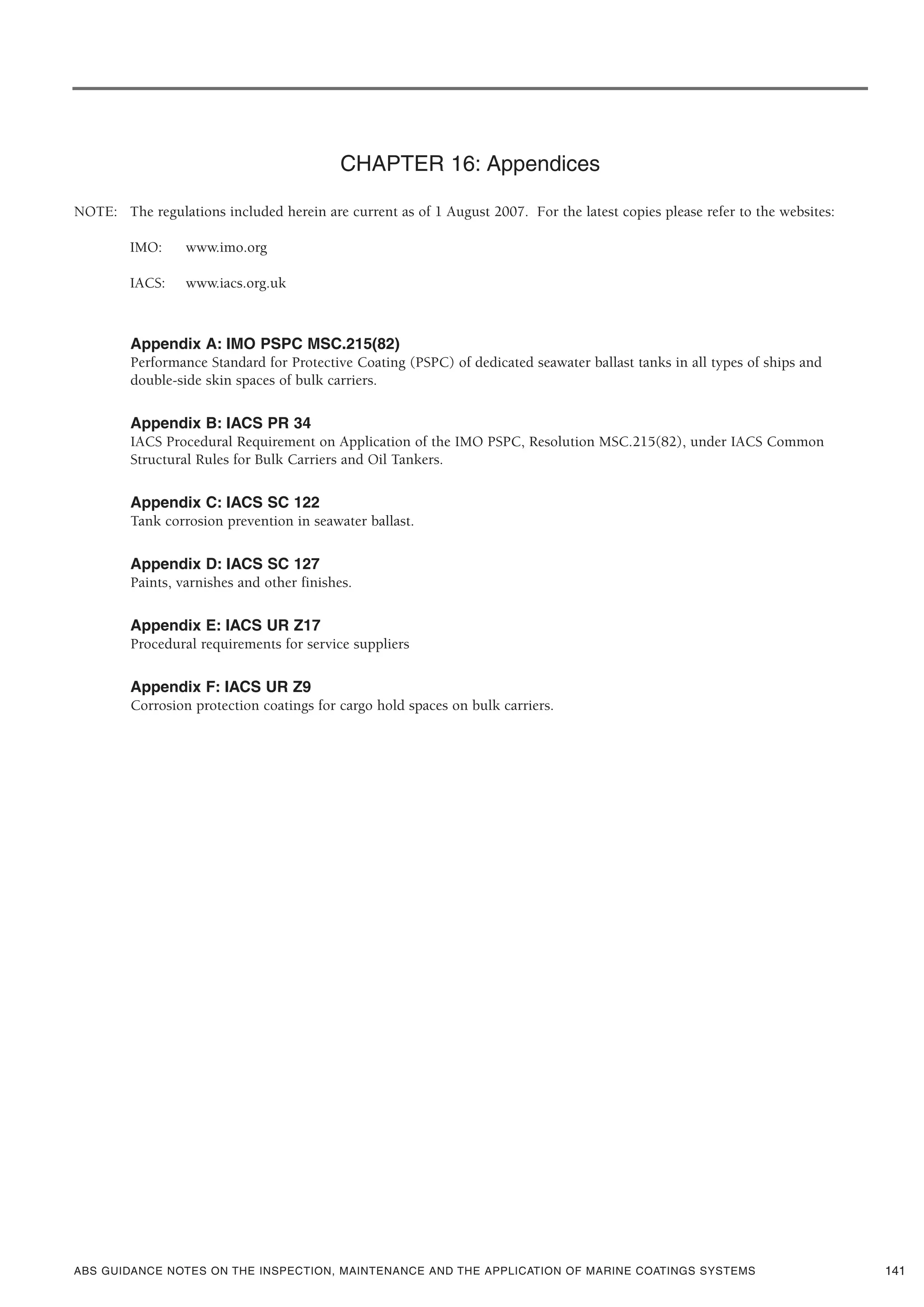 ABS GUIDANCE NOTES ON THE INSPECTION, MAINTENANCE AND THE APPLICATION OF MARINE COATINGS SYSTEMS
CHAPTER 16: Appendices
NOTE: The regulations included herein are current as of 1 August 2007. For the latest copies please refer to the websites:
IMO: www.imo.org
IACS: www.iacs.org.uk
Appendix A: IMO PSPC MSC.215(82)
Performance Standard for Protective Coating (PSPC) of dedicated seawater ballast tanks in all types of ships and
double-side skin spaces of bulk carriers.
Appendix B: IACS PR 34
IACS Procedural Requirement on Application of the IMO PSPC, Resolution MSC.215(82), under IACS Common
Structural Rules for Bulk Carriers and Oil Tankers.
Appendix C: IACS SC 122
Tank corrosion prevention in seawater ballast.
Appendix D: IACS SC 127
Paints, varnishes and other finishes.
Appendix E: IACS UR Z17
Procedural requirements for service suppliers
Appendix F: IACS UR Z9
Corrosion protection coatings for cargo hold spaces on bulk carriers.
141
 