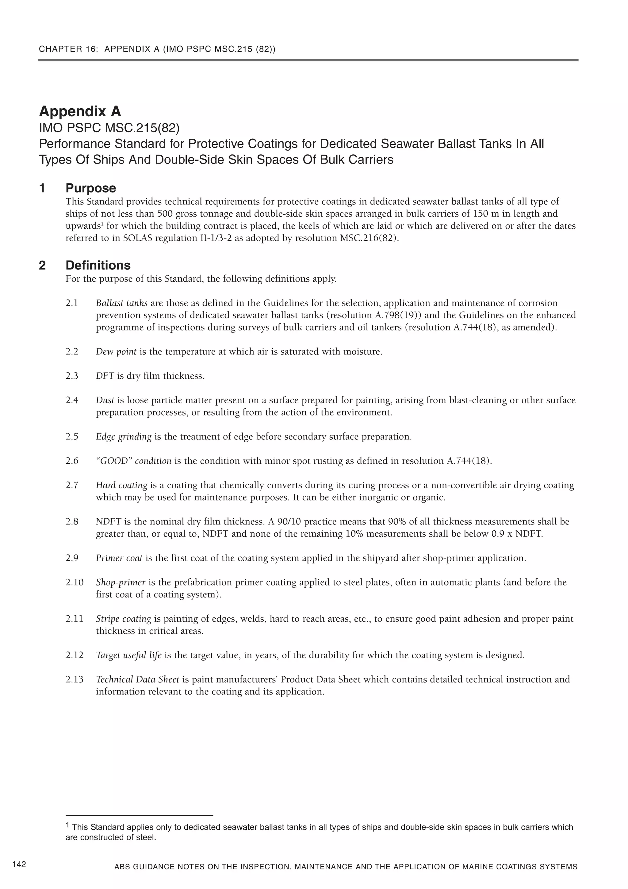 CHAPTER 16: APPENDIX A (IMO PSPC MSC.215 (82))
ABS GUIDANCE NOTES ON THE INSPECTION, MAINTENANCE AND THE APPLICATION OF MARINE COATINGS SYSTEMS
Appendix A
IMO PSPC MSC.215(82)
Performance Standard for Protective Coatings for Dedicated Seawater Ballast Tanks In All
Types Of Ships And Double-Side Skin Spaces Of Bulk Carriers
1 Purpose
This Standard provides technical requirements for protective coatings in dedicated seawater ballast tanks of all type of
ships of not less than 500 gross tonnage and double-side skin spaces arranged in bulk carriers of 150 m in length and
upwards1
for which the building contract is placed, the keels of which are laid or which are delivered on or after the dates
referred to in SOLAS regulation II-1/3-2 as adopted by resolution MSC.216(82).
2 Definitions
For the purpose of this Standard, the following definitions apply.
2.1 Ballast tanks are those as defined in the Guidelines for the selection, application and maintenance of corrosion
prevention systems of dedicated seawater ballast tanks (resolution A.798(19)) and the Guidelines on the enhanced
programme of inspections during surveys of bulk carriers and oil tankers (resolution A.744(18), as amended).
2.2 Dew point is the temperature at which air is saturated with moisture.
2.3 DFT is dry film thickness.
2.4 Dust is loose particle matter present on a surface prepared for painting, arising from blast-cleaning or other surface
preparation processes, or resulting from the action of the environment.
2.5 Edge grinding is the treatment of edge before secondary surface preparation.
2.6 “GOOD” condition is the condition with minor spot rusting as defined in resolution A.744(18).
2.7 Hard coating is a coating that chemically converts during its curing process or a non-convertible air drying coating
which may be used for maintenance purposes. It can be either inorganic or organic.
2.8 NDFT is the nominal dry film thickness. A 90/10 practice means that 90% of all thickness measurements shall be
greater than, or equal to, NDFT and none of the remaining 10% measurements shall be below 0.9 x NDFT.
2.9 Primer coat is the first coat of the coating system applied in the shipyard after shop-primer application.
2.10 Shop-primer is the prefabrication primer coating applied to steel plates, often in automatic plants (and before the
first coat of a coating system).
2.11 Stripe coating is painting of edges, welds, hard to reach areas, etc., to ensure good paint adhesion and proper paint
thickness in critical areas.
2.12 Target useful life is the target value, in years, of the durability for which the coating system is designed.
2.13 Technical Data Sheet is paint manufacturers’ Product Data Sheet which contains detailed technical instruction and
information relevant to the coating and its application.
142
1 This Standard applies only to dedicated seawater ballast tanks in all types of ships and double-side skin spaces in bulk carriers which
are constructed of steel.
 