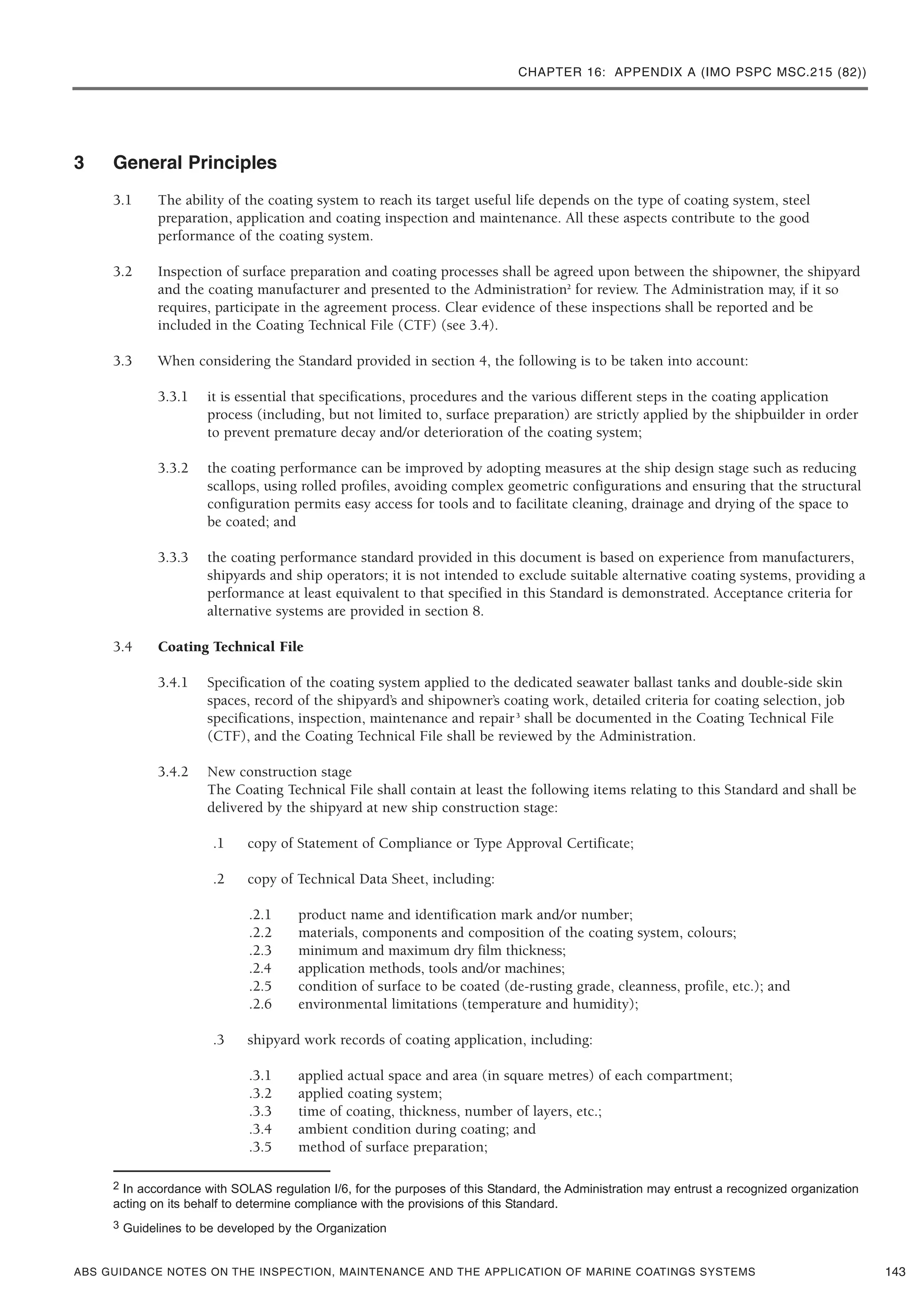 CHAPTER 16: APPENDIX A (IMO PSPC MSC.215 (82))
ABS GUIDANCE NOTES ON THE INSPECTION, MAINTENANCE AND THE APPLICATION OF MARINE COATINGS SYSTEMS
3 General Principles
3.1 The ability of the coating system to reach its target useful life depends on the type of coating system, steel
preparation, application and coating inspection and maintenance. All these aspects contribute to the good
performance of the coating system.
3.2 Inspection of surface preparation and coating processes shall be agreed upon between the shipowner, the shipyard
and the coating manufacturer and presented to the Administration2
for review. The Administration may, if it so
requires, participate in the agreement process. Clear evidence of these inspections shall be reported and be
included in the Coating Technical File (CTF) (see 3.4).
3.3 When considering the Standard provided in section 4, the following is to be taken into account:
3.3.1 it is essential that specifications, procedures and the various different steps in the coating application
process (including, but not limited to, surface preparation) are strictly applied by the shipbuilder in order
to prevent premature decay and/or deterioration of the coating system;
3.3.2 the coating performance can be improved by adopting measures at the ship design stage such as reducing
scallops, using rolled profiles, avoiding complex geometric configurations and ensuring that the structural
configuration permits easy access for tools and to facilitate cleaning, drainage and drying of the space to
be coated; and
3.3.3 the coating performance standard provided in this document is based on experience from manufacturers,
shipyards and ship operators; it is not intended to exclude suitable alternative coating systems, providing a
performance at least equivalent to that specified in this Standard is demonstrated. Acceptance criteria for
alternative systems are provided in section 8.
3.4 Coating Technical File
3.4.1 Specification of the coating system applied to the dedicated seawater ballast tanks and double-side skin
spaces, record of the shipyard’s and shipowner’s coating work, detailed criteria for coating selection, job
specifications, inspection, maintenance and repair3
shall be documented in the Coating Technical File
(CTF), and the Coating Technical File shall be reviewed by the Administration.
3.4.2 New construction stage
The Coating Technical File shall contain at least the following items relating to this Standard and shall be
delivered by the shipyard at new ship construction stage:
.1 copy of Statement of Compliance or Type Approval Certificate;
.2 copy of Technical Data Sheet, including:
.2.1 product name and identification mark and/or number;
.2.2 materials, components and composition of the coating system, colours;
.2.3 minimum and maximum dry film thickness;
.2.4 application methods, tools and/or machines;
.2.5 condition of surface to be coated (de-rusting grade, cleanness, profile, etc.); and
.2.6 environmental limitations (temperature and humidity);
.3 shipyard work records of coating application, including:
.3.1 applied actual space and area (in square metres) of each compartment;
.3.2 applied coating system;
.3.3 time of coating, thickness, number of layers, etc.;
.3.4 ambient condition during coating; and
.3.5 method of surface preparation;
143
2 In accordance with SOLAS regulation I/6, for the purposes of this Standard, the Administration may entrust a recognized organization
acting on its behalf to determine compliance with the provisions of this Standard.
3 Guidelines to be developed by the Organization
 