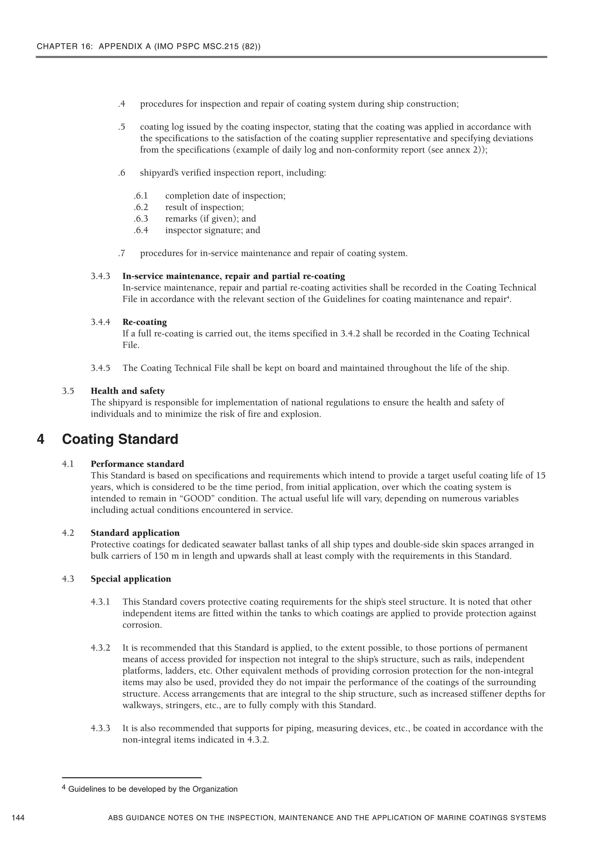 CHAPTER 16: APPENDIX A (IMO PSPC MSC.215 (82))
ABS GUIDANCE NOTES ON THE INSPECTION, MAINTENANCE AND THE APPLICATION OF MARINE COATINGS SYSTEMS
.4 procedures for inspection and repair of coating system during ship construction;
.5 coating log issued by the coating inspector, stating that the coating was applied in accordance with
the specifications to the satisfaction of the coating supplier representative and specifying deviations
from the specifications (example of daily log and non-conformity report (see annex 2));
.6 shipyard’s verified inspection report, including:
.6.1 completion date of inspection;
.6.2 result of inspection;
.6.3 remarks (if given); and
.6.4 inspector signature; and
.7 procedures for in-service maintenance and repair of coating system.
3.4.3 In-service maintenance, repair and partial re-coating
In-service maintenance, repair and partial re-coating activities shall be recorded in the Coating Technical
File in accordance with the relevant section of the Guidelines for coating maintenance and repair4
.
3.4.4 Re-coating
If a full re-coating is carried out, the items specified in 3.4.2 shall be recorded in the Coating Technical
File.
3.4.5 The Coating Technical File shall be kept on board and maintained throughout the life of the ship.
3.5 Health and safety
The shipyard is responsible for implementation of national regulations to ensure the health and safety of
individuals and to minimize the risk of fire and explosion.
4 Coating Standard
4.1 Performance standard
This Standard is based on specifications and requirements which intend to provide a target useful coating life of 15
years, which is considered to be the time period, from initial application, over which the coating system is
intended to remain in “GOOD” condition. The actual useful life will vary, depending on numerous variables
including actual conditions encountered in service.
4.2 Standard application
Protective coatings for dedicated seawater ballast tanks of all ship types and double-side skin spaces arranged in
bulk carriers of 150 m in length and upwards shall at least comply with the requirements in this Standard.
4.3 Special application
4.3.1 This Standard covers protective coating requirements for the ship’s steel structure. It is noted that other
independent items are fitted within the tanks to which coatings are applied to provide protection against
corrosion.
4.3.2 It is recommended that this Standard is applied, to the extent possible, to those portions of permanent
means of access provided for inspection not integral to the ship’s structure, such as rails, independent
platforms, ladders, etc. Other equivalent methods of providing corrosion protection for the non-integral
items may also be used, provided they do not impair the performance of the coatings of the surrounding
structure. Access arrangements that are integral to the ship structure, such as increased stiffener depths for
walkways, stringers, etc., are to fully comply with this Standard.
4.3.3 It is also recommended that supports for piping, measuring devices, etc., be coated in accordance with the
non-integral items indicated in 4.3.2.
144
4 Guidelines to be developed by the Organization
 