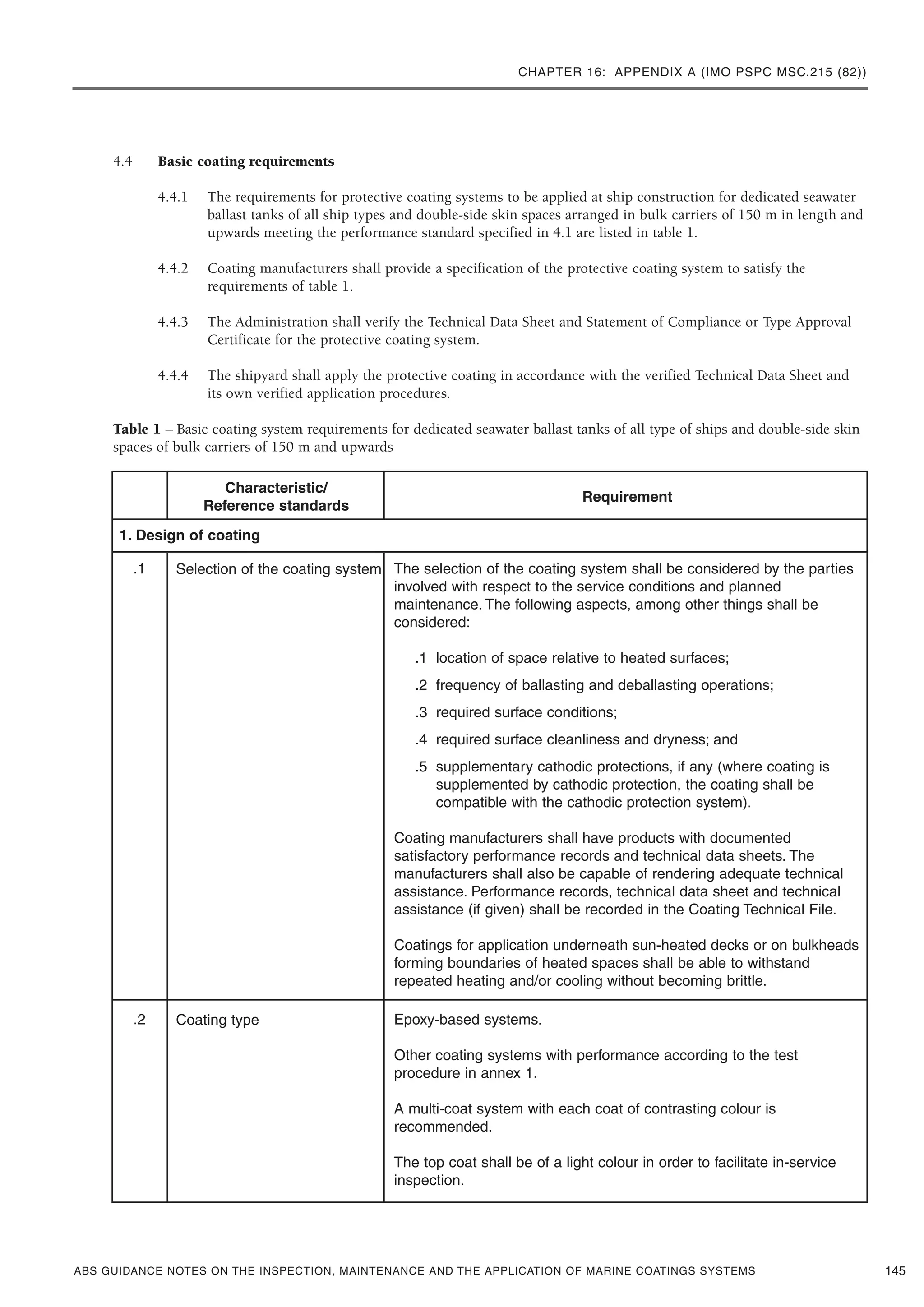 CHAPTER 16: APPENDIX A (IMO PSPC MSC.215 (82))
ABS GUIDANCE NOTES ON THE INSPECTION, MAINTENANCE AND THE APPLICATION OF MARINE COATINGS SYSTEMS
4.4 Basic coating requirements
4.4.1 The requirements for protective coating systems to be applied at ship construction for dedicated seawater
ballast tanks of all ship types and double-side skin spaces arranged in bulk carriers of 150 m in length and
upwards meeting the performance standard specified in 4.1 are listed in table 1.
4.4.2 Coating manufacturers shall provide a specification of the protective coating system to satisfy the
requirements of table 1.
4.4.3 The Administration shall verify the Technical Data Sheet and Statement of Compliance or Type Approval
Certificate for the protective coating system.
4.4.4 The shipyard shall apply the protective coating in accordance with the verified Technical Data Sheet and
its own verified application procedures.
Table 1 – Basic coating system requirements for dedicated seawater ballast tanks of all type of ships and double-side skin
spaces of bulk carriers of 150 m and upwards
145
Characteristic/
Reference standards
.1 Selection of the coating system The selection of the coating system shall be considered by the parties
involved with respect to the service conditions and planned
maintenance. The following aspects, among other things shall be
considered:
.1 location of space relative to heated surfaces;
.2 frequency of ballasting and deballasting operations;
.3 required surface conditions;
.4 required surface cleanliness and dryness; and
.5 supplementary cathodic protections, if any (where coating is
supplemented by cathodic protection, the coating shall be
compatible with the cathodic protection system).
Coating manufacturers shall have products with documented
satisfactory performance records and technical data sheets. The
manufacturers shall also be capable of rendering adequate technical
assistance. Performance records, technical data sheet and technical
assistance (if given) shall be recorded in the Coating Technical File.
Coatings for application underneath sun-heated decks or on bulkheads
forming boundaries of heated spaces shall be able to withstand
repeated heating and/or cooling without becoming brittle.
.2 Coating type Epoxy-based systems.
Other coating systems with performance according to the test
procedure in annex 1.
A multi-coat system with each coat of contrasting colour is
recommended.
The top coat shall be of a light colour in order to facilitate in-service
inspection.
1. Design of coating
Requirement
 