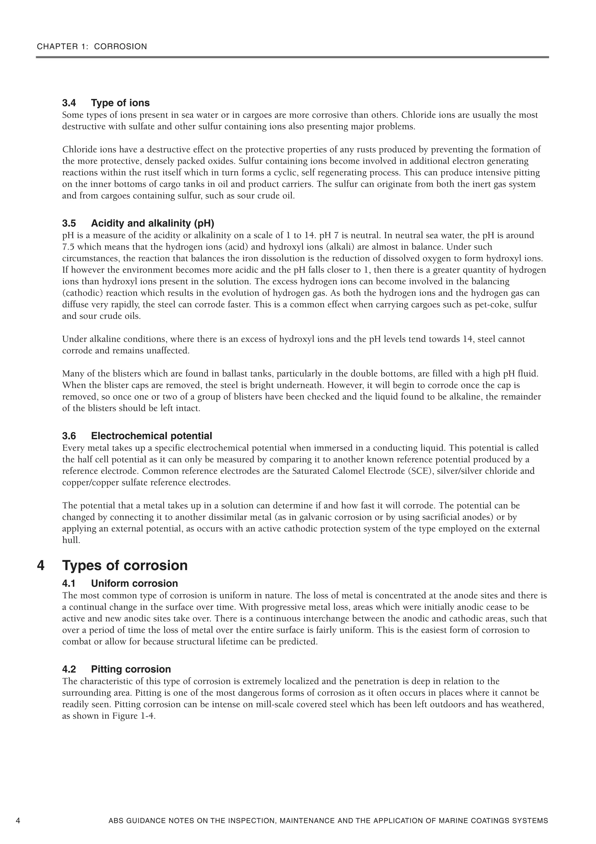 CHAPTER 1: CORROSION
ABS GUIDANCE NOTES ON THE INSPECTION, MAINTENANCE AND THE APPLICATION OF MARINE COATINGS SYSTEMS
3.4 Type of ions
Some types of ions present in sea water or in cargoes are more corrosive than others. Chloride ions are usually the most
destructive with sulfate and other sulfur containing ions also presenting major problems.
Chloride ions have a destructive effect on the protective properties of any rusts produced by preventing the formation of
the more protective, densely packed oxides. Sulfur containing ions become involved in additional electron generating
reactions within the rust itself which in turn forms a cyclic, self regenerating process. This can produce intensive pitting
on the inner bottoms of cargo tanks in oil and product carriers. The sulfur can originate from both the inert gas system
and from cargoes containing sulfur, such as sour crude oil.
3.5 Acidity and alkalinity (pH)
pH is a measure of the acidity or alkalinity on a scale of 1 to 14. pH 7 is neutral. In neutral sea water, the pH is around
7.5 which means that the hydrogen ions (acid) and hydroxyl ions (alkali) are almost in balance. Under such
circumstances, the reaction that balances the iron dissolution is the reduction of dissolved oxygen to form hydroxyl ions.
If however the environment becomes more acidic and the pH falls closer to 1, then there is a greater quantity of hydrogen
ions than hydroxyl ions present in the solution. The excess hydrogen ions can become involved in the balancing
(cathodic) reaction which results in the evolution of hydrogen gas. As both the hydrogen ions and the hydrogen gas can
diffuse very rapidly, the steel can corrode faster. This is a common effect when carrying cargoes such as pet-coke, sulfur
and sour crude oils.
Under alkaline conditions, where there is an excess of hydroxyl ions and the pH levels tend towards 14, steel cannot
corrode and remains unaffected.
Many of the blisters which are found in ballast tanks, particularly in the double bottoms, are filled with a high pH fluid.
When the blister caps are removed, the steel is bright underneath. However, it will begin to corrode once the cap is
removed, so once one or two of a group of blisters have been checked and the liquid found to be alkaline, the remainder
of the blisters should be left intact.
3.6 Electrochemical potential
Every metal takes up a specific electrochemical potential when immersed in a conducting liquid. This potential is called
the half cell potential as it can only be measured by comparing it to another known reference potential produced by a
reference electrode. Common reference electrodes are the Saturated Calomel Electrode (SCE), silver/silver chloride and
copper/copper sulfate reference electrodes.
The potential that a metal takes up in a solution can determine if and how fast it will corrode. The potential can be
changed by connecting it to another dissimilar metal (as in galvanic corrosion or by using sacrificial anodes) or by
applying an external potential, as occurs with an active cathodic protection system of the type employed on the external
hull.
4 Types of corrosion
4.1 Uniform corrosion
The most common type of corrosion is uniform in nature. The loss of metal is concentrated at the anode sites and there is
a continual change in the surface over time. With progressive metal loss, areas which were initially anodic cease to be
active and new anodic sites take over. There is a continuous interchange between the anodic and cathodic areas, such that
over a period of time the loss of metal over the entire surface is fairly uniform. This is the easiest form of corrosion to
combat or allow for because structural lifetime can be predicted.
4.2 Pitting corrosion
The characteristic of this type of corrosion is extremely localized and the penetration is deep in relation to the
surrounding area. Pitting is one of the most dangerous forms of corrosion as it often occurs in places where it cannot be
readily seen. Pitting corrosion can be intense on mill-scale covered steel which has been left outdoors and has weathered,
as shown in Figure 1-4.
4
 