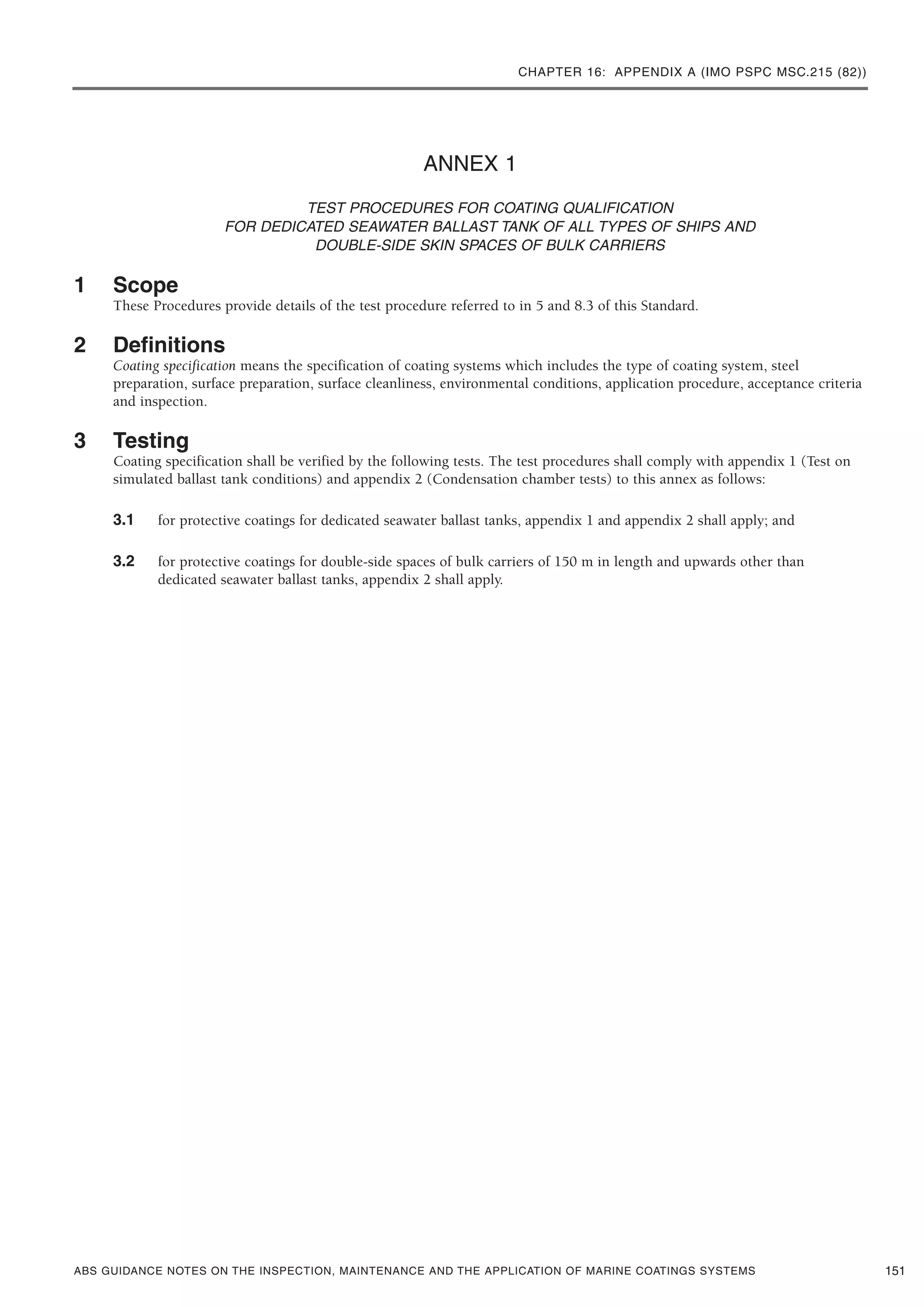 CHAPTER 16: APPENDIX A (IMO PSPC MSC.215 (82))
ABS GUIDANCE NOTES ON THE INSPECTION, MAINTENANCE AND THE APPLICATION OF MARINE COATINGS SYSTEMS
ANNEX 1
TEST PROCEDURES FOR COATING QUALIFICATION
FOR DEDICATED SEAWATER BALLAST TANK OF ALL TYPES OF SHIPS AND
DOUBLE-SIDE SKIN SPACES OF BULK CARRIERS
1 Scope
These Procedures provide details of the test procedure referred to in 5 and 8.3 of this Standard.
2 Definitions
Coating specification means the specification of coating systems which includes the type of coating system, steel
preparation, surface preparation, surface cleanliness, environmental conditions, application procedure, acceptance criteria
and inspection.
3 Testing
Coating specification shall be verified by the following tests. The test procedures shall comply with appendix 1 (Test on
simulated ballast tank conditions) and appendix 2 (Condensation chamber tests) to this annex as follows:
3.1 for protective coatings for dedicated seawater ballast tanks, appendix 1 and appendix 2 shall apply; and
3.2 for protective coatings for double-side spaces of bulk carriers of 150 m in length and upwards other than
dedicated seawater ballast tanks, appendix 2 shall apply.
151
 