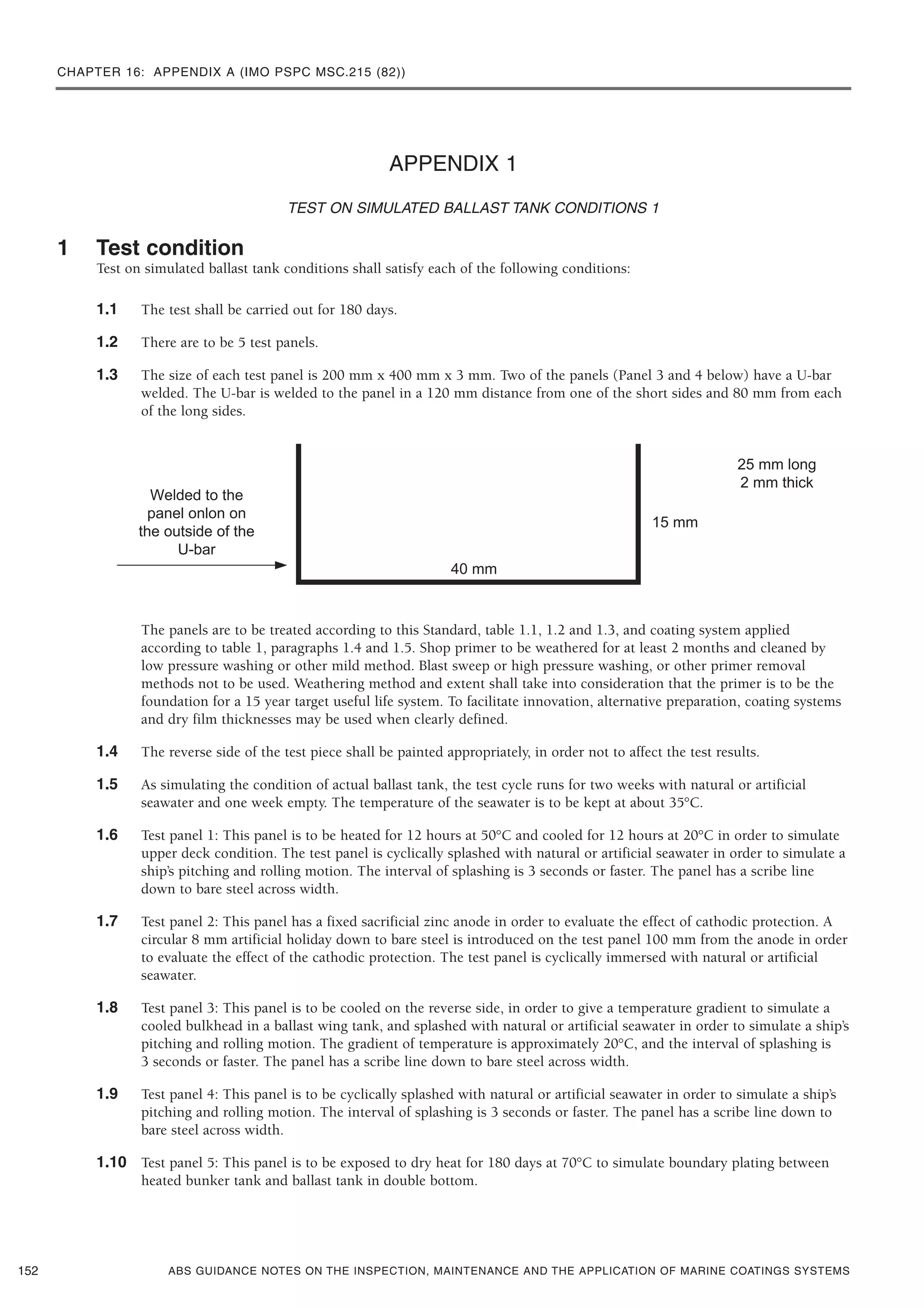 CHAPTER 16: APPENDIX A (IMO PSPC MSC.215 (82))
ABS GUIDANCE NOTES ON THE INSPECTION, MAINTENANCE AND THE APPLICATION OF MARINE COATINGS SYSTEMS
APPENDIX 1
TEST ON SIMULATED BALLAST TANK CONDITIONS 1
1 Test condition
Test on simulated ballast tank conditions shall satisfy each of the following conditions:
1.1 The test shall be carried out for 180 days.
1.2 There are to be 5 test panels.
1.3 The size of each test panel is 200 mm x 400 mm x 3 mm. Two of the panels (Panel 3 and 4 below) have a U-bar
welded. The U-bar is welded to the panel in a 120 mm distance from one of the short sides and 80 mm from each
of the long sides.
The panels are to be treated according to this Standard, table 1.1, 1.2 and 1.3, and coating system applied
according to table 1, paragraphs 1.4 and 1.5. Shop primer to be weathered for at least 2 months and cleaned by
low pressure washing or other mild method. Blast sweep or high pressure washing, or other primer removal
methods not to be used. Weathering method and extent shall take into consideration that the primer is to be the
foundation for a 15 year target useful life system. To facilitate innovation, alternative preparation, coating systems
and dry film thicknesses may be used when clearly defined.
1.4 The reverse side of the test piece shall be painted appropriately, in order not to affect the test results.
1.5 As simulating the condition of actual ballast tank, the test cycle runs for two weeks with natural or artificial
seawater and one week empty. The temperature of the seawater is to be kept at about 35°C.
1.6 Test panel 1: This panel is to be heated for 12 hours at 50°C and cooled for 12 hours at 20°C in order to simulate
upper deck condition. The test panel is cyclically splashed with natural or artificial seawater in order to simulate a
ship’s pitching and rolling motion. The interval of splashing is 3 seconds or faster. The panel has a scribe line
down to bare steel across width.
1.7 Test panel 2: This panel has a fixed sacrificial zinc anode in order to evaluate the effect of cathodic protection. A
circular 8 mm artificial holiday down to bare steel is introduced on the test panel 100 mm from the anode in order
to evaluate the effect of the cathodic protection. The test panel is cyclically immersed with natural or artificial
seawater.
1.8 Test panel 3: This panel is to be cooled on the reverse side, in order to give a temperature gradient to simulate a
cooled bulkhead in a ballast wing tank, and splashed with natural or artificial seawater in order to simulate a ship’s
pitching and rolling motion. The gradient of temperature is approximately 20°C, and the interval of splashing is
3 seconds or faster. The panel has a scribe line down to bare steel across width.
1.9 Test panel 4: This panel is to be cyclically splashed with natural or artificial seawater in order to simulate a ship’s
pitching and rolling motion. The interval of splashing is 3 seconds or faster. The panel has a scribe line down to
bare steel across width.
1.10 Test panel 5: This panel is to be exposed to dry heat for 180 days at 70°C to simulate boundary plating between
heated bunker tank and ballast tank in double bottom.
152
 
