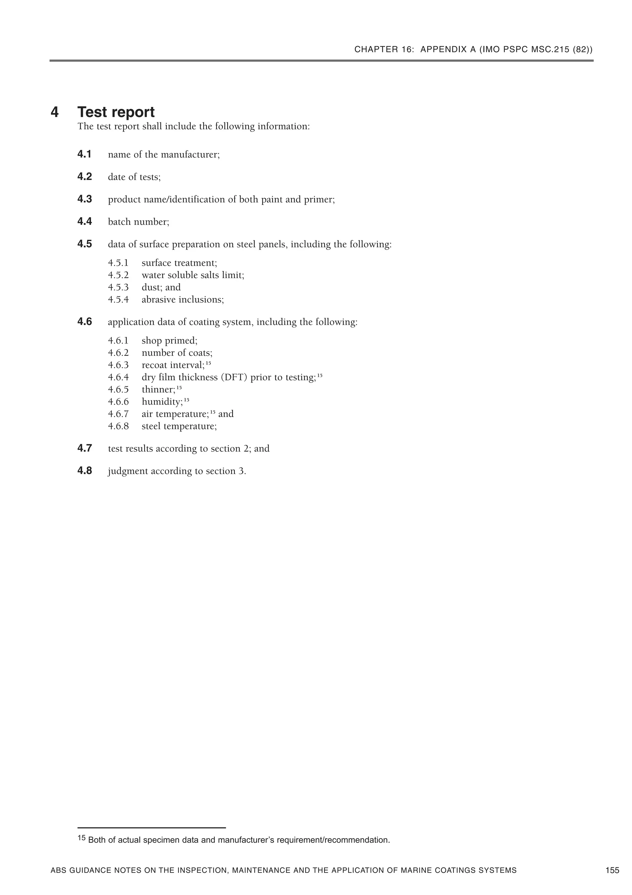 CHAPTER 16: APPENDIX A (IMO PSPC MSC.215 (82))
ABS GUIDANCE NOTES ON THE INSPECTION, MAINTENANCE AND THE APPLICATION OF MARINE COATINGS SYSTEMS
4 Test report
The test report shall include the following information:
4.1 name of the manufacturer;
4.2 date of tests;
4.3 product name/identification of both paint and primer;
4.4 batch number;
4.5 data of surface preparation on steel panels, including the following:
4.5.1 surface treatment;
4.5.2 water soluble salts limit;
4.5.3 dust; and
4.5.4 abrasive inclusions;
4.6 application data of coating system, including the following:
4.6.1 shop primed;
4.6.2 number of coats;
4.6.3 recoat interval;15
4.6.4 dry film thickness (DFT) prior to testing;15
4.6.5 thinner;15
4.6.6 humidity;15
4.6.7 air temperature;15
and
4.6.8 steel temperature;
4.7 test results according to section 2; and
4.8 judgment according to section 3.
155
15 Both of actual specimen data and manufacturer’s requirement/recommendation.
 