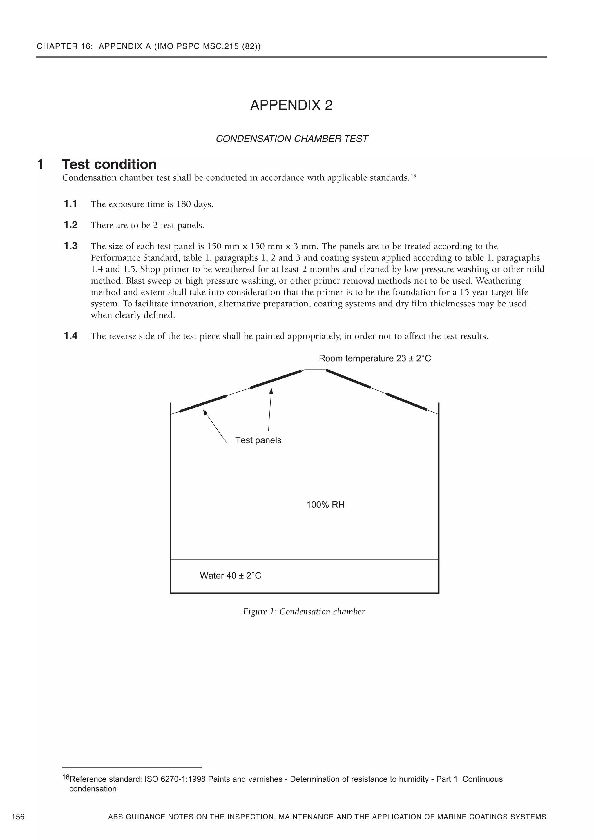 CHAPTER 16: APPENDIX A (IMO PSPC MSC.215 (82))
ABS GUIDANCE NOTES ON THE INSPECTION, MAINTENANCE AND THE APPLICATION OF MARINE COATINGS SYSTEMS
APPENDIX 2
CONDENSATION CHAMBER TEST
1 Test condition
Condensation chamber test shall be conducted in accordance with applicable standards.16
1.1 The exposure time is 180 days.
1.2 There are to be 2 test panels.
1.3 The size of each test panel is 150 mm x 150 mm x 3 mm. The panels are to be treated according to the
Performance Standard, table 1, paragraphs 1, 2 and 3 and coating system applied according to table 1, paragraphs
1.4 and 1.5. Shop primer to be weathered for at least 2 months and cleaned by low pressure washing or other mild
method. Blast sweep or high pressure washing, or other primer removal methods not to be used. Weathering
method and extent shall take into consideration that the primer is to be the foundation for a 15 year target life
system. To facilitate innovation, alternative preparation, coating systems and dry film thicknesses may be used
when clearly defined.
1.4 The reverse side of the test piece shall be painted appropriately, in order not to affect the test results.
Figure 1: Condensation chamber
156
16Reference standard: ISO 6270-1:1998 Paints and varnishes - Determination of resistance to humidity - Part 1: Continuous
condensation
 