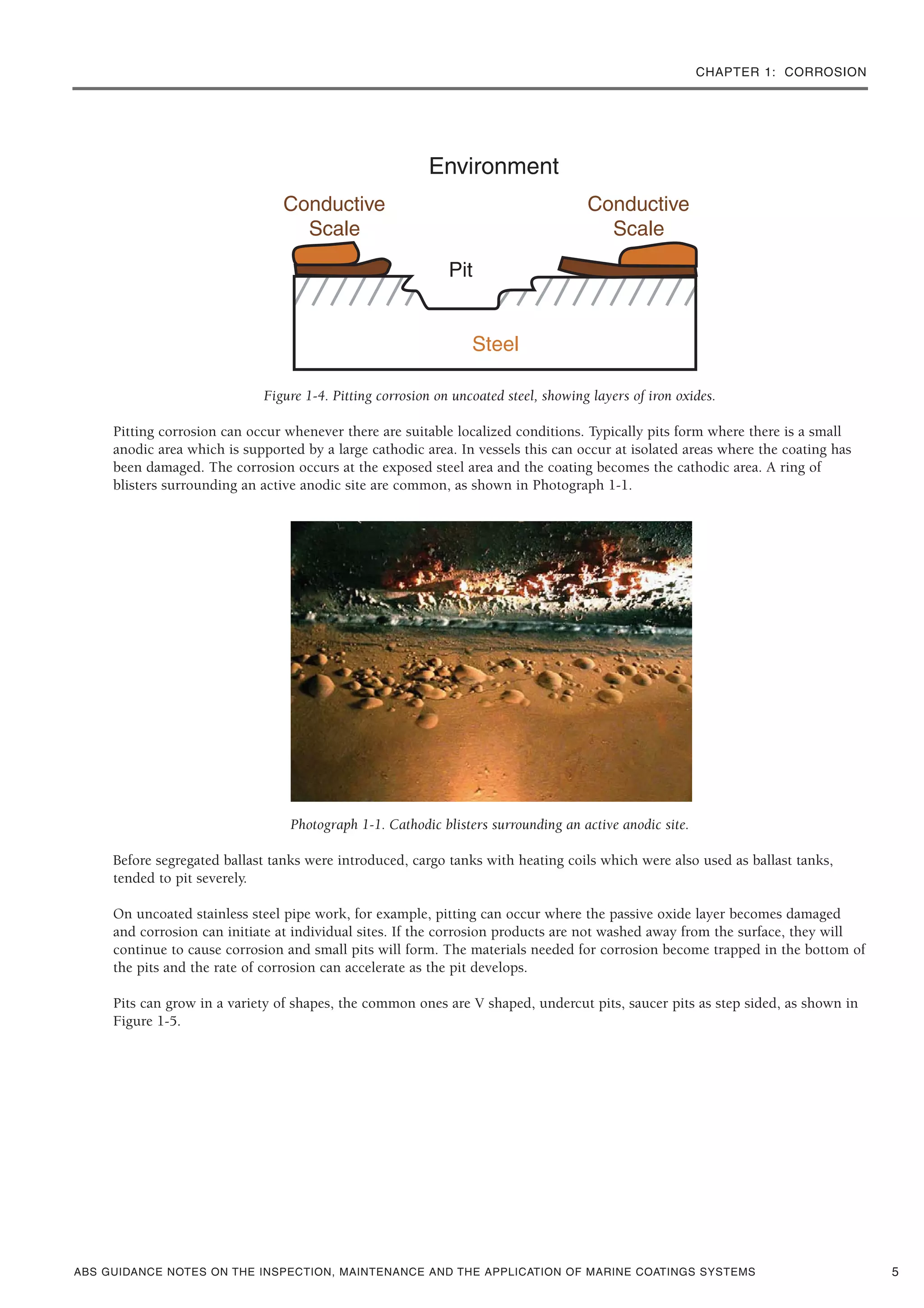 CHAPTER 1: CORROSION
ABS GUIDANCE NOTES ON THE INSPECTION, MAINTENANCE AND THE APPLICATION OF MARINE COATINGS SYSTEMS
Figure 1-4. Pitting corrosion on uncoated steel, showing layers of iron oxides.
Pitting corrosion can occur whenever there are suitable localized conditions. Typically pits form where there is a small
anodic area which is supported by a large cathodic area. In vessels this can occur at isolated areas where the coating has
been damaged. The corrosion occurs at the exposed steel area and the coating becomes the cathodic area. A ring of
blisters surrounding an active anodic site are common, as shown in Photograph 1-1.
Photograph 1-1. Cathodic blisters surrounding an active anodic site.
Before segregated ballast tanks were introduced, cargo tanks with heating coils which were also used as ballast tanks,
tended to pit severely.
On uncoated stainless steel pipe work, for example, pitting can occur where the passive oxide layer becomes damaged
and corrosion can initiate at individual sites. If the corrosion products are not washed away from the surface, they will
continue to cause corrosion and small pits will form. The materials needed for corrosion become trapped in the bottom of
the pits and the rate of corrosion can accelerate as the pit develops.
Pits can grow in a variety of shapes, the common ones are V shaped, undercut pits, saucer pits as step sided, as shown in
Figure 1-5.
5
 
