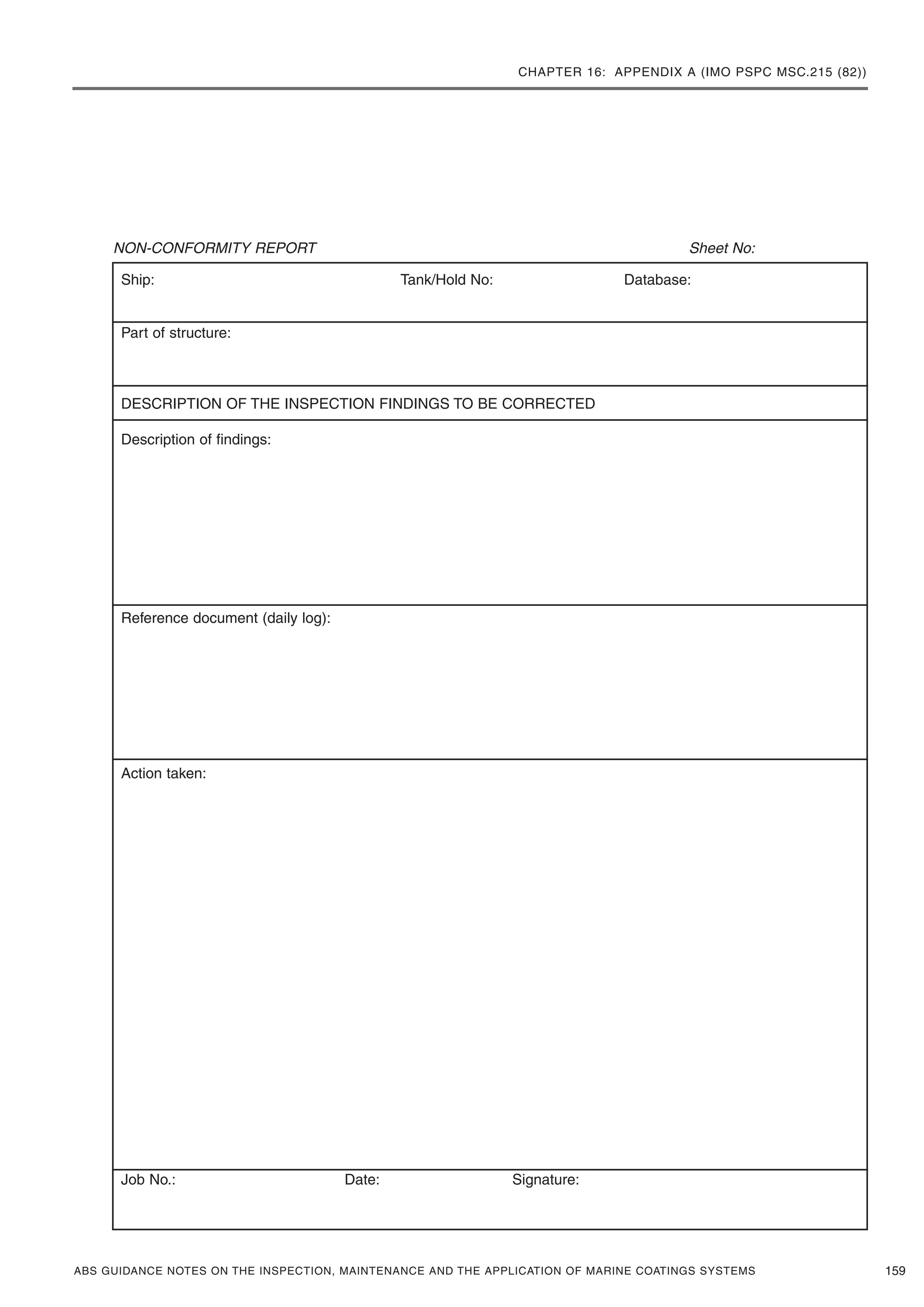 CHAPTER 16: APPENDIX A (IMO PSPC MSC.215 (82))
ABS GUIDANCE NOTES ON THE INSPECTION, MAINTENANCE AND THE APPLICATION OF MARINE COATINGS SYSTEMS
NON-CONFORMITY REPORT Sheet No:
159
Ship: Tank/Hold No: Database:
Part of structure:
DESCRIPTION OF THE INSPECTION FINDINGS TO BE CORRECTED
Description of findings:
Reference document (daily log):
Action taken:
Job No.: Date: Signature:
 