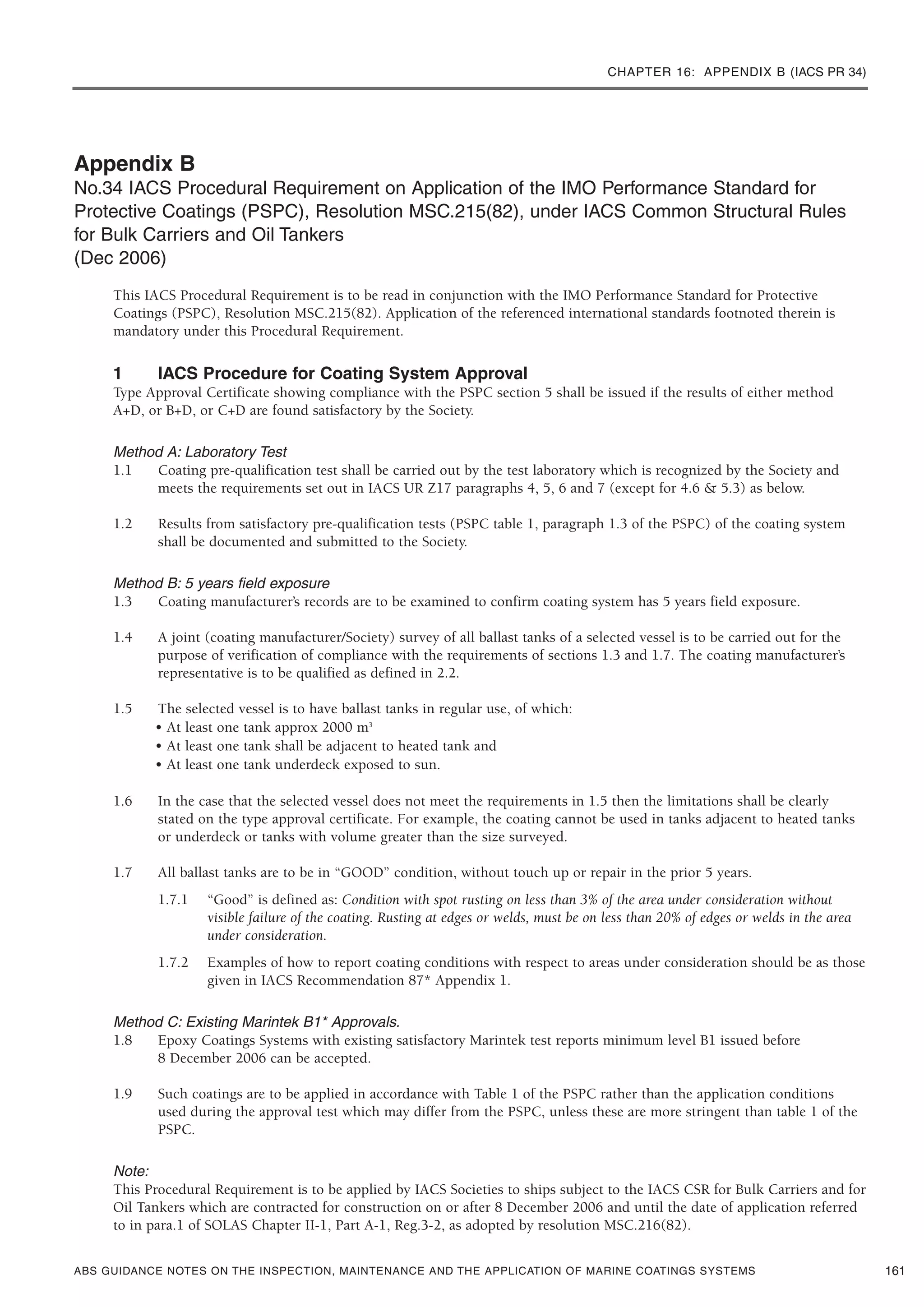 CHAPTER 16: APPENDIX B (IACS PR 34)
ABS GUIDANCE NOTES ON THE INSPECTION, MAINTENANCE AND THE APPLICATION OF MARINE COATINGS SYSTEMS
Appendix B
No.34 IACS Procedural Requirement on Application of the IMO Performance Standard for
Protective Coatings (PSPC), Resolution MSC.215(82), under IACS Common Structural Rules
for Bulk Carriers and Oil Tankers
(Dec 2006)
This IACS Procedural Requirement is to be read in conjunction with the IMO Performance Standard for Protective
Coatings (PSPC), Resolution MSC.215(82). Application of the referenced international standards footnoted therein is
mandatory under this Procedural Requirement.
1 IACS Procedure for Coating System Approval
Type Approval Certificate showing compliance with the PSPC section 5 shall be issued if the results of either method
A+D, or B+D, or C+D are found satisfactory by the Society.
Method A: Laboratory Test
1.1 Coating pre-qualification test shall be carried out by the test laboratory which is recognized by the Society and
meets the requirements set out in IACS UR Z17 paragraphs 4, 5, 6 and 7 (except for 4.6 & 5.3) as below.
1.2 Results from satisfactory pre-qualification tests (PSPC table 1, paragraph 1.3 of the PSPC) of the coating system
shall be documented and submitted to the Society.
Method B: 5 years field exposure
1.3 Coating manufacturer’s records are to be examined to confirm coating system has 5 years field exposure.
1.4 A joint (coating manufacturer/Society) survey of all ballast tanks of a selected vessel is to be carried out for the
purpose of verification of compliance with the requirements of sections 1.3 and 1.7. The coating manufacturer’s
representative is to be qualified as defined in 2.2.
1.5 The selected vessel is to have ballast tanks in regular use, of which:
• At least one tank approx 2000 m3
• At least one tank shall be adjacent to heated tank and
• At least one tank underdeck exposed to sun.
1.6 In the case that the selected vessel does not meet the requirements in 1.5 then the limitations shall be clearly
stated on the type approval certificate. For example, the coating cannot be used in tanks adjacent to heated tanks
or underdeck or tanks with volume greater than the size surveyed.
1.7 All ballast tanks are to be in “GOOD” condition, without touch up or repair in the prior 5 years.
1.7.1 “Good” is defined as: Condition with spot rusting on less than 3% of the area under consideration without
visible failure of the coating. Rusting at edges or welds, must be on less than 20% of edges or welds in the area
under consideration.
1.7.2 Examples of how to report coating conditions with respect to areas under consideration should be as those
given in IACS Recommendation 87* Appendix 1.
Method C: Existing Marintek B1* Approvals.
1.8 Epoxy Coatings Systems with existing satisfactory Marintek test reports minimum level B1 issued before
8 December 2006 can be accepted.
1.9 Such coatings are to be applied in accordance with Table 1 of the PSPC rather than the application conditions
used during the approval test which may differ from the PSPC, unless these are more stringent than table 1 of the
PSPC.
Note:
This Procedural Requirement is to be applied by IACS Societies to ships subject to the IACS CSR for Bulk Carriers and for
Oil Tankers which are contracted for construction on or after 8 December 2006 and until the date of application referred
to in para.1 of SOLAS Chapter II-1, Part A-1, Reg.3-2, as adopted by resolution MSC.216(82).
161
 