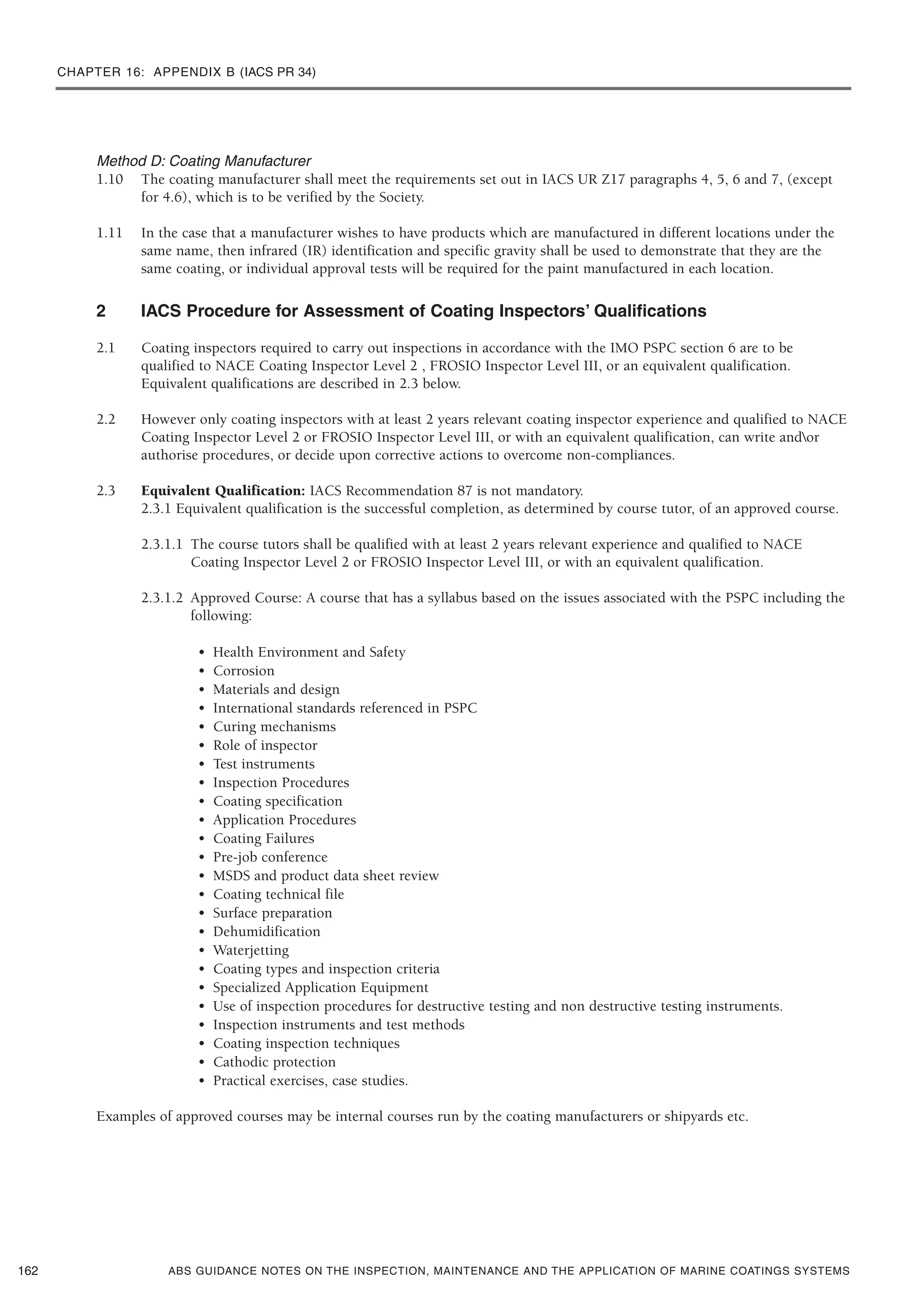 CHAPTER 16: APPENDIX B (IACS PR 34)
ABS GUIDANCE NOTES ON THE INSPECTION, MAINTENANCE AND THE APPLICATION OF MARINE COATINGS SYSTEMS
Method D: Coating Manufacturer
1.10 The coating manufacturer shall meet the requirements set out in IACS UR Z17 paragraphs 4, 5, 6 and 7, (except
for 4.6), which is to be verified by the Society.
1.11 In the case that a manufacturer wishes to have products which are manufactured in different locations under the
same name, then infrared (IR) identification and specific gravity shall be used to demonstrate that they are the
same coating, or individual approval tests will be required for the paint manufactured in each location.
2 IACS Procedure for Assessment of Coating Inspectors’ Qualifications
2.1 Coating inspectors required to carry out inspections in accordance with the IMO PSPC section 6 are to be
qualified to NACE Coating Inspector Level 2 , FROSIO Inspector Level III, or an equivalent qualification.
Equivalent qualifications are described in 2.3 below.
2.2 However only coating inspectors with at least 2 years relevant coating inspector experience and qualified to NACE
Coating Inspector Level 2 or FROSIO Inspector Level III, or with an equivalent qualification, can write andor
authorise procedures, or decide upon corrective actions to overcome non-compliances.
2.3 Equivalent Qualification: IACS Recommendation 87 is not mandatory.
2.3.1 Equivalent qualification is the successful completion, as determined by course tutor, of an approved course.
2.3.1.1 The course tutors shall be qualified with at least 2 years relevant experience and qualified to NACE
Coating Inspector Level 2 or FROSIO Inspector Level III, or with an equivalent qualification.
2.3.1.2 Approved Course: A course that has a syllabus based on the issues associated with the PSPC including the
following:
• Health Environment and Safety
• Corrosion
• Materials and design
• International standards referenced in PSPC
• Curing mechanisms
• Role of inspector
• Test instruments
• Inspection Procedures
• Coating specification
• Application Procedures
• Coating Failures
• Pre-job conference
• MSDS and product data sheet review
• Coating technical file
• Surface preparation
• Dehumidification
• Waterjetting
• Coating types and inspection criteria
• Specialized Application Equipment
• Use of inspection procedures for destructive testing and non destructive testing instruments.
• Inspection instruments and test methods
• Coating inspection techniques
• Cathodic protection
• Practical exercises, case studies.
Examples of approved courses may be internal courses run by the coating manufacturers or shipyards etc.
162
 