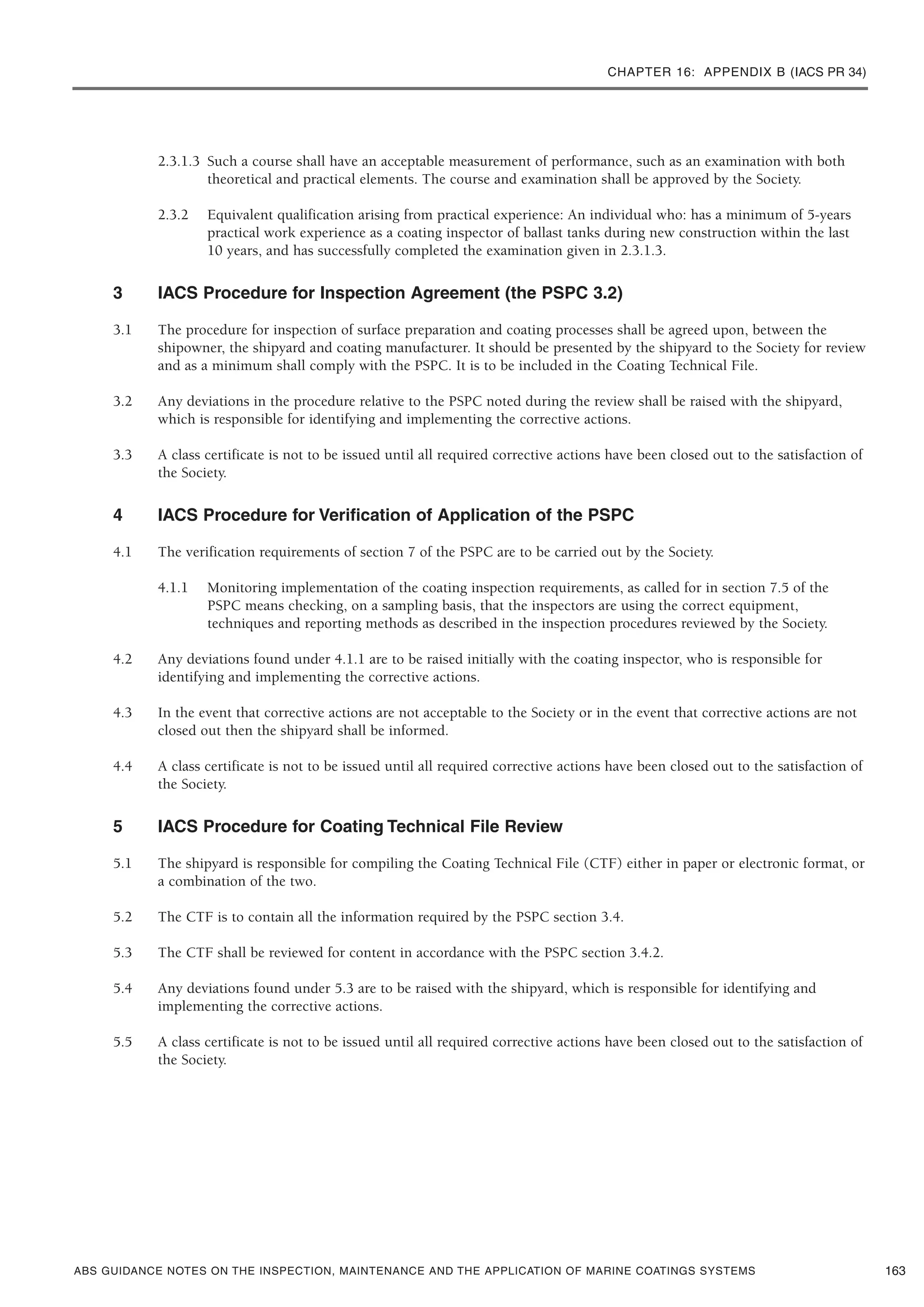 CHAPTER 16: APPENDIX B (IACS PR 34)
ABS GUIDANCE NOTES ON THE INSPECTION, MAINTENANCE AND THE APPLICATION OF MARINE COATINGS SYSTEMS
2.3.1.3 Such a course shall have an acceptable measurement of performance, such as an examination with both
theoretical and practical elements. The course and examination shall be approved by the Society.
2.3.2 Equivalent qualification arising from practical experience: An individual who: has a minimum of 5-years
practical work experience as a coating inspector of ballast tanks during new construction within the last
10 years, and has successfully completed the examination given in 2.3.1.3.
3 IACS Procedure for Inspection Agreement (the PSPC 3.2)
3.1 The procedure for inspection of surface preparation and coating processes shall be agreed upon, between the
shipowner, the shipyard and coating manufacturer. It should be presented by the shipyard to the Society for review
and as a minimum shall comply with the PSPC. It is to be included in the Coating Technical File.
3.2 Any deviations in the procedure relative to the PSPC noted during the review shall be raised with the shipyard,
which is responsible for identifying and implementing the corrective actions.
3.3 A class certificate is not to be issued until all required corrective actions have been closed out to the satisfaction of
the Society.
4 IACS Procedure for Verification of Application of the PSPC
4.1 The verification requirements of section 7 of the PSPC are to be carried out by the Society.
4.1.1 Monitoring implementation of the coating inspection requirements, as called for in section 7.5 of the
PSPC means checking, on a sampling basis, that the inspectors are using the correct equipment,
techniques and reporting methods as described in the inspection procedures reviewed by the Society.
4.2 Any deviations found under 4.1.1 are to be raised initially with the coating inspector, who is responsible for
identifying and implementing the corrective actions.
4.3 In the event that corrective actions are not acceptable to the Society or in the event that corrective actions are not
closed out then the shipyard shall be informed.
4.4 A class certificate is not to be issued until all required corrective actions have been closed out to the satisfaction of
the Society.
5 IACS Procedure for Coating Technical File Review
5.1 The shipyard is responsible for compiling the Coating Technical File (CTF) either in paper or electronic format, or
a combination of the two.
5.2 The CTF is to contain all the information required by the PSPC section 3.4.
5.3 The CTF shall be reviewed for content in accordance with the PSPC section 3.4.2.
5.4 Any deviations found under 5.3 are to be raised with the shipyard, which is responsible for identifying and
implementing the corrective actions.
5.5 A class certificate is not to be issued until all required corrective actions have been closed out to the satisfaction of
the Society.
163
 