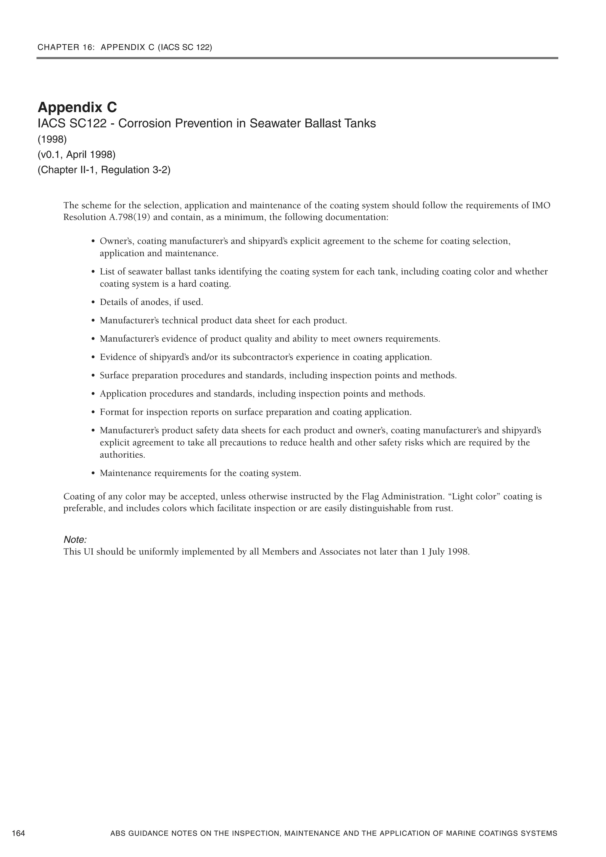 CHAPTER 16: APPENDIX C (IACS SC 122)
ABS GUIDANCE NOTES ON THE INSPECTION, MAINTENANCE AND THE APPLICATION OF MARINE COATINGS SYSTEMS
Appendix C
IACS SC122 - Corrosion Prevention in Seawater Ballast Tanks
(1998)
(v0.1, April 1998)
(Chapter II-1, Regulation 3-2)
The scheme for the selection, application and maintenance of the coating system should follow the requirements of IMO
Resolution A.798(19) and contain, as a minimum, the following documentation:
• Owner’s, coating manufacturer’s and shipyard’s explicit agreement to the scheme for coating selection,
application and maintenance.
• List of seawater ballast tanks identifying the coating system for each tank, including coating color and whether
coating system is a hard coating.
• Details of anodes, if used.
• Manufacturer’s technical product data sheet for each product.
• Manufacturer’s evidence of product quality and ability to meet owners requirements.
• Evidence of shipyard’s and/or its subcontractor’s experience in coating application.
• Surface preparation procedures and standards, including inspection points and methods.
• Application procedures and standards, including inspection points and methods.
• Format for inspection reports on surface preparation and coating application.
• Manufacturer’s product safety data sheets for each product and owner’s, coating manufacturer’s and shipyard’s
explicit agreement to take all precautions to reduce health and other safety risks which are required by the
authorities.
• Maintenance requirements for the coating system.
Coating of any color may be accepted, unless otherwise instructed by the Flag Administration. “Light color” coating is
preferable, and includes colors which facilitate inspection or are easily distinguishable from rust.
Note:
This UI should be uniformly implemented by all Members and Associates not later than 1 July 1998.
164
 