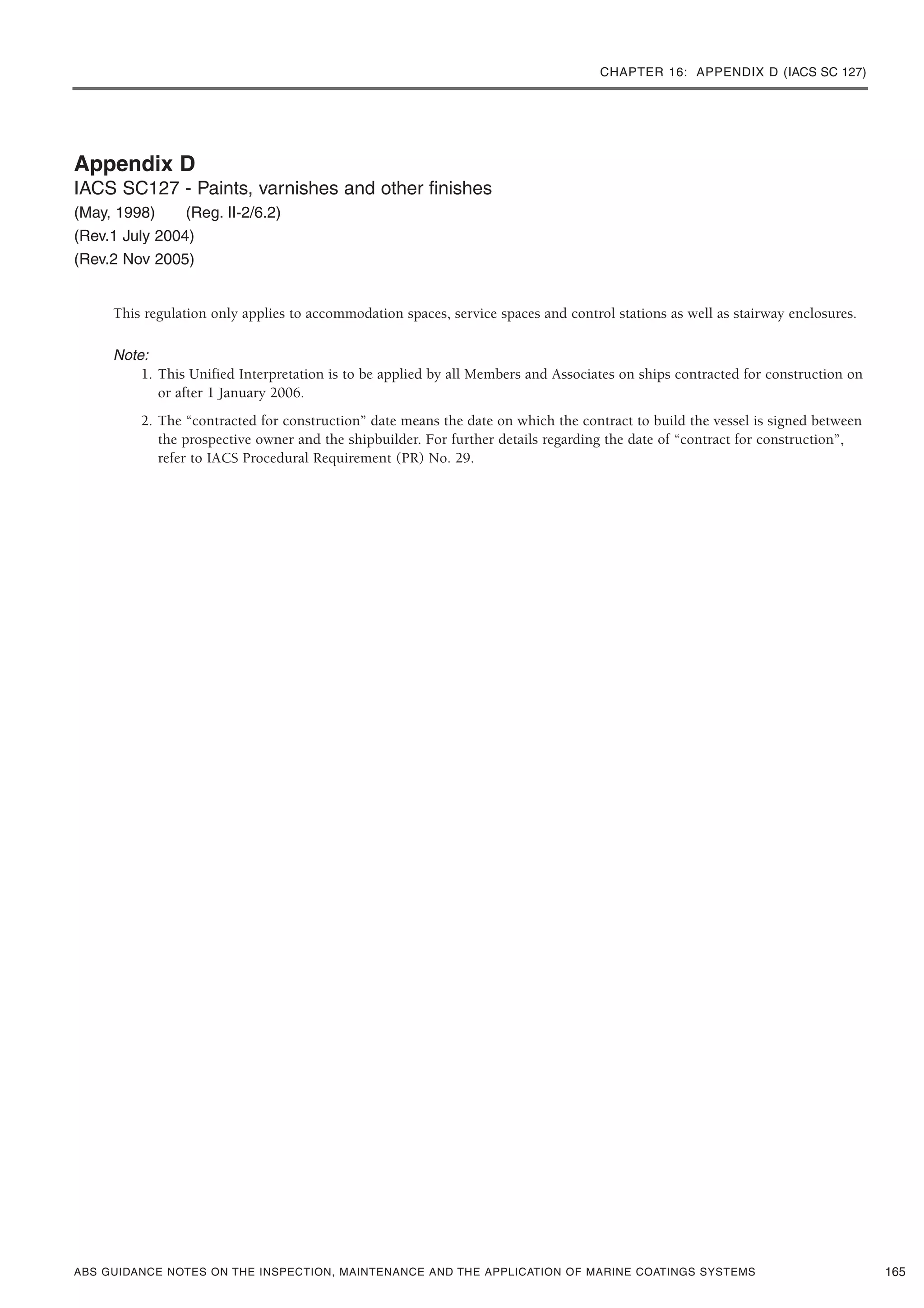 CHAPTER 16: APPENDIX D (IACS SC 127)
ABS GUIDANCE NOTES ON THE INSPECTION, MAINTENANCE AND THE APPLICATION OF MARINE COATINGS SYSTEMS
Appendix D
IACS SC127 - Paints, varnishes and other finishes
(May, 1998) (Reg. II-2/6.2)
(Rev.1 July 2004)
(Rev.2 Nov 2005)
This regulation only applies to accommodation spaces, service spaces and control stations as well as stairway enclosures.
Note:
1. This Unified Interpretation is to be applied by all Members and Associates on ships contracted for construction on
or after 1 January 2006.
2. The “contracted for construction” date means the date on which the contract to build the vessel is signed between
the prospective owner and the shipbuilder. For further details regarding the date of “contract for construction”,
refer to IACS Procedural Requirement (PR) No. 29.
165
 