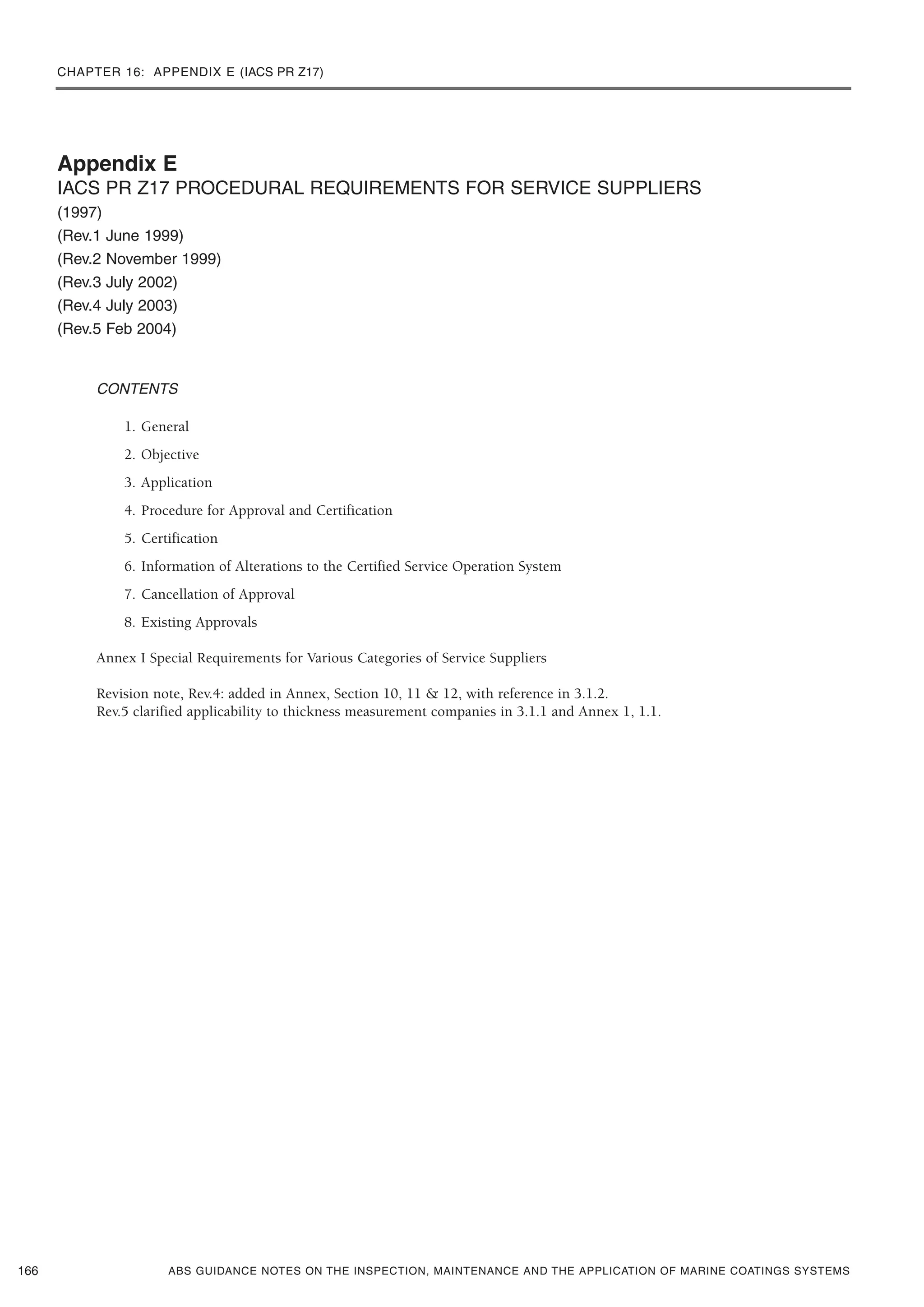 CHAPTER 16: APPENDIX E (IACS PR Z17)
ABS GUIDANCE NOTES ON THE INSPECTION, MAINTENANCE AND THE APPLICATION OF MARINE COATINGS SYSTEMS
Appendix E
IACS PR Z17 PROCEDURAL REQUIREMENTS FOR SERVICE SUPPLIERS
(1997)
(Rev.1 June 1999)
(Rev.2 November 1999)
(Rev.3 July 2002)
(Rev.4 July 2003)
(Rev.5 Feb 2004)
CONTENTS
1. General
2. Objective
3. Application
4. Procedure for Approval and Certification
5. Certification
6. Information of Alterations to the Certified Service Operation System
7. Cancellation of Approval
8. Existing Approvals
Annex I Special Requirements for Various Categories of Service Suppliers
Revision note, Rev.4: added in Annex, Section 10, 11 & 12, with reference in 3.1.2.
Rev.5 clarified applicability to thickness measurement companies in 3.1.1 and Annex 1, 1.1.
166
 