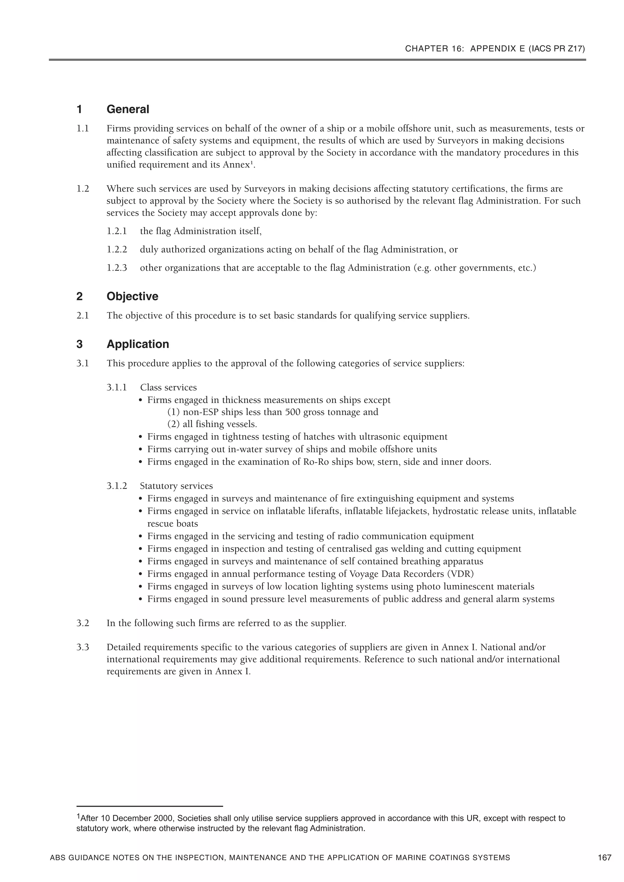 CHAPTER 16: APPENDIX E (IACS PR Z17)
ABS GUIDANCE NOTES ON THE INSPECTION, MAINTENANCE AND THE APPLICATION OF MARINE COATINGS SYSTEMS
1 General
1.1 Firms providing services on behalf of the owner of a ship or a mobile offshore unit, such as measurements, tests or
maintenance of safety systems and equipment, the results of which are used by Surveyors in making decisions
affecting classification are subject to approval by the Society in accordance with the mandatory procedures in this
unified requirement and its Annex1
.
1.2 Where such services are used by Surveyors in making decisions affecting statutory certifications, the firms are
subject to approval by the Society where the Society is so authorised by the relevant flag Administration. For such
services the Society may accept approvals done by:
1.2.1 the flag Administration itself,
1.2.2 duly authorized organizations acting on behalf of the flag Administration, or
1.2.3 other organizations that are acceptable to the flag Administration (e.g. other governments, etc.)
2 Objective
2.1 The objective of this procedure is to set basic standards for qualifying service suppliers.
3 Application
3.1 This procedure applies to the approval of the following categories of service suppliers:
3.1.1 Class services
• Firms engaged in thickness measurements on ships except
(1) non-ESP ships less than 500 gross tonnage and
(2) all fishing vessels.
• Firms engaged in tightness testing of hatches with ultrasonic equipment
• Firms carrying out in-water survey of ships and mobile offshore units
• Firms engaged in the examination of Ro-Ro ships bow, stern, side and inner doors.
3.1.2 Statutory services
• Firms engaged in surveys and maintenance of fire extinguishing equipment and systems
• Firms engaged in service on inflatable liferafts, inflatable lifejackets, hydrostatic release units, inflatable
rescue boats
• Firms engaged in the servicing and testing of radio communication equipment
• Firms engaged in inspection and testing of centralised gas welding and cutting equipment
• Firms engaged in surveys and maintenance of self contained breathing apparatus
• Firms engaged in annual performance testing of Voyage Data Recorders (VDR)
• Firms engaged in surveys of low location lighting systems using photo luminescent materials
• Firms engaged in sound pressure level measurements of public address and general alarm systems
3.2 In the following such firms are referred to as the supplier.
3.3 Detailed requirements specific to the various categories of suppliers are given in Annex I. National and/or
international requirements may give additional requirements. Reference to such national and/or international
requirements are given in Annex I.
167
1After 10 December 2000, Societies shall only utilise service suppliers approved in accordance with this UR, except with respect to
statutory work, where otherwise instructed by the relevant flag Administration.
 