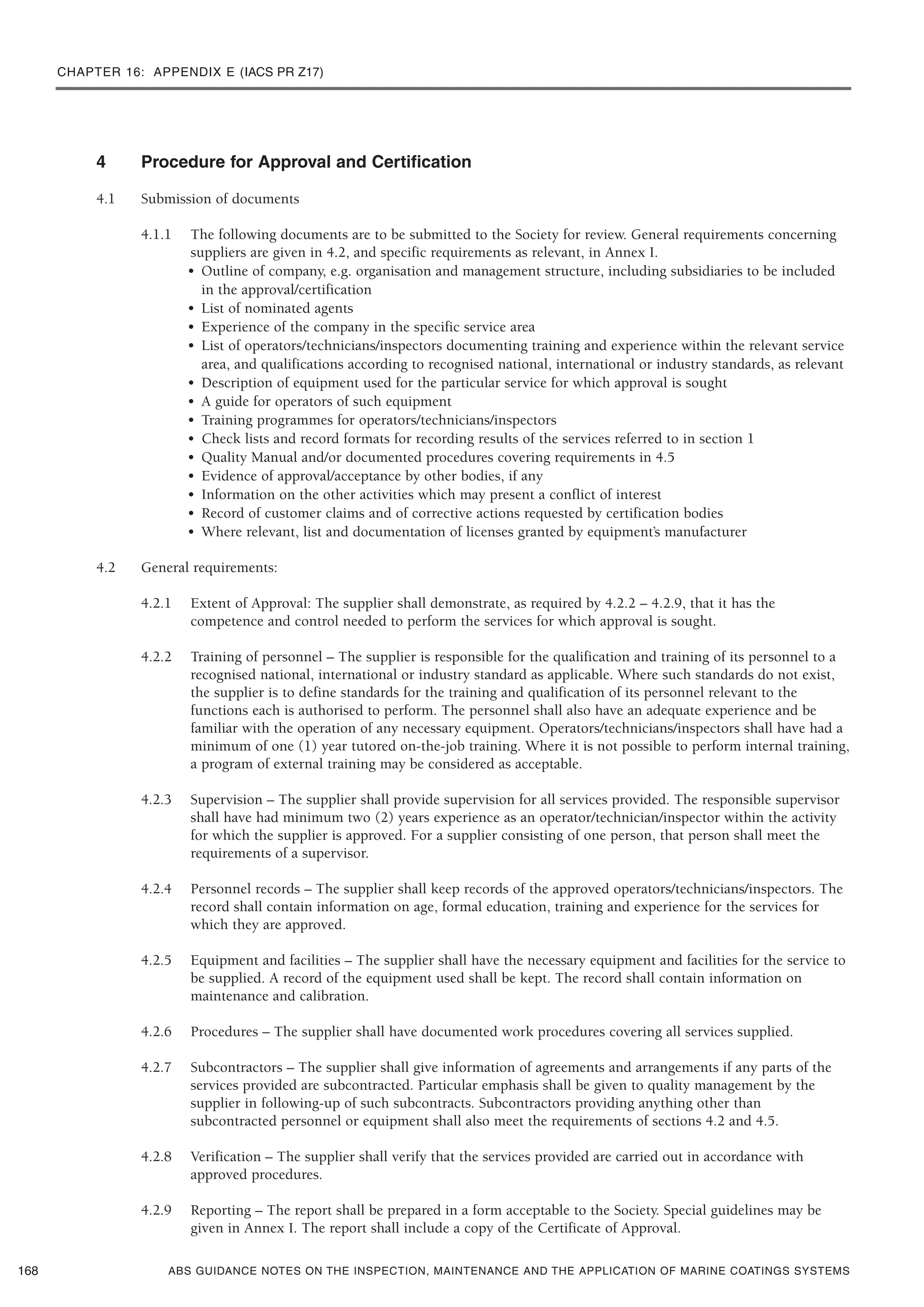 CHAPTER 16: APPENDIX E (IACS PR Z17)
ABS GUIDANCE NOTES ON THE INSPECTION, MAINTENANCE AND THE APPLICATION OF MARINE COATINGS SYSTEMS
4 Procedure for Approval and Certification
4.1 Submission of documents
4.1.1 The following documents are to be submitted to the Society for review. General requirements concerning
suppliers are given in 4.2, and specific requirements as relevant, in Annex I.
• Outline of company, e.g. organisation and management structure, including subsidiaries to be included
in the approval/certification
• List of nominated agents
• Experience of the company in the specific service area
• List of operators/technicians/inspectors documenting training and experience within the relevant service
area, and qualifications according to recognised national, international or industry standards, as relevant
• Description of equipment used for the particular service for which approval is sought
• A guide for operators of such equipment
• Training programmes for operators/technicians/inspectors
• Check lists and record formats for recording results of the services referred to in section 1
• Quality Manual and/or documented procedures covering requirements in 4.5
• Evidence of approval/acceptance by other bodies, if any
• Information on the other activities which may present a conflict of interest
• Record of customer claims and of corrective actions requested by certification bodies
• Where relevant, list and documentation of licenses granted by equipment’s manufacturer
4.2 General requirements:
4.2.1 Extent of Approval: The supplier shall demonstrate, as required by 4.2.2 – 4.2.9, that it has the
competence and control needed to perform the services for which approval is sought.
4.2.2 Training of personnel – The supplier is responsible for the qualification and training of its personnel to a
recognised national, international or industry standard as applicable. Where such standards do not exist,
the supplier is to define standards for the training and qualification of its personnel relevant to the
functions each is authorised to perform. The personnel shall also have an adequate experience and be
familiar with the operation of any necessary equipment. Operators/technicians/inspectors shall have had a
minimum of one (1) year tutored on-the-job training. Where it is not possible to perform internal training,
a program of external training may be considered as acceptable.
4.2.3 Supervision – The supplier shall provide supervision for all services provided. The responsible supervisor
shall have had minimum two (2) years experience as an operator/technician/inspector within the activity
for which the supplier is approved. For a supplier consisting of one person, that person shall meet the
requirements of a supervisor.
4.2.4 Personnel records – The supplier shall keep records of the approved operators/technicians/inspectors. The
record shall contain information on age, formal education, training and experience for the services for
which they are approved.
4.2.5 Equipment and facilities – The supplier shall have the necessary equipment and facilities for the service to
be supplied. A record of the equipment used shall be kept. The record shall contain information on
maintenance and calibration.
4.2.6 Procedures – The supplier shall have documented work procedures covering all services supplied.
4.2.7 Subcontractors – The supplier shall give information of agreements and arrangements if any parts of the
services provided are subcontracted. Particular emphasis shall be given to quality management by the
supplier in following-up of such subcontracts. Subcontractors providing anything other than
subcontracted personnel or equipment shall also meet the requirements of sections 4.2 and 4.5.
4.2.8 Verification – The supplier shall verify that the services provided are carried out in accordance with
approved procedures.
4.2.9 Reporting – The report shall be prepared in a form acceptable to the Society. Special guidelines may be
given in Annex I. The report shall include a copy of the Certificate of Approval.
168
 