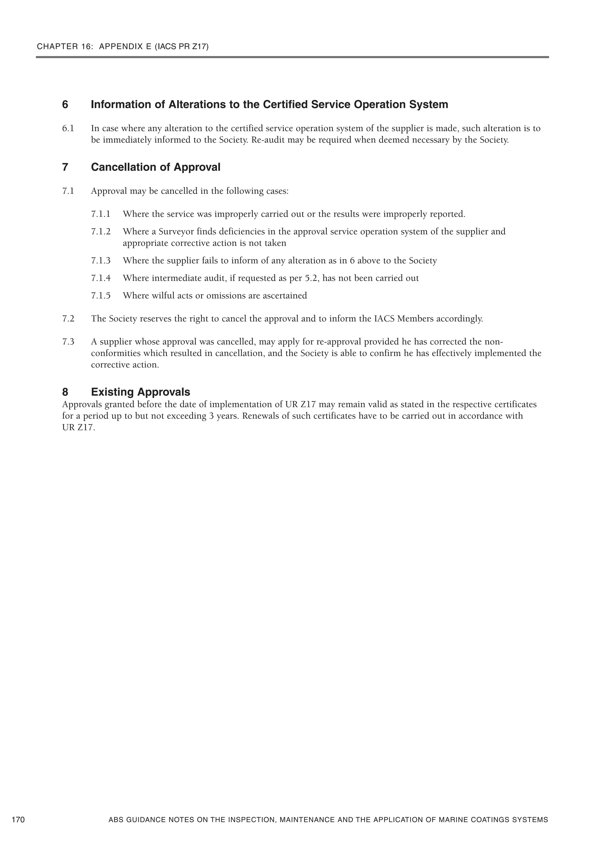 CHAPTER 16: APPENDIX E (IACS PR Z17)
ABS GUIDANCE NOTES ON THE INSPECTION, MAINTENANCE AND THE APPLICATION OF MARINE COATINGS SYSTEMS
6 Information of Alterations to the Certified Service Operation System
6.1 In case where any alteration to the certified service operation system of the supplier is made, such alteration is to
be immediately informed to the Society. Re-audit may be required when deemed necessary by the Society.
7 Cancellation of Approval
7.1 Approval may be cancelled in the following cases:
7.1.1 Where the service was improperly carried out or the results were improperly reported.
7.1.2 Where a Surveyor finds deficiencies in the approval service operation system of the supplier and
appropriate corrective action is not taken
7.1.3 Where the supplier fails to inform of any alteration as in 6 above to the Society
7.1.4 Where intermediate audit, if requested as per 5.2, has not been carried out
7.1.5 Where wilful acts or omissions are ascertained
7.2 The Society reserves the right to cancel the approval and to inform the IACS Members accordingly.
7.3 A supplier whose approval was cancelled, may apply for re-approval provided he has corrected the non-
conformities which resulted in cancellation, and the Society is able to confirm he has effectively implemented the
corrective action.
8 Existing Approvals
Approvals granted before the date of implementation of UR Z17 may remain valid as stated in the respective certificates
for a period up to but not exceeding 3 years. Renewals of such certificates have to be carried out in accordance with
UR Z17.
170
 