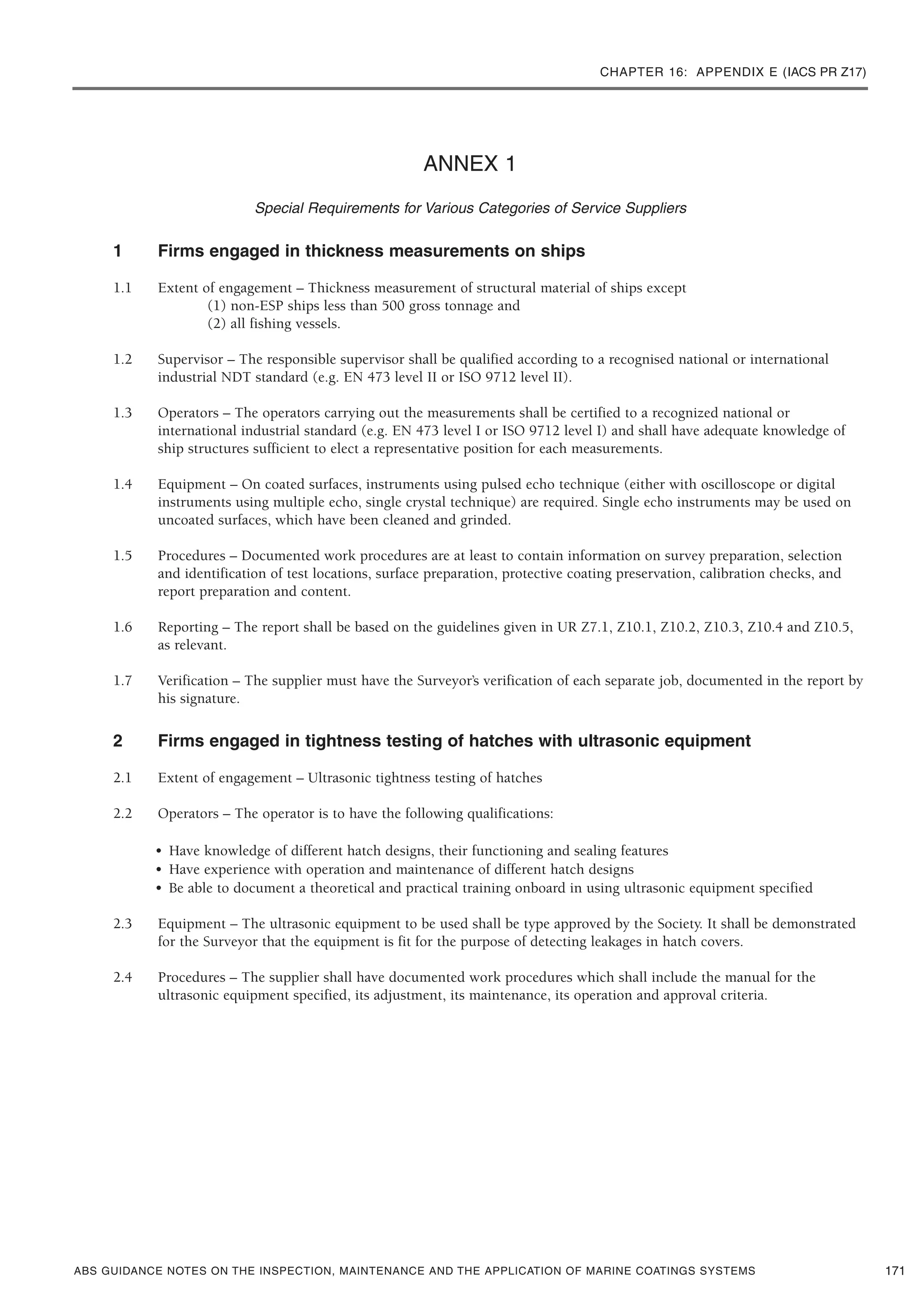 CHAPTER 16: APPENDIX E (IACS PR Z17)
ABS GUIDANCE NOTES ON THE INSPECTION, MAINTENANCE AND THE APPLICATION OF MARINE COATINGS SYSTEMS
ANNEX 1
Special Requirements for Various Categories of Service Suppliers
1 Firms engaged in thickness measurements on ships
1.1 Extent of engagement – Thickness measurement of structural material of ships except
(1) non-ESP ships less than 500 gross tonnage and
(2) all fishing vessels.
1.2 Supervisor – The responsible supervisor shall be qualified according to a recognised national or international
industrial NDT standard (e.g. EN 473 level II or ISO 9712 level II).
1.3 Operators – The operators carrying out the measurements shall be certified to a recognized national or
international industrial standard (e.g. EN 473 level I or ISO 9712 level I) and shall have adequate knowledge of
ship structures sufficient to elect a representative position for each measurements.
1.4 Equipment – On coated surfaces, instruments using pulsed echo technique (either with oscilloscope or digital
instruments using multiple echo, single crystal technique) are required. Single echo instruments may be used on
uncoated surfaces, which have been cleaned and grinded.
1.5 Procedures – Documented work procedures are at least to contain information on survey preparation, selection
and identification of test locations, surface preparation, protective coating preservation, calibration checks, and
report preparation and content.
1.6 Reporting – The report shall be based on the guidelines given in UR Z7.1, Z10.1, Z10.2, Z10.3, Z10.4 and Z10.5,
as relevant.
1.7 Verification – The supplier must have the Surveyor’s verification of each separate job, documented in the report by
his signature.
2 Firms engaged in tightness testing of hatches with ultrasonic equipment
2.1 Extent of engagement – Ultrasonic tightness testing of hatches
2.2 Operators – The operator is to have the following qualifications:
• Have knowledge of different hatch designs, their functioning and sealing features
• Have experience with operation and maintenance of different hatch designs
• Be able to document a theoretical and practical training onboard in using ultrasonic equipment specified
2.3 Equipment – The ultrasonic equipment to be used shall be type approved by the Society. It shall be demonstrated
for the Surveyor that the equipment is fit for the purpose of detecting leakages in hatch covers.
2.4 Procedures – The supplier shall have documented work procedures which shall include the manual for the
ultrasonic equipment specified, its adjustment, its maintenance, its operation and approval criteria.
171
 