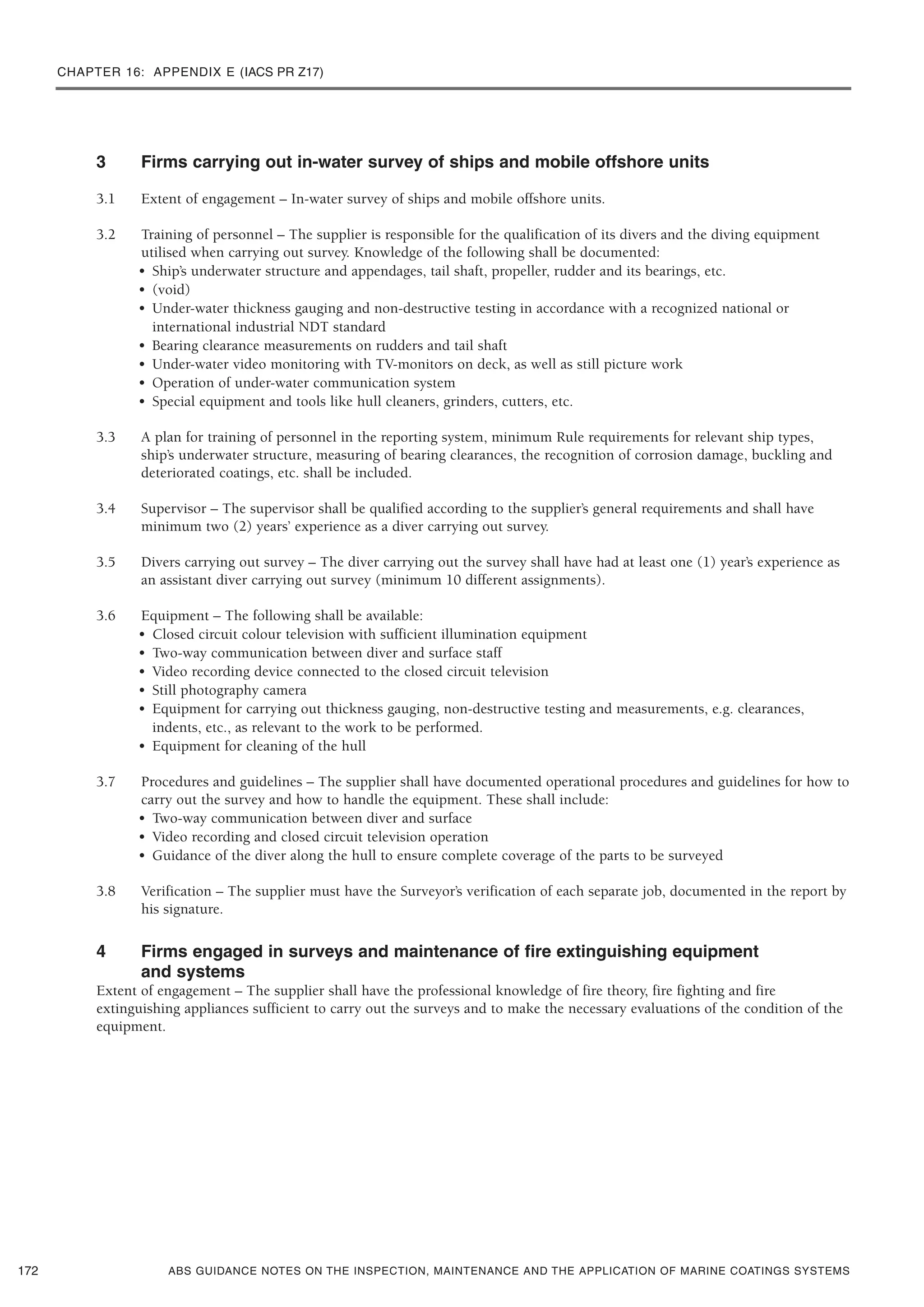 CHAPTER 16: APPENDIX E (IACS PR Z17)
ABS GUIDANCE NOTES ON THE INSPECTION, MAINTENANCE AND THE APPLICATION OF MARINE COATINGS SYSTEMS
3 Firms carrying out in-water survey of ships and mobile offshore units
3.1 Extent of engagement – In-water survey of ships and mobile offshore units.
3.2 Training of personnel – The supplier is responsible for the qualification of its divers and the diving equipment
utilised when carrying out survey. Knowledge of the following shall be documented:
• Ship’s underwater structure and appendages, tail shaft, propeller, rudder and its bearings, etc.
• (void)
• Under-water thickness gauging and non-destructive testing in accordance with a recognized national or
international industrial NDT standard
• Bearing clearance measurements on rudders and tail shaft
• Under-water video monitoring with TV-monitors on deck, as well as still picture work
• Operation of under-water communication system
• Special equipment and tools like hull cleaners, grinders, cutters, etc.
3.3 A plan for training of personnel in the reporting system, minimum Rule requirements for relevant ship types,
ship’s underwater structure, measuring of bearing clearances, the recognition of corrosion damage, buckling and
deteriorated coatings, etc. shall be included.
3.4 Supervisor – The supervisor shall be qualified according to the supplier’s general requirements and shall have
minimum two (2) years’ experience as a diver carrying out survey.
3.5 Divers carrying out survey – The diver carrying out the survey shall have had at least one (1) year’s experience as
an assistant diver carrying out survey (minimum 10 different assignments).
3.6 Equipment – The following shall be available:
• Closed circuit colour television with sufficient illumination equipment
• Two-way communication between diver and surface staff
• Video recording device connected to the closed circuit television
• Still photography camera
• Equipment for carrying out thickness gauging, non-destructive testing and measurements, e.g. clearances,
indents, etc., as relevant to the work to be performed.
• Equipment for cleaning of the hull
3.7 Procedures and guidelines – The supplier shall have documented operational procedures and guidelines for how to
carry out the survey and how to handle the equipment. These shall include:
• Two-way communication between diver and surface
• Video recording and closed circuit television operation
• Guidance of the diver along the hull to ensure complete coverage of the parts to be surveyed
3.8 Verification – The supplier must have the Surveyor’s verification of each separate job, documented in the report by
his signature.
4 Firms engaged in surveys and maintenance of fire extinguishing equipment
and systems
Extent of engagement – The supplier shall have the professional knowledge of fire theory, fire fighting and fire
extinguishing appliances sufficient to carry out the surveys and to make the necessary evaluations of the condition of the
equipment.
172
 