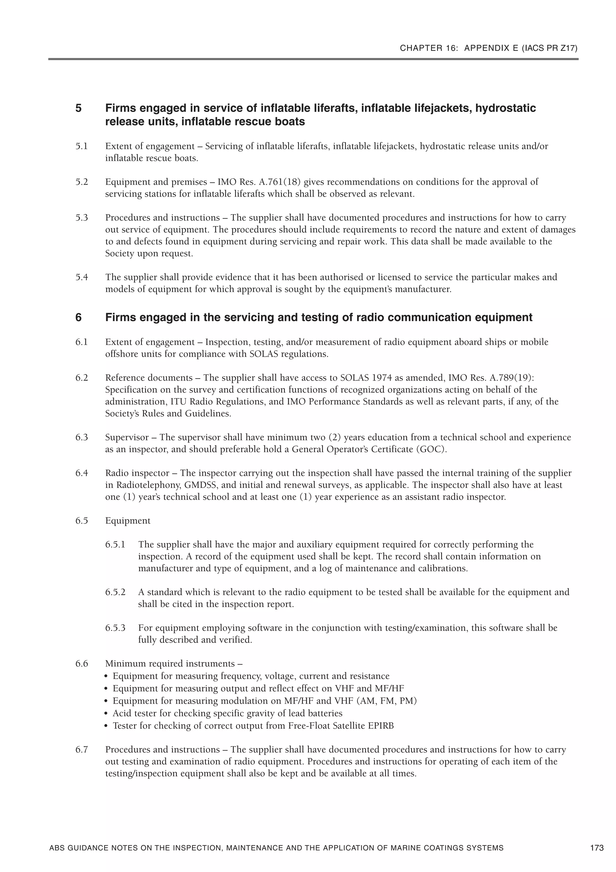 CHAPTER 16: APPENDIX E (IACS PR Z17)
ABS GUIDANCE NOTES ON THE INSPECTION, MAINTENANCE AND THE APPLICATION OF MARINE COATINGS SYSTEMS
5 Firms engaged in service of inflatable liferafts, inflatable lifejackets, hydrostatic
release units, inflatable rescue boats
5.1 Extent of engagement – Servicing of inflatable liferafts, inflatable lifejackets, hydrostatic release units and/or
inflatable rescue boats.
5.2 Equipment and premises – IMO Res. A.761(18) gives recommendations on conditions for the approval of
servicing stations for inflatable liferafts which shall be observed as relevant.
5.3 Procedures and instructions – The supplier shall have documented procedures and instructions for how to carry
out service of equipment. The procedures should include requirements to record the nature and extent of damages
to and defects found in equipment during servicing and repair work. This data shall be made available to the
Society upon request.
5.4 The supplier shall provide evidence that it has been authorised or licensed to service the particular makes and
models of equipment for which approval is sought by the equipment’s manufacturer.
6 Firms engaged in the servicing and testing of radio communication equipment
6.1 Extent of engagement – Inspection, testing, and/or measurement of radio equipment aboard ships or mobile
offshore units for compliance with SOLAS regulations.
6.2 Reference documents – The supplier shall have access to SOLAS 1974 as amended, IMO Res. A.789(19):
Specification on the survey and certification functions of recognized organizations acting on behalf of the
administration, ITU Radio Regulations, and IMO Performance Standards as well as relevant parts, if any, of the
Society’s Rules and Guidelines.
6.3 Supervisor – The supervisor shall have minimum two (2) years education from a technical school and experience
as an inspector, and should preferable hold a General Operator’s Certificate (GOC).
6.4 Radio inspector – The inspector carrying out the inspection shall have passed the internal training of the supplier
in Radiotelephony, GMDSS, and initial and renewal surveys, as applicable. The inspector shall also have at least
one (1) year’s technical school and at least one (1) year experience as an assistant radio inspector.
6.5 Equipment
6.5.1 The supplier shall have the major and auxiliary equipment required for correctly performing the
inspection. A record of the equipment used shall be kept. The record shall contain information on
manufacturer and type of equipment, and a log of maintenance and calibrations.
6.5.2 A standard which is relevant to the radio equipment to be tested shall be available for the equipment and
shall be cited in the inspection report.
6.5.3 For equipment employing software in the conjunction with testing/examination, this software shall be
fully described and verified.
6.6 Minimum required instruments –
• Equipment for measuring frequency, voltage, current and resistance
• Equipment for measuring output and reflect effect on VHF and MF/HF
• Equipment for measuring modulation on MF/HF and VHF (AM, FM, PM)
• Acid tester for checking specific gravity of lead batteries
• Tester for checking of correct output from Free-Float Satellite EPIRB
6.7 Procedures and instructions – The supplier shall have documented procedures and instructions for how to carry
out testing and examination of radio equipment. Procedures and instructions for operating of each item of the
testing/inspection equipment shall also be kept and be available at all times.
173
 