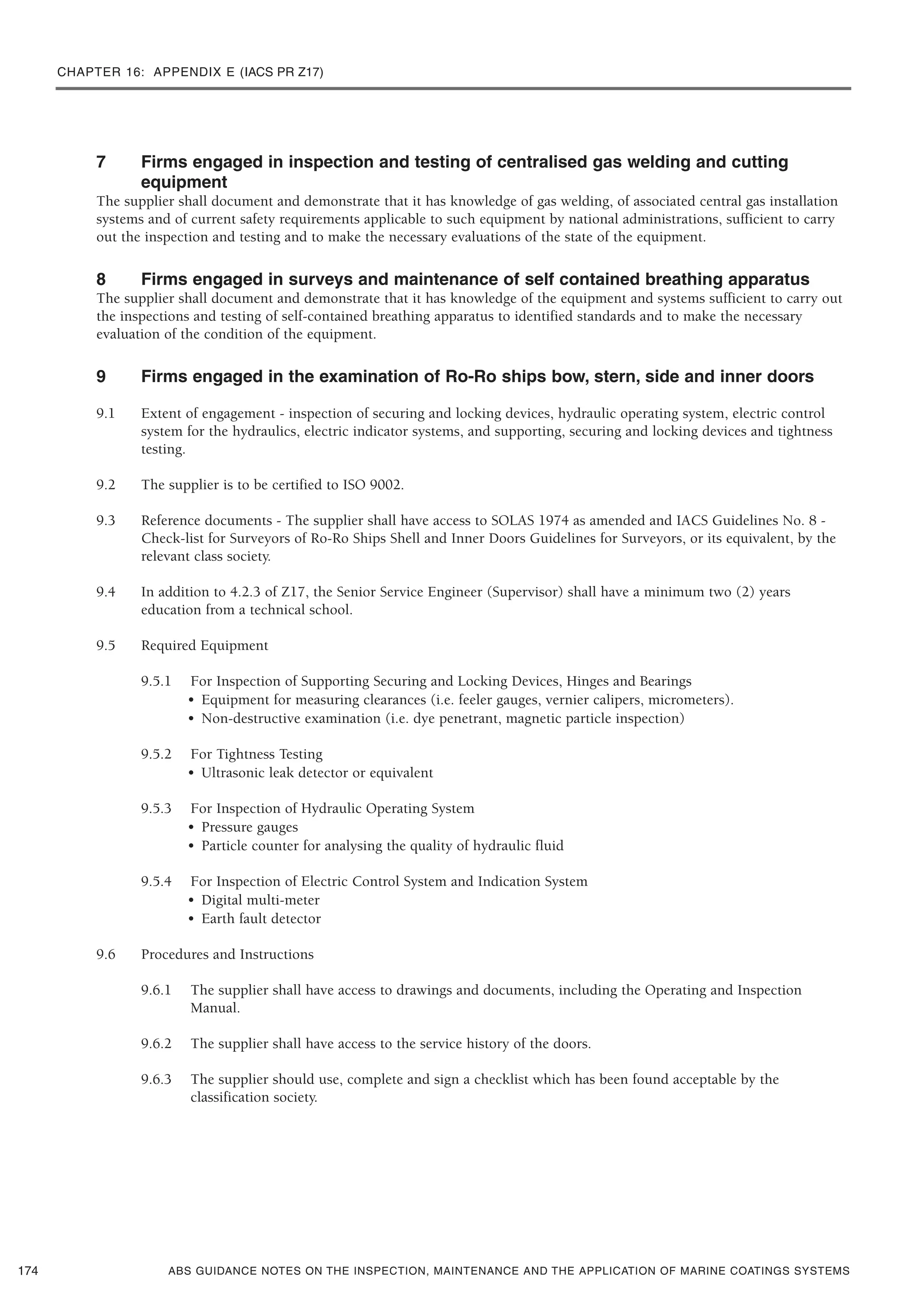 CHAPTER 16: APPENDIX E (IACS PR Z17)
ABS GUIDANCE NOTES ON THE INSPECTION, MAINTENANCE AND THE APPLICATION OF MARINE COATINGS SYSTEMS
7 Firms engaged in inspection and testing of centralised gas welding and cutting
equipment
The supplier shall document and demonstrate that it has knowledge of gas welding, of associated central gas installation
systems and of current safety requirements applicable to such equipment by national administrations, sufficient to carry
out the inspection and testing and to make the necessary evaluations of the state of the equipment.
8 Firms engaged in surveys and maintenance of self contained breathing apparatus
The supplier shall document and demonstrate that it has knowledge of the equipment and systems sufficient to carry out
the inspections and testing of self-contained breathing apparatus to identified standards and to make the necessary
evaluation of the condition of the equipment.
9 Firms engaged in the examination of Ro-Ro ships bow, stern, side and inner doors
9.1 Extent of engagement - inspection of securing and locking devices, hydraulic operating system, electric control
system for the hydraulics, electric indicator systems, and supporting, securing and locking devices and tightness
testing.
9.2 The supplier is to be certified to ISO 9002.
9.3 Reference documents - The supplier shall have access to SOLAS 1974 as amended and IACS Guidelines No. 8 -
Check-list for Surveyors of Ro-Ro Ships Shell and Inner Doors Guidelines for Surveyors, or its equivalent, by the
relevant class society.
9.4 In addition to 4.2.3 of Z17, the Senior Service Engineer (Supervisor) shall have a minimum two (2) years
education from a technical school.
9.5 Required Equipment
9.5.1 For Inspection of Supporting Securing and Locking Devices, Hinges and Bearings
• Equipment for measuring clearances (i.e. feeler gauges, vernier calipers, micrometers).
• Non-destructive examination (i.e. dye penetrant, magnetic particle inspection)
9.5.2 For Tightness Testing
• Ultrasonic leak detector or equivalent
9.5.3 For Inspection of Hydraulic Operating System
• Pressure gauges
• Particle counter for analysing the quality of hydraulic fluid
9.5.4 For Inspection of Electric Control System and Indication System
• Digital multi-meter
• Earth fault detector
9.6 Procedures and Instructions
9.6.1 The supplier shall have access to drawings and documents, including the Operating and Inspection
Manual.
9.6.2 The supplier shall have access to the service history of the doors.
9.6.3 The supplier should use, complete and sign a checklist which has been found acceptable by the
classification society.
174
 