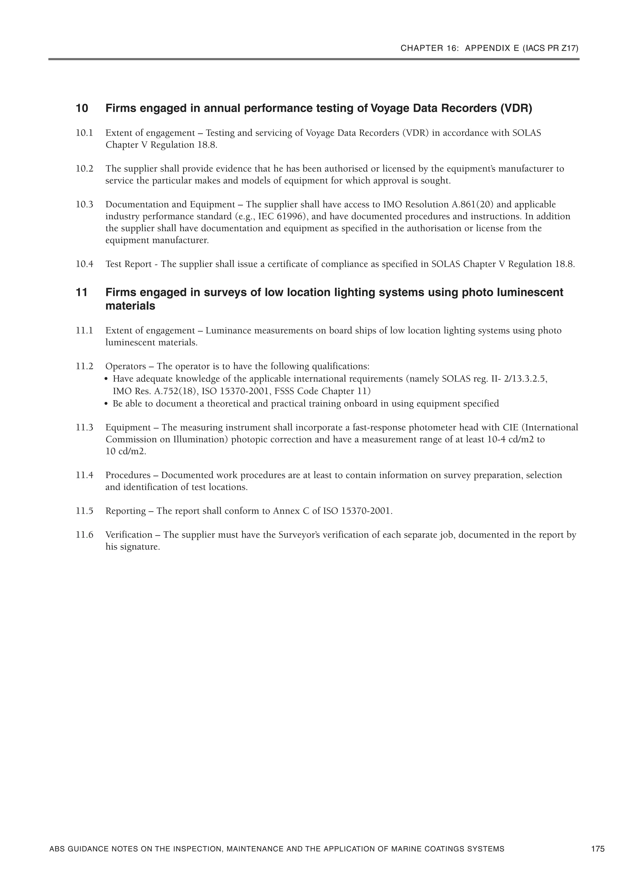 CHAPTER 16: APPENDIX E (IACS PR Z17)
ABS GUIDANCE NOTES ON THE INSPECTION, MAINTENANCE AND THE APPLICATION OF MARINE COATINGS SYSTEMS
10 Firms engaged in annual performance testing of Voyage Data Recorders (VDR)
10.1 Extent of engagement – Testing and servicing of Voyage Data Recorders (VDR) in accordance with SOLAS
Chapter V Regulation 18.8.
10.2 The supplier shall provide evidence that he has been authorised or licensed by the equipment’s manufacturer to
service the particular makes and models of equipment for which approval is sought.
10.3 Documentation and Equipment – The supplier shall have access to IMO Resolution A.861(20) and applicable
industry performance standard (e.g., IEC 61996), and have documented procedures and instructions. In addition
the supplier shall have documentation and equipment as specified in the authorisation or license from the
equipment manufacturer.
10.4 Test Report - The supplier shall issue a certificate of compliance as specified in SOLAS Chapter V Regulation 18.8.
11 Firms engaged in surveys of low location lighting systems using photo luminescent
materials
11.1 Extent of engagement – Luminance measurements on board ships of low location lighting systems using photo
luminescent materials.
11.2 Operators – The operator is to have the following qualifications:
• Have adequate knowledge of the applicable international requirements (namely SOLAS reg. II- 2/13.3.2.5,
IMO Res. A.752(18), ISO 15370-2001, FSSS Code Chapter 11)
• Be able to document a theoretical and practical training onboard in using equipment specified
11.3 Equipment – The measuring instrument shall incorporate a fast-response photometer head with CIE (International
Commission on Illumination) photopic correction and have a measurement range of at least 10-4 cd/m2 to
10 cd/m2.
11.4 Procedures – Documented work procedures are at least to contain information on survey preparation, selection
and identification of test locations.
11.5 Reporting – The report shall conform to Annex C of ISO 15370-2001.
11.6 Verification – The supplier must have the Surveyor’s verification of each separate job, documented in the report by
his signature.
175
 
