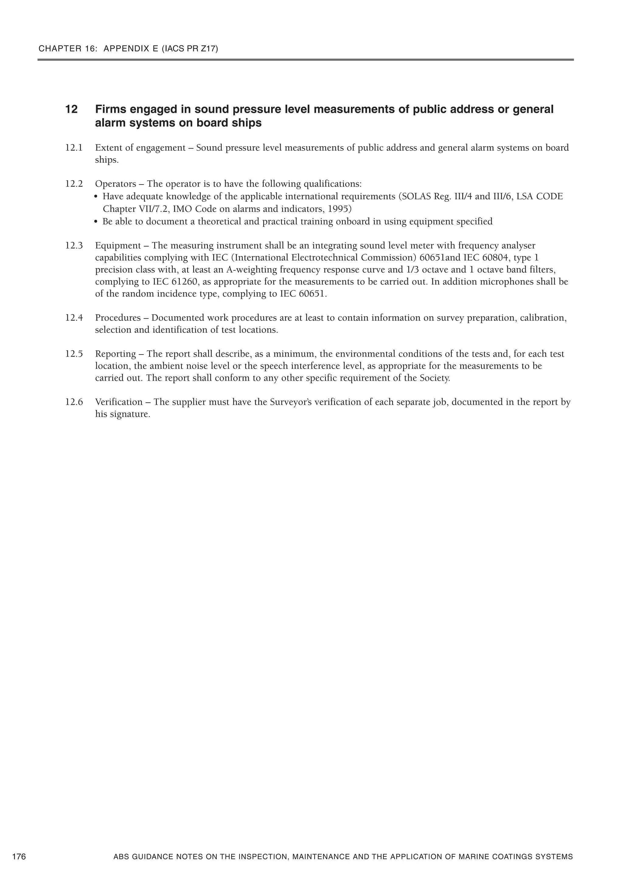 CHAPTER 16: APPENDIX E (IACS PR Z17)
ABS GUIDANCE NOTES ON THE INSPECTION, MAINTENANCE AND THE APPLICATION OF MARINE COATINGS SYSTEMS
12 Firms engaged in sound pressure level measurements of public address or general
alarm systems on board ships
12.1 Extent of engagement – Sound pressure level measurements of public address and general alarm systems on board
ships.
12.2 Operators – The operator is to have the following qualifications:
• Have adequate knowledge of the applicable international requirements (SOLAS Reg. III/4 and III/6, LSA CODE
Chapter VII/7.2, IMO Code on alarms and indicators, 1995)
• Be able to document a theoretical and practical training onboard in using equipment specified
12.3 Equipment – The measuring instrument shall be an integrating sound level meter with frequency analyser
capabilities complying with IEC (International Electrotechnical Commission) 60651and IEC 60804, type 1
precision class with, at least an A-weighting frequency response curve and 1/3 octave and 1 octave band filters,
complying to IEC 61260, as appropriate for the measurements to be carried out. In addition microphones shall be
of the random incidence type, complying to IEC 60651.
12.4 Procedures – Documented work procedures are at least to contain information on survey preparation, calibration,
selection and identification of test locations.
12.5 Reporting – The report shall describe, as a minimum, the environmental conditions of the tests and, for each test
location, the ambient noise level or the speech interference level, as appropriate for the measurements to be
carried out. The report shall conform to any other specific requirement of the Society.
12.6 Verification – The supplier must have the Surveyor’s verification of each separate job, documented in the report by
his signature.
176
 
