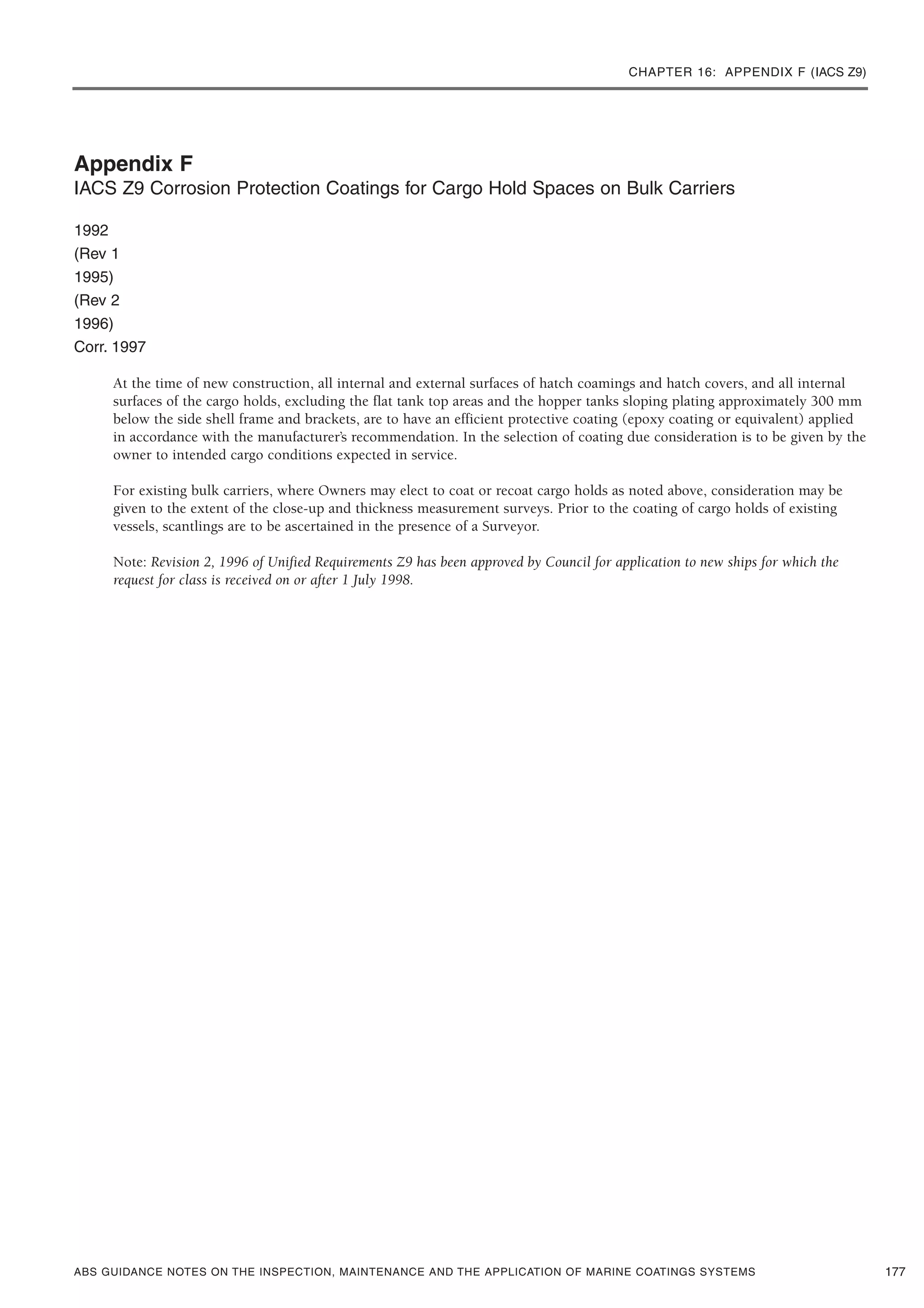 CHAPTER 16: APPENDIX F (IACS Z9)
ABS GUIDANCE NOTES ON THE INSPECTION, MAINTENANCE AND THE APPLICATION OF MARINE COATINGS SYSTEMS
Appendix F
IACS Z9 Corrosion Protection Coatings for Cargo Hold Spaces on Bulk Carriers
1992
(Rev 1
1995)
(Rev 2
1996)
Corr. 1997
At the time of new construction, all internal and external surfaces of hatch coamings and hatch covers, and all internal
surfaces of the cargo holds, excluding the flat tank top areas and the hopper tanks sloping plating approximately 300 mm
below the side shell frame and brackets, are to have an efficient protective coating (epoxy coating or equivalent) applied
in accordance with the manufacturer’s recommendation. In the selection of coating due consideration is to be given by the
owner to intended cargo conditions expected in service.
For existing bulk carriers, where Owners may elect to coat or recoat cargo holds as noted above, consideration may be
given to the extent of the close-up and thickness measurement surveys. Prior to the coating of cargo holds of existing
vessels, scantlings are to be ascertained in the presence of a Surveyor.
Note: Revision 2, 1996 of Unified Requirements Z9 has been approved by Council for application to new ships for which the
request for class is received on or after 1 July 1998.
177
 