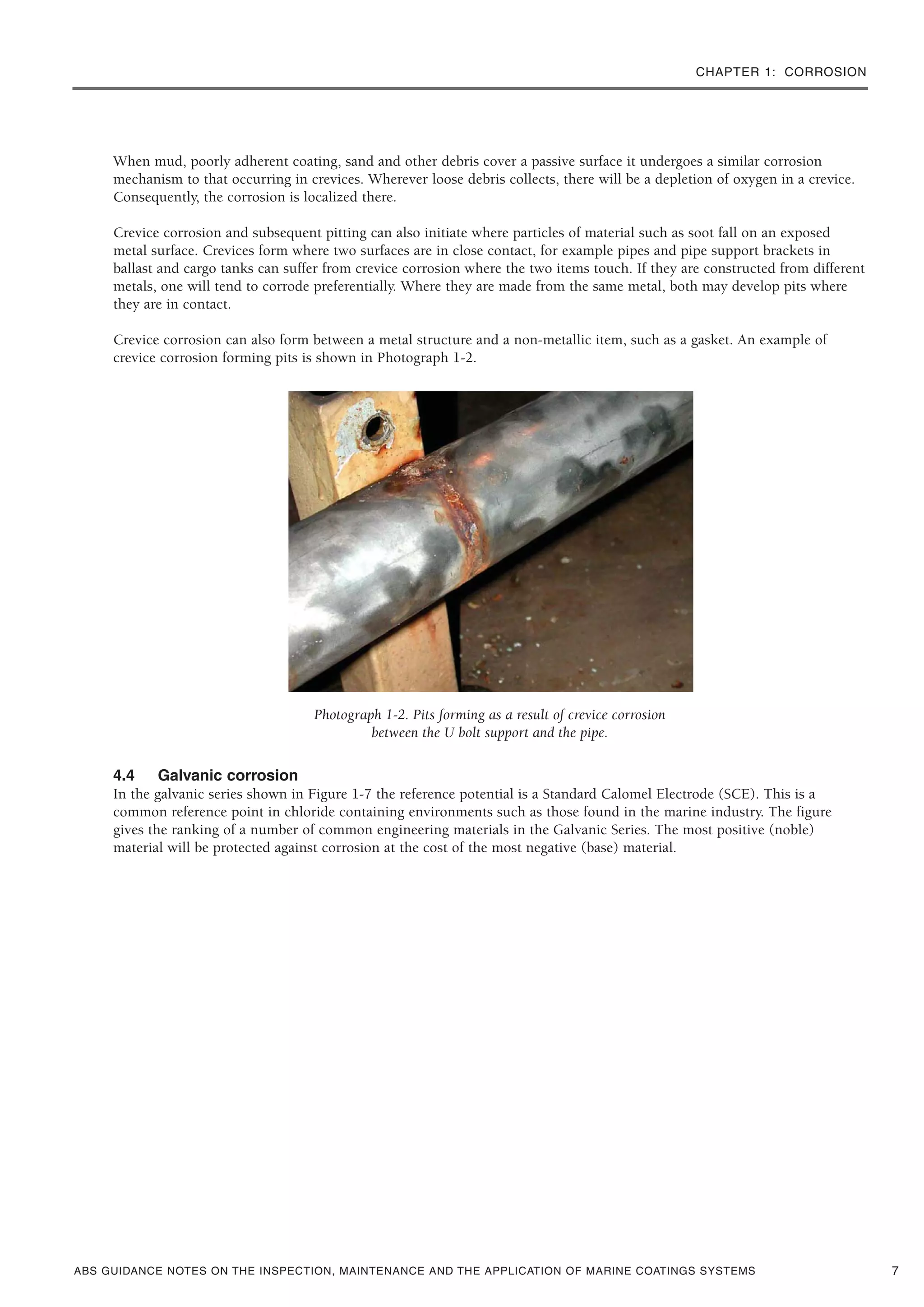 CHAPTER 1: CORROSION
ABS GUIDANCE NOTES ON THE INSPECTION, MAINTENANCE AND THE APPLICATION OF MARINE COATINGS SYSTEMS
When mud, poorly adherent coating, sand and other debris cover a passive surface it undergoes a similar corrosion
mechanism to that occurring in crevices. Wherever loose debris collects, there will be a depletion of oxygen in a crevice.
Consequently, the corrosion is localized there.
Crevice corrosion and subsequent pitting can also initiate where particles of material such as soot fall on an exposed
metal surface. Crevices form where two surfaces are in close contact, for example pipes and pipe support brackets in
ballast and cargo tanks can suffer from crevice corrosion where the two items touch. If they are constructed from different
metals, one will tend to corrode preferentially. Where they are made from the same metal, both may develop pits where
they are in contact.
Crevice corrosion can also form between a metal structure and a non-metallic item, such as a gasket. An example of
crevice corrosion forming pits is shown in Photograph 1-2.
Photograph 1-2. Pits forming as a result of crevice corrosion
between the U bolt support and the pipe.
4.4 Galvanic corrosion
In the galvanic series shown in Figure 1-7 the reference potential is a Standard Calomel Electrode (SCE). This is a
common reference point in chloride containing environments such as those found in the marine industry. The figure
gives the ranking of a number of common engineering materials in the Galvanic Series. The most positive (noble)
material will be protected against corrosion at the cost of the most negative (base) material.
7
 