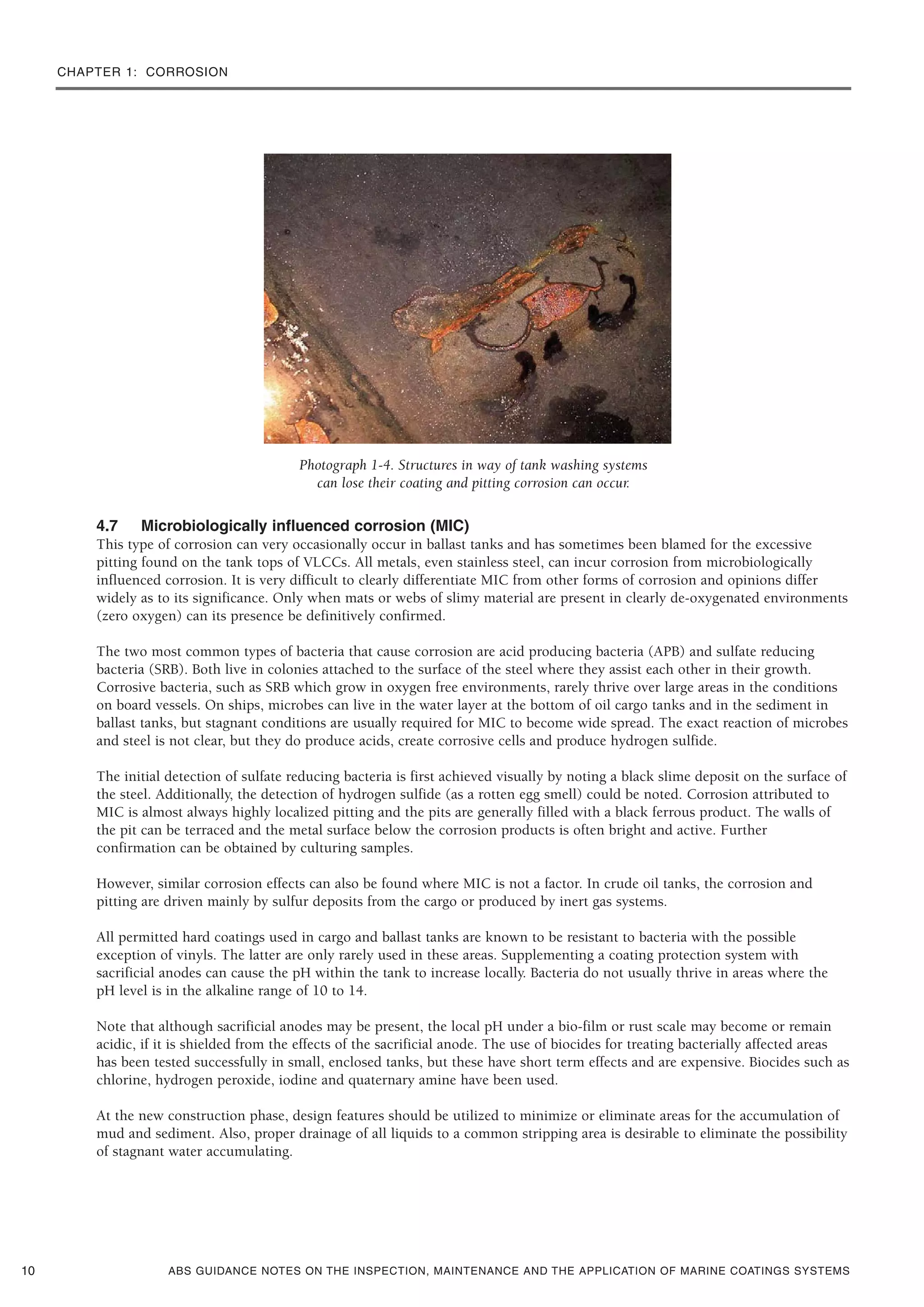 CHAPTER 1: CORROSION
ABS GUIDANCE NOTES ON THE INSPECTION, MAINTENANCE AND THE APPLICATION OF MARINE COATINGS SYSTEMS
Photograph 1-4. Structures in way of tank washing systems
can lose their coating and pitting corrosion can occur.
4.7 Microbiologically influenced corrosion (MIC)
This type of corrosion can very occasionally occur in ballast tanks and has sometimes been blamed for the excessive
pitting found on the tank tops of VLCCs. All metals, even stainless steel, can incur corrosion from microbiologically
influenced corrosion. It is very difficult to clearly differentiate MIC from other forms of corrosion and opinions differ
widely as to its significance. Only when mats or webs of slimy material are present in clearly de-oxygenated environments
(zero oxygen) can its presence be definitively confirmed.
The two most common types of bacteria that cause corrosion are acid producing bacteria (APB) and sulfate reducing
bacteria (SRB). Both live in colonies attached to the surface of the steel where they assist each other in their growth.
Corrosive bacteria, such as SRB which grow in oxygen free environments, rarely thrive over large areas in the conditions
on board vessels. On ships, microbes can live in the water layer at the bottom of oil cargo tanks and in the sediment in
ballast tanks, but stagnant conditions are usually required for MIC to become wide spread. The exact reaction of microbes
and steel is not clear, but they do produce acids, create corrosive cells and produce hydrogen sulfide.
The initial detection of sulfate reducing bacteria is first achieved visually by noting a black slime deposit on the surface of
the steel. Additionally, the detection of hydrogen sulfide (as a rotten egg smell) could be noted. Corrosion attributed to
MIC is almost always highly localized pitting and the pits are generally filled with a black ferrous product. The walls of
the pit can be terraced and the metal surface below the corrosion products is often bright and active. Further
confirmation can be obtained by culturing samples.
However, similar corrosion effects can also be found where MIC is not a factor. In crude oil tanks, the corrosion and
pitting are driven mainly by sulfur deposits from the cargo or produced by inert gas systems.
All permitted hard coatings used in cargo and ballast tanks are known to be resistant to bacteria with the possible
exception of vinyls. The latter are only rarely used in these areas. Supplementing a coating protection system with
sacrificial anodes can cause the pH within the tank to increase locally. Bacteria do not usually thrive in areas where the
pH level is in the alkaline range of 10 to 14.
Note that although sacrificial anodes may be present, the local pH under a bio-film or rust scale may become or remain
acidic, if it is shielded from the effects of the sacrificial anode. The use of biocides for treating bacterially affected areas
has been tested successfully in small, enclosed tanks, but these have short term effects and are expensive. Biocides such as
chlorine, hydrogen peroxide, iodine and quaternary amine have been used.
At the new construction phase, design features should be utilized to minimize or eliminate areas for the accumulation of
mud and sediment. Also, proper drainage of all liquids to a common stripping area is desirable to eliminate the possibility
of stagnant water accumulating.
10
 