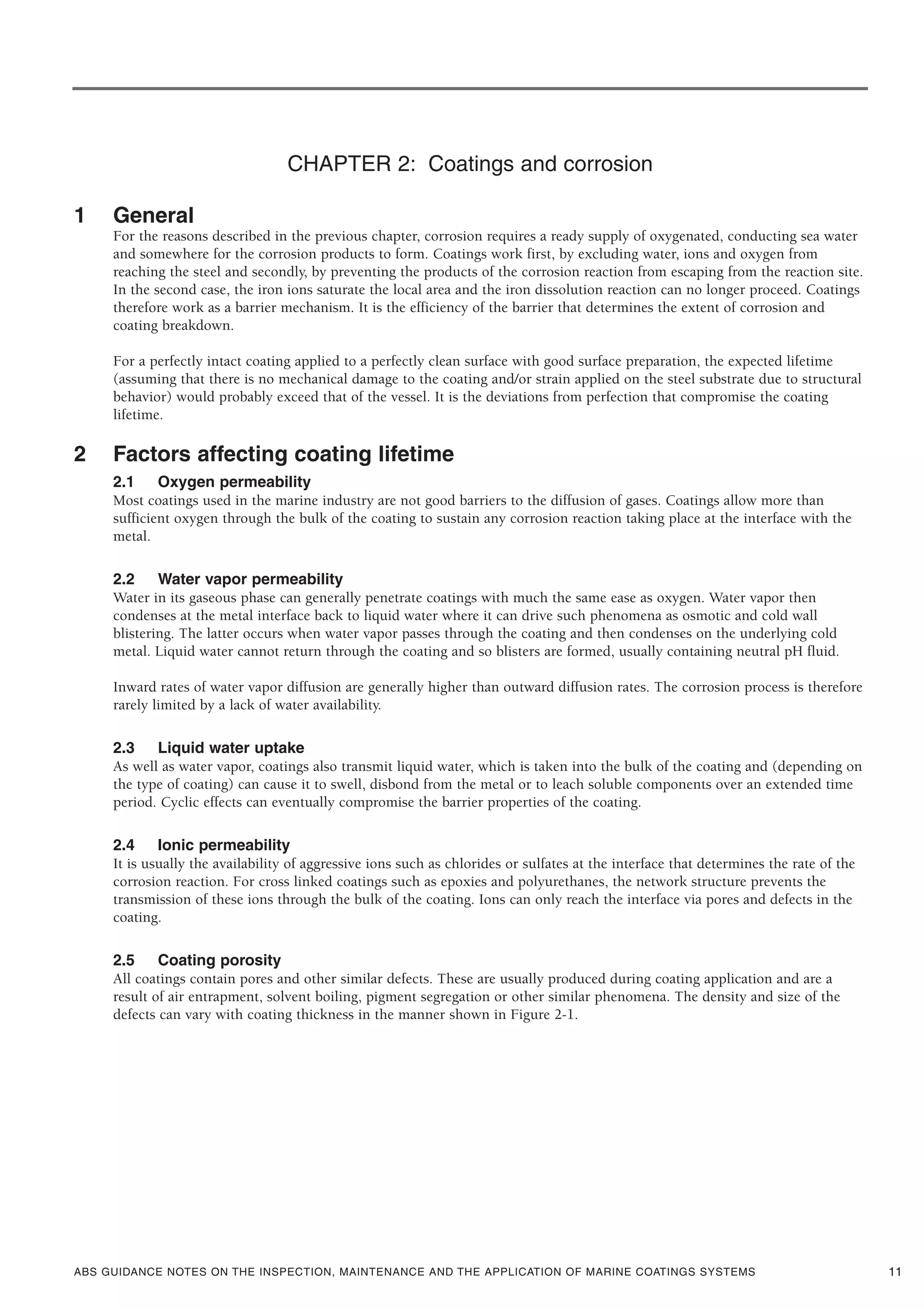 ABS GUIDANCE NOTES ON THE INSPECTION, MAINTENANCE AND THE APPLICATION OF MARINE COATINGS SYSTEMS 11
CHAPTER 2: Coatings and corrosion
1 General
For the reasons described in the previous chapter, corrosion requires a ready supply of oxygenated, conducting sea water
and somewhere for the corrosion products to form. Coatings work first, by excluding water, ions and oxygen from
reaching the steel and secondly, by preventing the products of the corrosion reaction from escaping from the reaction site.
In the second case, the iron ions saturate the local area and the iron dissolution reaction can no longer proceed. Coatings
therefore work as a barrier mechanism. It is the efficiency of the barrier that determines the extent of corrosion and
coating breakdown.
For a perfectly intact coating applied to a perfectly clean surface with good surface preparation, the expected lifetime
(assuming that there is no mechanical damage to the coating and/or strain applied on the steel substrate due to structural
behavior) would probably exceed that of the vessel. It is the deviations from perfection that compromise the coating
lifetime.
2 Factors affecting coating lifetime
2.1 Oxygen permeability
Most coatings used in the marine industry are not good barriers to the diffusion of gases. Coatings allow more than
sufficient oxygen through the bulk of the coating to sustain any corrosion reaction taking place at the interface with the
metal.
2.2 Water vapor permeability
Water in its gaseous phase can generally penetrate coatings with much the same ease as oxygen. Water vapor then
condenses at the metal interface back to liquid water where it can drive such phenomena as osmotic and cold wall
blistering. The latter occurs when water vapor passes through the coating and then condenses on the underlying cold
metal. Liquid water cannot return through the coating and so blisters are formed, usually containing neutral pH fluid.
Inward rates of water vapor diffusion are generally higher than outward diffusion rates. The corrosion process is therefore
rarely limited by a lack of water availability.
2.3 Liquid water uptake
As well as water vapor, coatings also transmit liquid water, which is taken into the bulk of the coating and (depending on
the type of coating) can cause it to swell, disbond from the metal or to leach soluble components over an extended time
period. Cyclic effects can eventually compromise the barrier properties of the coating.
2.4 Ionic permeability
It is usually the availability of aggressive ions such as chlorides or sulfates at the interface that determines the rate of the
corrosion reaction. For cross linked coatings such as epoxies and polyurethanes, the network structure prevents the
transmission of these ions through the bulk of the coating. Ions can only reach the interface via pores and defects in the
coating.
2.5 Coating porosity
All coatings contain pores and other similar defects. These are usually produced during coating application and are a
result of air entrapment, solvent boiling, pigment segregation or other similar phenomena. The density and size of the
defects can vary with coating thickness in the manner shown in Figure 2-1.
 