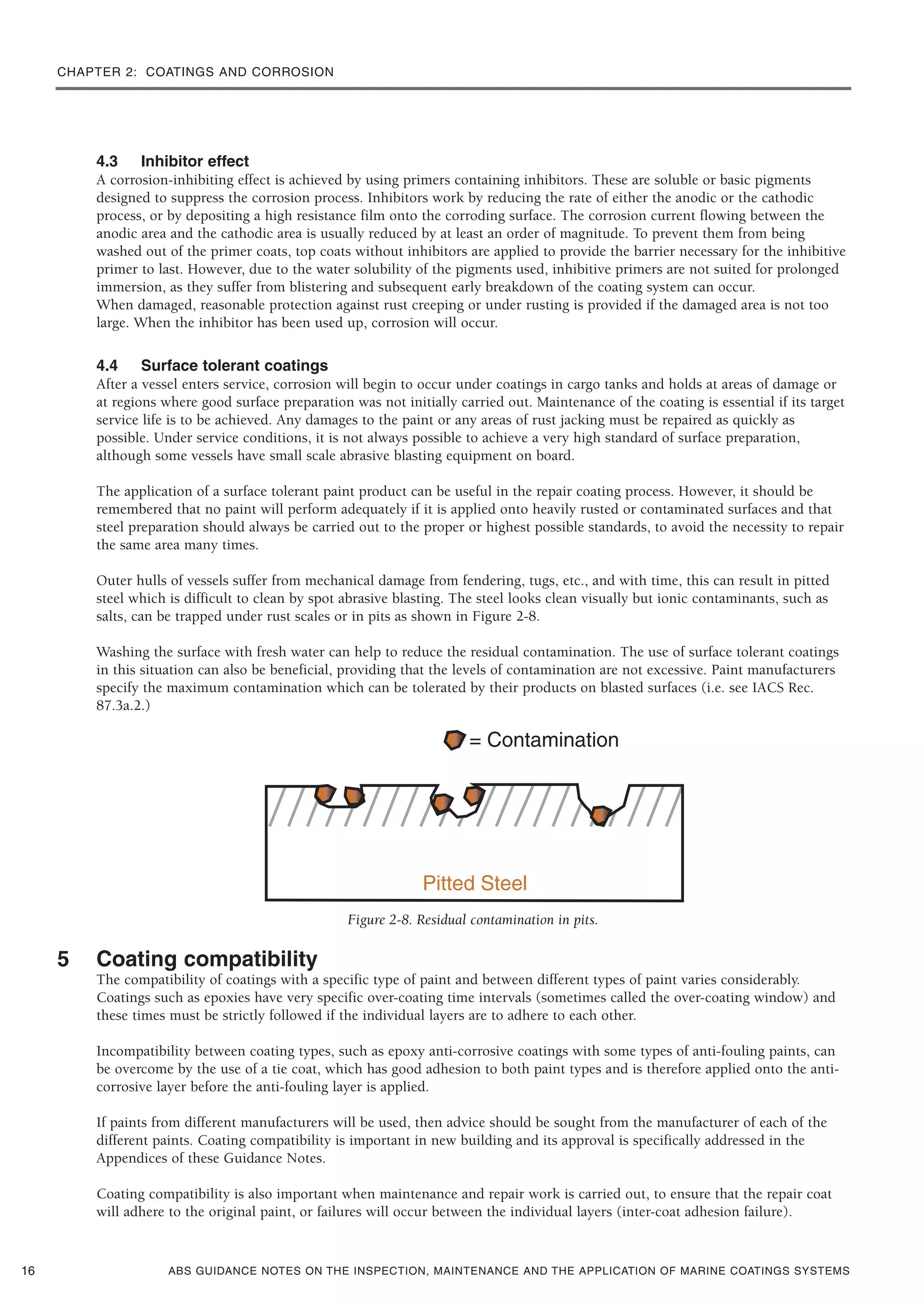 CHAPTER 2: COATINGS AND CORROSION
4.3 Inhibitor effect
A corrosion-inhibiting effect is achieved by using primers containing inhibitors. These are soluble or basic pigments
designed to suppress the corrosion process. Inhibitors work by reducing the rate of either the anodic or the cathodic
process, or by depositing a high resistance film onto the corroding surface. The corrosion current flowing between the
anodic area and the cathodic area is usually reduced by at least an order of magnitude. To prevent them from being
washed out of the primer coats, top coats without inhibitors are applied to provide the barrier necessary for the inhibitive
primer to last. However, due to the water solubility of the pigments used, inhibitive primers are not suited for prolonged
immersion, as they suffer from blistering and subsequent early breakdown of the coating system can occur.
When damaged, reasonable protection against rust creeping or under rusting is provided if the damaged area is not too
large. When the inhibitor has been used up, corrosion will occur.
4.4 Surface tolerant coatings
After a vessel enters service, corrosion will begin to occur under coatings in cargo tanks and holds at areas of damage or
at regions where good surface preparation was not initially carried out. Maintenance of the coating is essential if its target
service life is to be achieved. Any damages to the paint or any areas of rust jacking must be repaired as quickly as
possible. Under service conditions, it is not always possible to achieve a very high standard of surface preparation,
although some vessels have small scale abrasive blasting equipment on board.
The application of a surface tolerant paint product can be useful in the repair coating process. However, it should be
remembered that no paint will perform adequately if it is applied onto heavily rusted or contaminated surfaces and that
steel preparation should always be carried out to the proper or highest possible standards, to avoid the necessity to repair
the same area many times.
Outer hulls of vessels suffer from mechanical damage from fendering, tugs, etc., and with time, this can result in pitted
steel which is difficult to clean by spot abrasive blasting. The steel looks clean visually but ionic contaminants, such as
salts, can be trapped under rust scales or in pits as shown in Figure 2-8.
Washing the surface with fresh water can help to reduce the residual contamination. The use of surface tolerant coatings
in this situation can also be beneficial, providing that the levels of contamination are not excessive. Paint manufacturers
specify the maximum contamination which can be tolerated by their products on blasted surfaces (i.e. see IACS Rec.
87.3a.2.)
Figure 2-8. Residual contamination in pits.
5 Coating compatibility
The compatibility of coatings with a specific type of paint and between different types of paint varies considerably.
Coatings such as epoxies have very specific over-coating time intervals (sometimes called the over-coating window) and
these times must be strictly followed if the individual layers are to adhere to each other.
Incompatibility between coating types, such as epoxy anti-corrosive coatings with some types of anti-fouling paints, can
be overcome by the use of a tie coat, which has good adhesion to both paint types and is therefore applied onto the anti-
corrosive layer before the anti-fouling layer is applied.
If paints from different manufacturers will be used, then advice should be sought from the manufacturer of each of the
different paints. Coating compatibility is important in new building and its approval is specifically addressed in the
Appendices of these Guidance Notes.
Coating compatibility is also important when maintenance and repair work is carried out, to ensure that the repair coat
will adhere to the original paint, or failures will occur between the individual layers (inter-coat adhesion failure).
ABS GUIDANCE NOTES ON THE INSPECTION, MAINTENANCE AND THE APPLICATION OF MARINE COATINGS SYSTEMS16
 