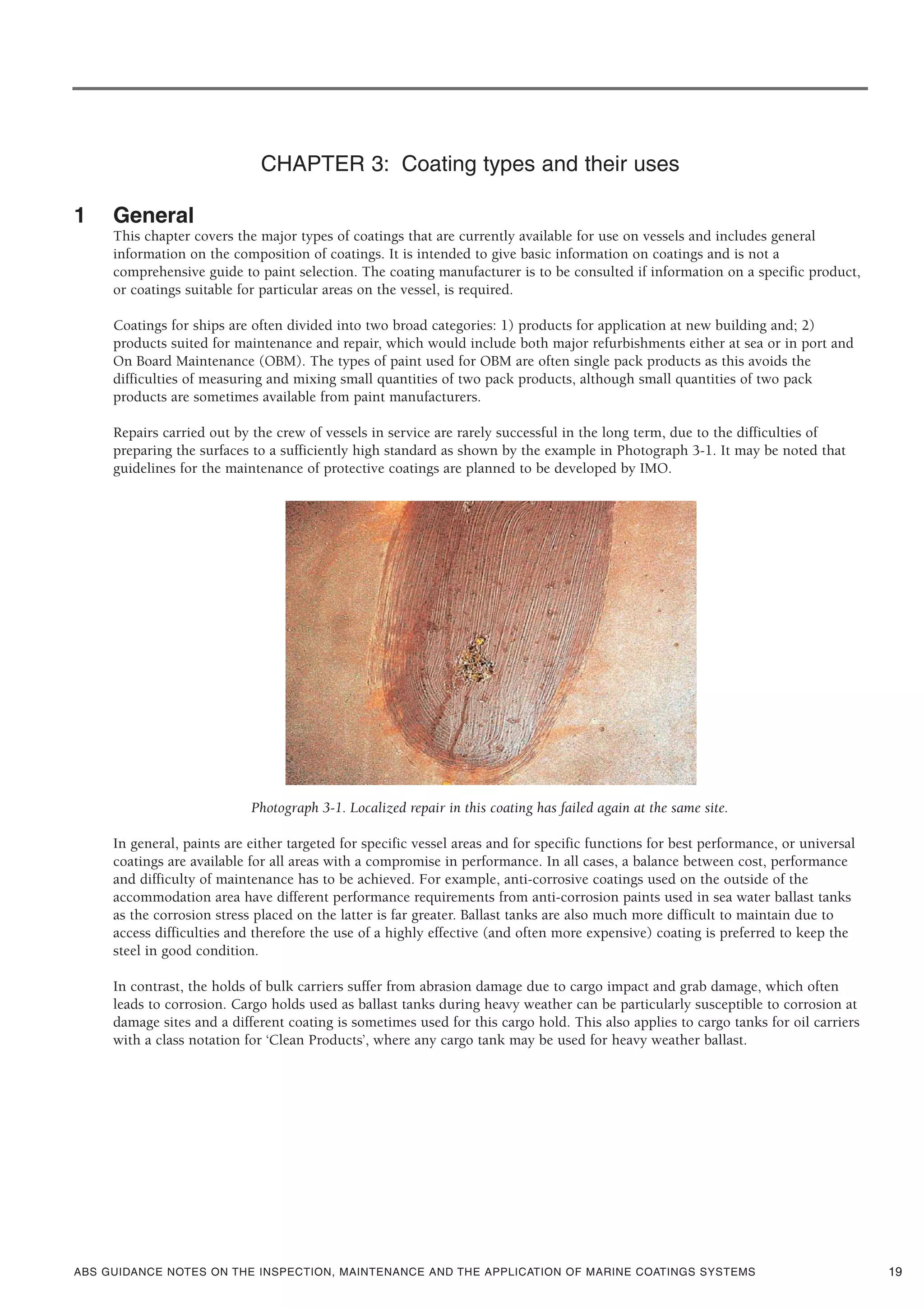 ABS GUIDANCE NOTES ON THE INSPECTION, MAINTENANCE AND THE APPLICATION OF MARINE COATINGS SYSTEMS
CHAPTER 3: Coating types and their uses
1 General
This chapter covers the major types of coatings that are currently available for use on vessels and includes general
information on the composition of coatings. It is intended to give basic information on coatings and is not a
comprehensive guide to paint selection. The coating manufacturer is to be consulted if information on a specific product,
or coatings suitable for particular areas on the vessel, is required.
Coatings for ships are often divided into two broad categories: 1) products for application at new building and; 2)
products suited for maintenance and repair, which would include both major refurbishments either at sea or in port and
On Board Maintenance (OBM). The types of paint used for OBM are often single pack products as this avoids the
difficulties of measuring and mixing small quantities of two pack products, although small quantities of two pack
products are sometimes available from paint manufacturers.
Repairs carried out by the crew of vessels in service are rarely successful in the long term, due to the difficulties of
preparing the surfaces to a sufficiently high standard as shown by the example in Photograph 3-1. It may be noted that
guidelines for the maintenance of protective coatings are planned to be developed by IMO.
Photograph 3-1. Localized repair in this coating has failed again at the same site.
In general, paints are either targeted for specific vessel areas and for specific functions for best performance, or universal
coatings are available for all areas with a compromise in performance. In all cases, a balance between cost, performance
and difficulty of maintenance has to be achieved. For example, anti-corrosive coatings used on the outside of the
accommodation area have different performance requirements from anti-corrosion paints used in sea water ballast tanks
as the corrosion stress placed on the latter is far greater. Ballast tanks are also much more difficult to maintain due to
access difficulties and therefore the use of a highly effective (and often more expensive) coating is preferred to keep the
steel in good condition.
In contrast, the holds of bulk carriers suffer from abrasion damage due to cargo impact and grab damage, which often
leads to corrosion. Cargo holds used as ballast tanks during heavy weather can be particularly susceptible to corrosion at
damage sites and a different coating is sometimes used for this cargo hold. This also applies to cargo tanks for oil carriers
with a class notation for ‘Clean Products’, where any cargo tank may be used for heavy weather ballast.
19
 