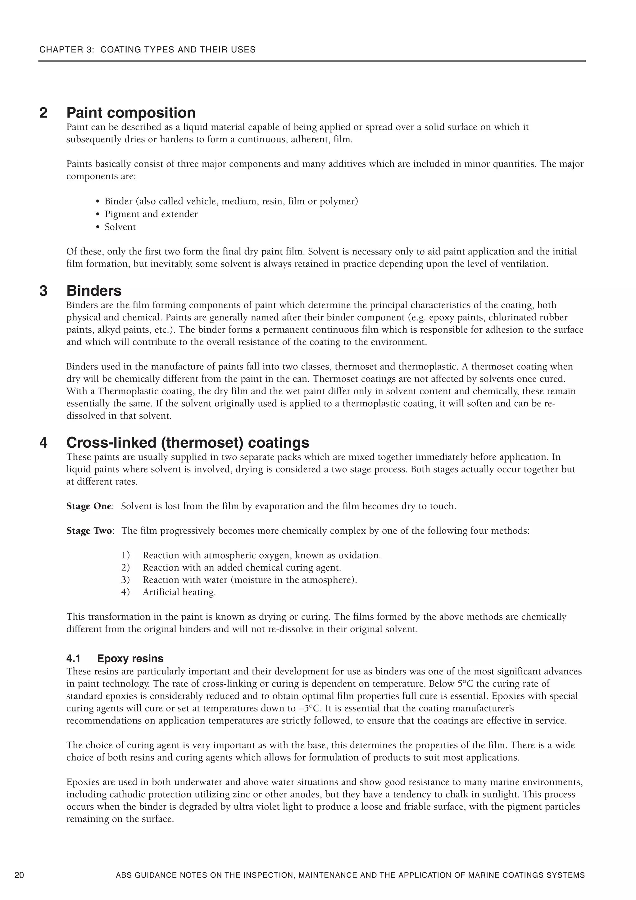 CHAPTER 3: COATING TYPES AND THEIR USES
ABS GUIDANCE NOTES ON THE INSPECTION, MAINTENANCE AND THE APPLICATION OF MARINE COATINGS SYSTEMS
2 Paint composition
Paint can be described as a liquid material capable of being applied or spread over a solid surface on which it
subsequently dries or hardens to form a continuous, adherent, film.
Paints basically consist of three major components and many additives which are included in minor quantities. The major
components are:
• Binder (also called vehicle, medium, resin, film or polymer)
• Pigment and extender
• Solvent
Of these, only the first two form the final dry paint film. Solvent is necessary only to aid paint application and the initial
film formation, but inevitably, some solvent is always retained in practice depending upon the level of ventilation.
3 Binders
Binders are the film forming components of paint which determine the principal characteristics of the coating, both
physical and chemical. Paints are generally named after their binder component (e.g. epoxy paints, chlorinated rubber
paints, alkyd paints, etc.). The binder forms a permanent continuous film which is responsible for adhesion to the surface
and which will contribute to the overall resistance of the coating to the environment.
Binders used in the manufacture of paints fall into two classes, thermoset and thermoplastic. A thermoset coating when
dry will be chemically different from the paint in the can. Thermoset coatings are not affected by solvents once cured.
With a Thermoplastic coating, the dry film and the wet paint differ only in solvent content and chemically, these remain
essentially the same. If the solvent originally used is applied to a thermoplastic coating, it will soften and can be re-
dissolved in that solvent.
4 Cross-linked (thermoset) coatings
These paints are usually supplied in two separate packs which are mixed together immediately before application. In
liquid paints where solvent is involved, drying is considered a two stage process. Both stages actually occur together but
at different rates.
Stage One: Solvent is lost from the film by evaporation and the film becomes dry to touch.
Stage Two: The film progressively becomes more chemically complex by one of the following four methods:
1) Reaction with atmospheric oxygen, known as oxidation.
2) Reaction with an added chemical curing agent.
3) Reaction with water (moisture in the atmosphere).
4) Artificial heating.
This transformation in the paint is known as drying or curing. The films formed by the above methods are chemically
different from the original binders and will not re-dissolve in their original solvent.
4.1 Epoxy resins
These resins are particularly important and their development for use as binders was one of the most significant advances
in paint technology. The rate of cross-linking or curing is dependent on temperature. Below 5°C the curing rate of
standard epoxies is considerably reduced and to obtain optimal film properties full cure is essential. Epoxies with special
curing agents will cure or set at temperatures down to –5°C. It is essential that the coating manufacturer’s
recommendations on application temperatures are strictly followed, to ensure that the coatings are effective in service.
The choice of curing agent is very important as with the base, this determines the properties of the film. There is a wide
choice of both resins and curing agents which allows for formulation of products to suit most applications.
Epoxies are used in both underwater and above water situations and show good resistance to many marine environments,
including cathodic protection utilizing zinc or other anodes, but they have a tendency to chalk in sunlight. This process
occurs when the binder is degraded by ultra violet light to produce a loose and friable surface, with the pigment particles
remaining on the surface.
20
 