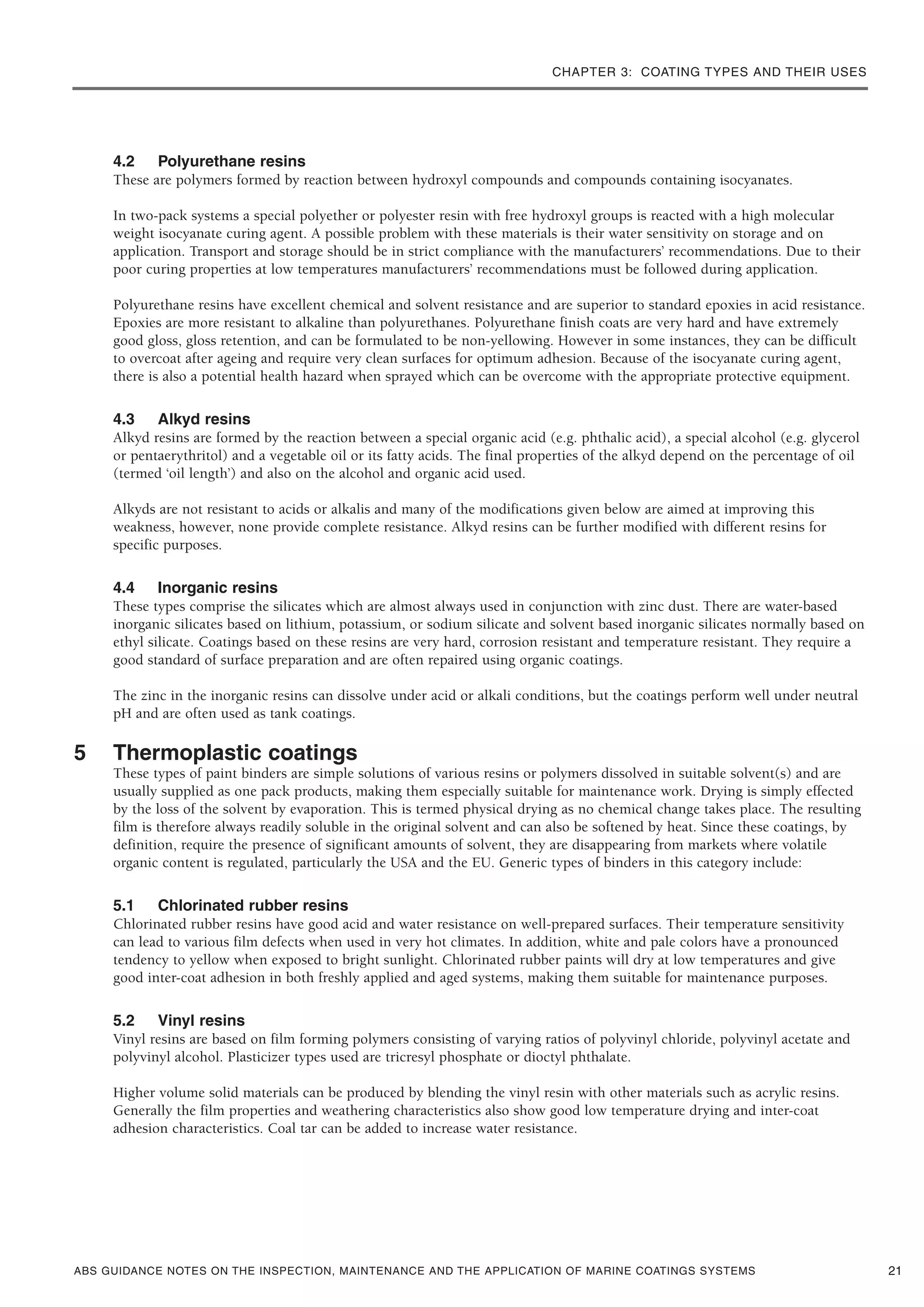 CHAPTER 3: COATING TYPES AND THEIR USES
ABS GUIDANCE NOTES ON THE INSPECTION, MAINTENANCE AND THE APPLICATION OF MARINE COATINGS SYSTEMS
4.2 Polyurethane resins
These are polymers formed by reaction between hydroxyl compounds and compounds containing isocyanates.
In two-pack systems a special polyether or polyester resin with free hydroxyl groups is reacted with a high molecular
weight isocyanate curing agent. A possible problem with these materials is their water sensitivity on storage and on
application. Transport and storage should be in strict compliance with the manufacturers’ recommendations. Due to their
poor curing properties at low temperatures manufacturers’ recommendations must be followed during application.
Polyurethane resins have excellent chemical and solvent resistance and are superior to standard epoxies in acid resistance.
Epoxies are more resistant to alkaline than polyurethanes. Polyurethane finish coats are very hard and have extremely
good gloss, gloss retention, and can be formulated to be non-yellowing. However in some instances, they can be difficult
to overcoat after ageing and require very clean surfaces for optimum adhesion. Because of the isocyanate curing agent,
there is also a potential health hazard when sprayed which can be overcome with the appropriate protective equipment.
4.3 Alkyd resins
Alkyd resins are formed by the reaction between a special organic acid (e.g. phthalic acid), a special alcohol (e.g. glycerol
or pentaerythritol) and a vegetable oil or its fatty acids. The final properties of the alkyd depend on the percentage of oil
(termed ‘oil length’) and also on the alcohol and organic acid used.
Alkyds are not resistant to acids or alkalis and many of the modifications given below are aimed at improving this
weakness, however, none provide complete resistance. Alkyd resins can be further modified with different resins for
specific purposes.
4.4 Inorganic resins
These types comprise the silicates which are almost always used in conjunction with zinc dust. There are water-based
inorganic silicates based on lithium, potassium, or sodium silicate and solvent based inorganic silicates normally based on
ethyl silicate. Coatings based on these resins are very hard, corrosion resistant and temperature resistant. They require a
good standard of surface preparation and are often repaired using organic coatings.
The zinc in the inorganic resins can dissolve under acid or alkali conditions, but the coatings perform well under neutral
pH and are often used as tank coatings.
5 Thermoplastic coatings
These types of paint binders are simple solutions of various resins or polymers dissolved in suitable solvent(s) and are
usually supplied as one pack products, making them especially suitable for maintenance work. Drying is simply effected
by the loss of the solvent by evaporation. This is termed physical drying as no chemical change takes place. The resulting
film is therefore always readily soluble in the original solvent and can also be softened by heat. Since these coatings, by
definition, require the presence of significant amounts of solvent, they are disappearing from markets where volatile
organic content is regulated, particularly the USA and the EU. Generic types of binders in this category include:
5.1 Chlorinated rubber resins
Chlorinated rubber resins have good acid and water resistance on well-prepared surfaces. Their temperature sensitivity
can lead to various film defects when used in very hot climates. In addition, white and pale colors have a pronounced
tendency to yellow when exposed to bright sunlight. Chlorinated rubber paints will dry at low temperatures and give
good inter-coat adhesion in both freshly applied and aged systems, making them suitable for maintenance purposes.
5.2 Vinyl resins
Vinyl resins are based on film forming polymers consisting of varying ratios of polyvinyl chloride, polyvinyl acetate and
polyvinyl alcohol. Plasticizer types used are tricresyl phosphate or dioctyl phthalate.
Higher volume solid materials can be produced by blending the vinyl resin with other materials such as acrylic resins.
Generally the film properties and weathering characteristics also show good low temperature drying and inter-coat
adhesion characteristics. Coal tar can be added to increase water resistance.
21
 