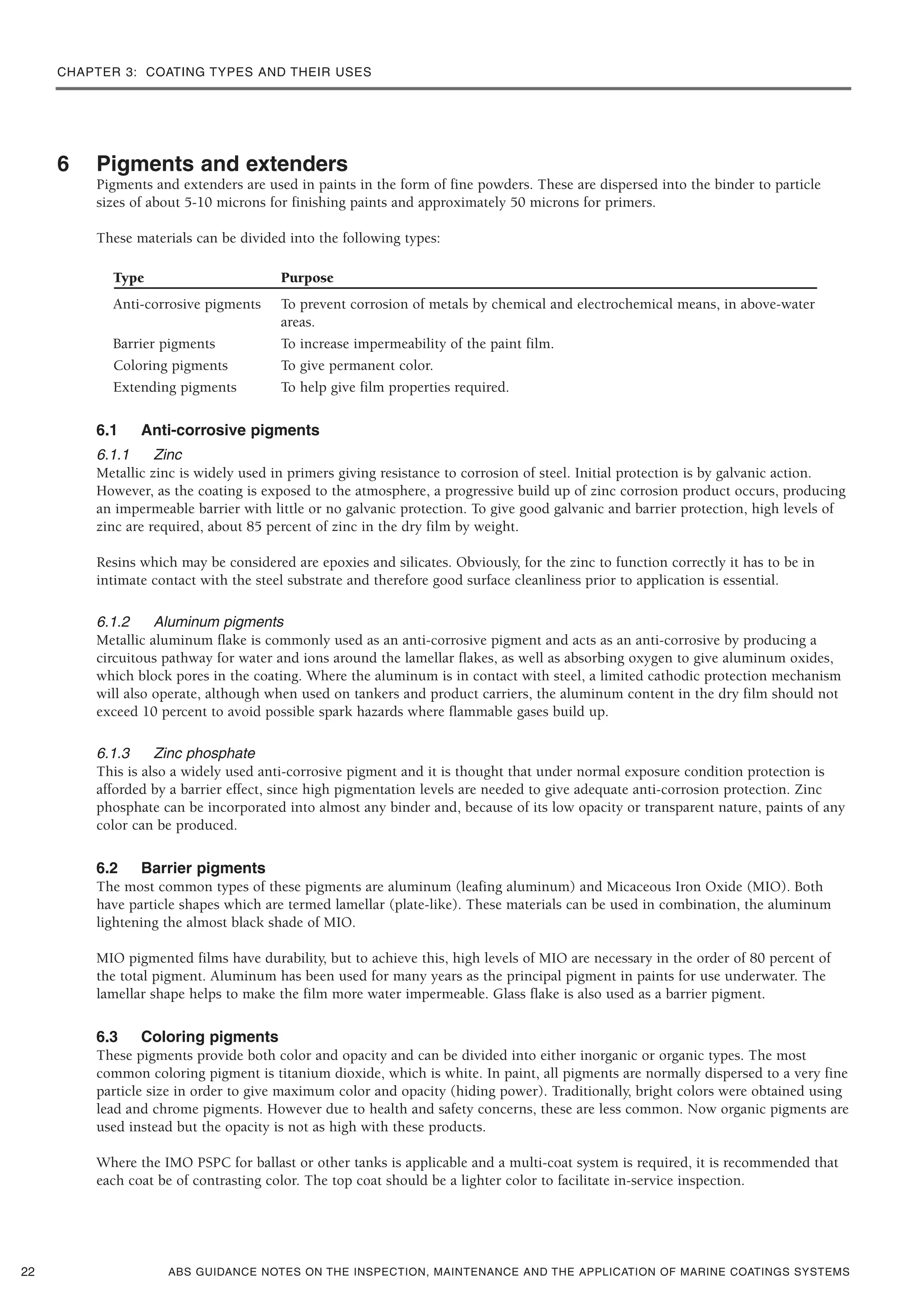 CHAPTER 3: COATING TYPES AND THEIR USES
ABS GUIDANCE NOTES ON THE INSPECTION, MAINTENANCE AND THE APPLICATION OF MARINE COATINGS SYSTEMS
6 Pigments and extenders
Pigments and extenders are used in paints in the form of fine powders. These are dispersed into the binder to particle
sizes of about 5-10 microns for finishing paints and approximately 50 microns for primers.
These materials can be divided into the following types:
Type Purpose
Anti-corrosive pigments To prevent corrosion of metals by chemical and electrochemical means, in above-water
areas.
Barrier pigments To increase impermeability of the paint film.
Coloring pigments To give permanent color.
Extending pigments To help give film properties required.
6.1 Anti-corrosive pigments
6.1.1 Zinc
Metallic zinc is widely used in primers giving resistance to corrosion of steel. Initial protection is by galvanic action.
However, as the coating is exposed to the atmosphere, a progressive build up of zinc corrosion product occurs, producing
an impermeable barrier with little or no galvanic protection. To give good galvanic and barrier protection, high levels of
zinc are required, about 85 percent of zinc in the dry film by weight.
Resins which may be considered are epoxies and silicates. Obviously, for the zinc to function correctly it has to be in
intimate contact with the steel substrate and therefore good surface cleanliness prior to application is essential.
6.1.2 Aluminum pigments
Metallic aluminum flake is commonly used as an anti-corrosive pigment and acts as an anti-corrosive by producing a
circuitous pathway for water and ions around the lamellar flakes, as well as absorbing oxygen to give aluminum oxides,
which block pores in the coating. Where the aluminum is in contact with steel, a limited cathodic protection mechanism
will also operate, although when used on tankers and product carriers, the aluminum content in the dry film should not
exceed 10 percent to avoid possible spark hazards where flammable gases build up.
6.1.3 Zinc phosphate
This is also a widely used anti-corrosive pigment and it is thought that under normal exposure condition protection is
afforded by a barrier effect, since high pigmentation levels are needed to give adequate anti-corrosion protection. Zinc
phosphate can be incorporated into almost any binder and, because of its low opacity or transparent nature, paints of any
color can be produced.
6.2 Barrier pigments
The most common types of these pigments are aluminum (leafing aluminum) and Micaceous Iron Oxide (MIO). Both
have particle shapes which are termed lamellar (plate-like). These materials can be used in combination, the aluminum
lightening the almost black shade of MIO.
MIO pigmented films have durability, but to achieve this, high levels of MIO are necessary in the order of 80 percent of
the total pigment. Aluminum has been used for many years as the principal pigment in paints for use underwater. The
lamellar shape helps to make the film more water impermeable. Glass flake is also used as a barrier pigment.
6.3 Coloring pigments
These pigments provide both color and opacity and can be divided into either inorganic or organic types. The most
common coloring pigment is titanium dioxide, which is white. In paint, all pigments are normally dispersed to a very fine
particle size in order to give maximum color and opacity (hiding power). Traditionally, bright colors were obtained using
lead and chrome pigments. However due to health and safety concerns, these are less common. Now organic pigments are
used instead but the opacity is not as high with these products.
Where the IMO PSPC for ballast or other tanks is applicable and a multi-coat system is required, it is recommended that
each coat be of contrasting color. The top coat should be a lighter color to facilitate in-service inspection.
22
 