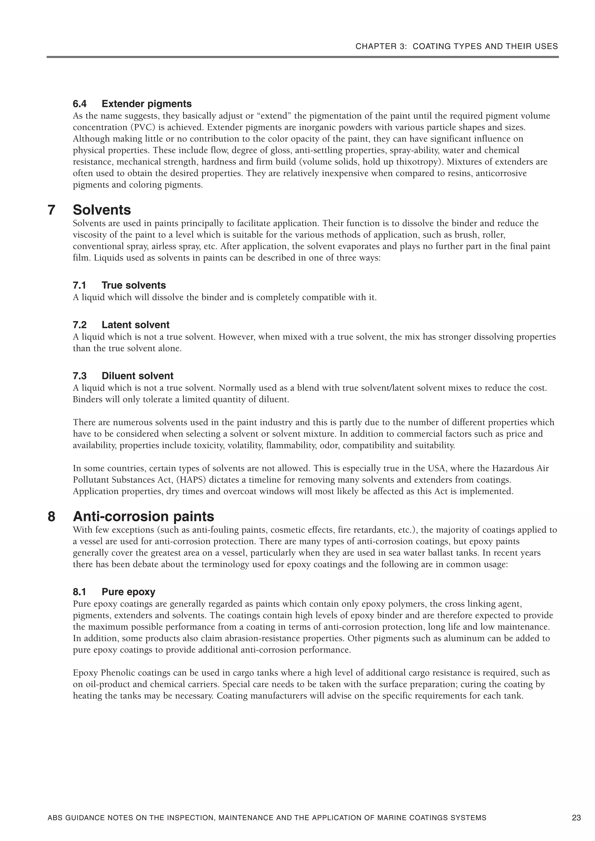 CHAPTER 3: COATING TYPES AND THEIR USES
ABS GUIDANCE NOTES ON THE INSPECTION, MAINTENANCE AND THE APPLICATION OF MARINE COATINGS SYSTEMS
6.4 Extender pigments
As the name suggests, they basically adjust or “extend” the pigmentation of the paint until the required pigment volume
concentration (PVC) is achieved. Extender pigments are inorganic powders with various particle shapes and sizes.
Although making little or no contribution to the color opacity of the paint, they can have significant influence on
physical properties. These include flow, degree of gloss, anti-settling properties, spray-ability, water and chemical
resistance, mechanical strength, hardness and firm build (volume solids, hold up thixotropy). Mixtures of extenders are
often used to obtain the desired properties. They are relatively inexpensive when compared to resins, anticorrosive
pigments and coloring pigments.
7 Solvents
Solvents are used in paints principally to facilitate application. Their function is to dissolve the binder and reduce the
viscosity of the paint to a level which is suitable for the various methods of application, such as brush, roller,
conventional spray, airless spray, etc. After application, the solvent evaporates and plays no further part in the final paint
film. Liquids used as solvents in paints can be described in one of three ways:
7.1 True solvents
A liquid which will dissolve the binder and is completely compatible with it.
7.2 Latent solvent
A liquid which is not a true solvent. However, when mixed with a true solvent, the mix has stronger dissolving properties
than the true solvent alone.
7.3 Diluent solvent
A liquid which is not a true solvent. Normally used as a blend with true solvent/latent solvent mixes to reduce the cost.
Binders will only tolerate a limited quantity of diluent.
There are numerous solvents used in the paint industry and this is partly due to the number of different properties which
have to be considered when selecting a solvent or solvent mixture. In addition to commercial factors such as price and
availability, properties include toxicity, volatility, flammability, odor, compatibility and suitability.
In some countries, certain types of solvents are not allowed. This is especially true in the USA, where the Hazardous Air
Pollutant Substances Act, (HAPS) dictates a timeline for removing many solvents and extenders from coatings.
Application properties, dry times and overcoat windows will most likely be affected as this Act is implemented.
8 Anti-corrosion paints
With few exceptions (such as anti-fouling paints, cosmetic effects, fire retardants, etc.), the majority of coatings applied to
a vessel are used for anti-corrosion protection. There are many types of anti-corrosion coatings, but epoxy paints
generally cover the greatest area on a vessel, particularly when they are used in sea water ballast tanks. In recent years
there has been debate about the terminology used for epoxy coatings and the following are in common usage:
8.1 Pure epoxy
Pure epoxy coatings are generally regarded as paints which contain only epoxy polymers, the cross linking agent,
pigments, extenders and solvents. The coatings contain high levels of epoxy binder and are therefore expected to provide
the maximum possible performance from a coating in terms of anti-corrosion protection, long life and low maintenance.
In addition, some products also claim abrasion-resistance properties. Other pigments such as aluminum can be added to
pure epoxy coatings to provide additional anti-corrosion performance.
Epoxy Phenolic coatings can be used in cargo tanks where a high level of additional cargo resistance is required, such as
on oil-product and chemical carriers. Special care needs to be taken with the surface preparation; curing the coating by
heating the tanks may be necessary. Coating manufacturers will advise on the specific requirements for each tank.
23
 