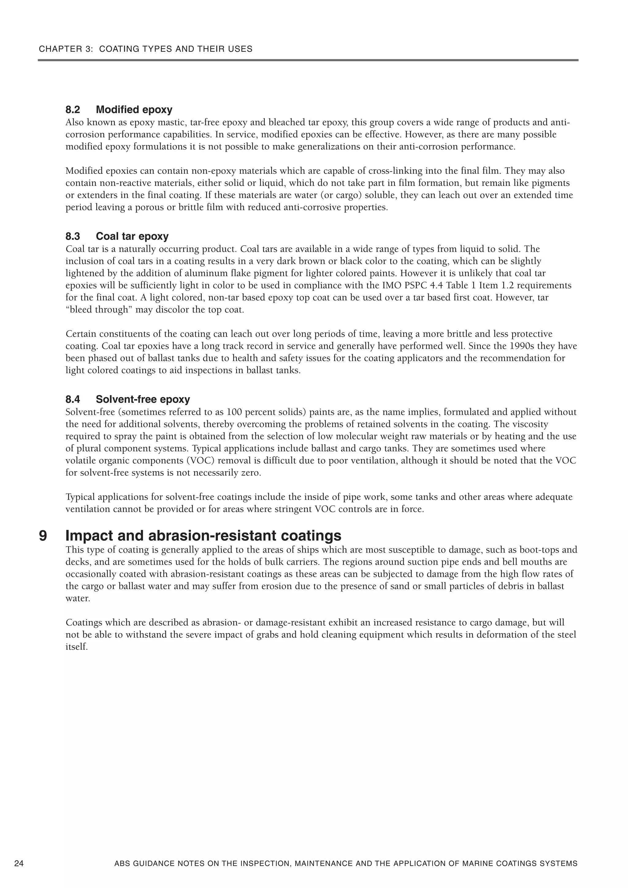 CHAPTER 3: COATING TYPES AND THEIR USES
ABS GUIDANCE NOTES ON THE INSPECTION, MAINTENANCE AND THE APPLICATION OF MARINE COATINGS SYSTEMS
8.2 Modified epoxy
Also known as epoxy mastic, tar-free epoxy and bleached tar epoxy, this group covers a wide range of products and anti-
corrosion performance capabilities. In service, modified epoxies can be effective. However, as there are many possible
modified epoxy formulations it is not possible to make generalizations on their anti-corrosion performance.
Modified epoxies can contain non-epoxy materials which are capable of cross-linking into the final film. They may also
contain non-reactive materials, either solid or liquid, which do not take part in film formation, but remain like pigments
or extenders in the final coating. If these materials are water (or cargo) soluble, they can leach out over an extended time
period leaving a porous or brittle film with reduced anti-corrosive properties.
8.3 Coal tar epoxy
Coal tar is a naturally occurring product. Coal tars are available in a wide range of types from liquid to solid. The
inclusion of coal tars in a coating results in a very dark brown or black color to the coating, which can be slightly
lightened by the addition of aluminum flake pigment for lighter colored paints. However it is unlikely that coal tar
epoxies will be sufficiently light in color to be used in compliance with the IMO PSPC 4.4 Table 1 Item 1.2 requirements
for the final coat. A light colored, non-tar based epoxy top coat can be used over a tar based first coat. However, tar
“bleed through” may discolor the top coat.
Certain constituents of the coating can leach out over long periods of time, leaving a more brittle and less protective
coating. Coal tar epoxies have a long track record in service and generally have performed well. Since the 1990s they have
been phased out of ballast tanks due to health and safety issues for the coating applicators and the recommendation for
light colored coatings to aid inspections in ballast tanks.
8.4 Solvent-free epoxy
Solvent-free (sometimes referred to as 100 percent solids) paints are, as the name implies, formulated and applied without
the need for additional solvents, thereby overcoming the problems of retained solvents in the coating. The viscosity
required to spray the paint is obtained from the selection of low molecular weight raw materials or by heating and the use
of plural component systems. Typical applications include ballast and cargo tanks. They are sometimes used where
volatile organic components (VOC) removal is difficult due to poor ventilation, although it should be noted that the VOC
for solvent-free systems is not necessarily zero.
Typical applications for solvent-free coatings include the inside of pipe work, some tanks and other areas where adequate
ventilation cannot be provided or for areas where stringent VOC controls are in force.
9 Impact and abrasion-resistant coatings
This type of coating is generally applied to the areas of ships which are most susceptible to damage, such as boot-tops and
decks, and are sometimes used for the holds of bulk carriers. The regions around suction pipe ends and bell mouths are
occasionally coated with abrasion-resistant coatings as these areas can be subjected to damage from the high flow rates of
the cargo or ballast water and may suffer from erosion due to the presence of sand or small particles of debris in ballast
water.
Coatings which are described as abrasion- or damage-resistant exhibit an increased resistance to cargo damage, but will
not be able to withstand the severe impact of grabs and hold cleaning equipment which results in deformation of the steel
itself.
24
 