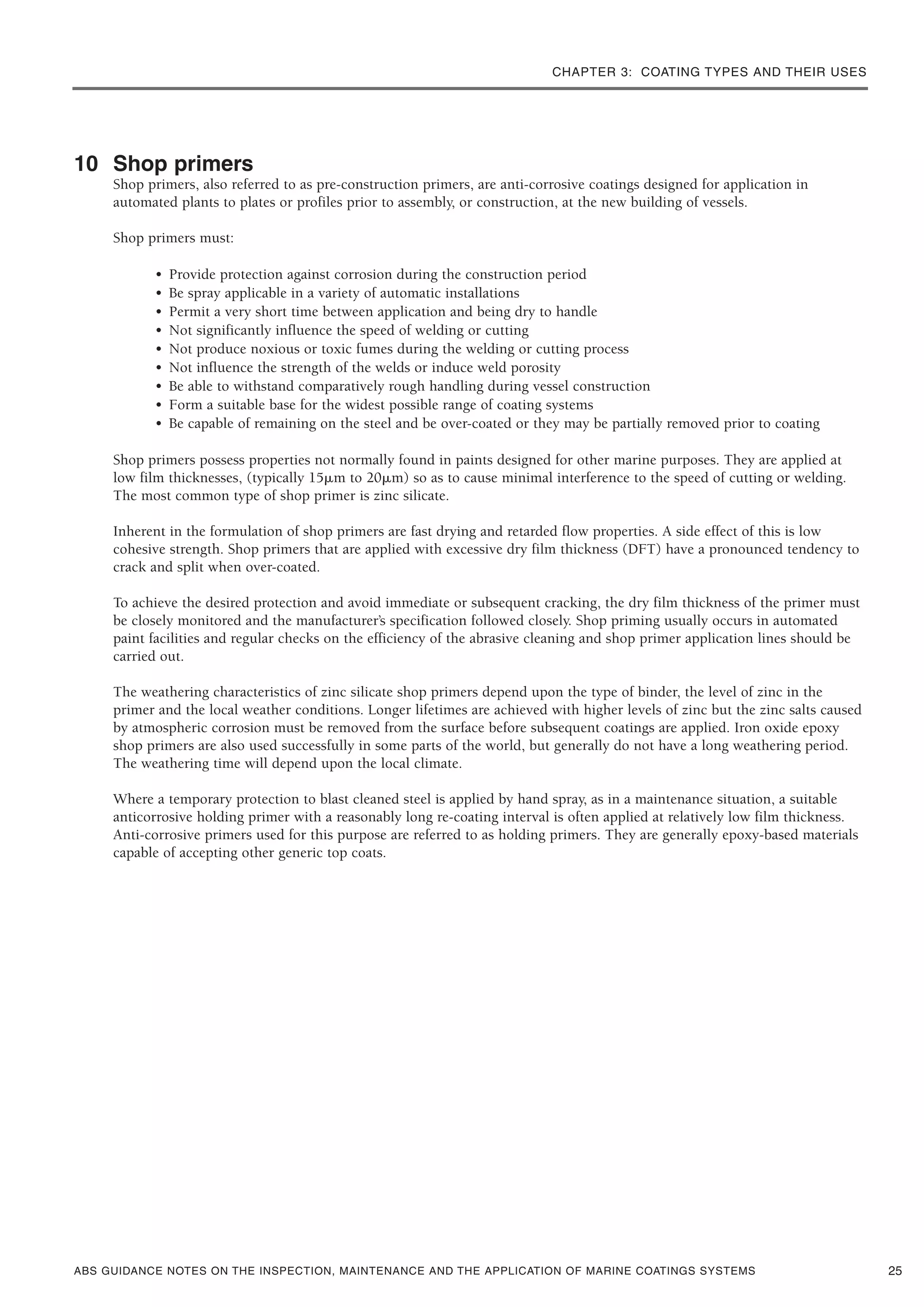 CHAPTER 3: COATING TYPES AND THEIR USES
ABS GUIDANCE NOTES ON THE INSPECTION, MAINTENANCE AND THE APPLICATION OF MARINE COATINGS SYSTEMS
10 Shop primers
Shop primers, also referred to as pre-construction primers, are anti-corrosive coatings designed for application in
automated plants to plates or profiles prior to assembly, or construction, at the new building of vessels.
Shop primers must:
• Provide protection against corrosion during the construction period
• Be spray applicable in a variety of automatic installations
• Permit a very short time between application and being dry to handle
• Not significantly influence the speed of welding or cutting
• Not produce noxious or toxic fumes during the welding or cutting process
• Not influence the strength of the welds or induce weld porosity
• Be able to withstand comparatively rough handling during vessel construction
• Form a suitable base for the widest possible range of coating systems
• Be capable of remaining on the steel and be over-coated or they may be partially removed prior to coating
Shop primers possess properties not normally found in paints designed for other marine purposes. They are applied at
low film thicknesses, (typically 15␮m to 20␮m) so as to cause minimal interference to the speed of cutting or welding.
The most common type of shop primer is zinc silicate.
Inherent in the formulation of shop primers are fast drying and retarded flow properties. A side effect of this is low
cohesive strength. Shop primers that are applied with excessive dry film thickness (DFT) have a pronounced tendency to
crack and split when over-coated.
To achieve the desired protection and avoid immediate or subsequent cracking, the dry film thickness of the primer must
be closely monitored and the manufacturer’s specification followed closely. Shop priming usually occurs in automated
paint facilities and regular checks on the efficiency of the abrasive cleaning and shop primer application lines should be
carried out.
The weathering characteristics of zinc silicate shop primers depend upon the type of binder, the level of zinc in the
primer and the local weather conditions. Longer lifetimes are achieved with higher levels of zinc but the zinc salts caused
by atmospheric corrosion must be removed from the surface before subsequent coatings are applied. Iron oxide epoxy
shop primers are also used successfully in some parts of the world, but generally do not have a long weathering period.
The weathering time will depend upon the local climate.
Where a temporary protection to blast cleaned steel is applied by hand spray, as in a maintenance situation, a suitable
anticorrosive holding primer with a reasonably long re-coating interval is often applied at relatively low film thickness.
Anti-corrosive primers used for this purpose are referred to as holding primers. They are generally epoxy-based materials
capable of accepting other generic top coats.
25
 
