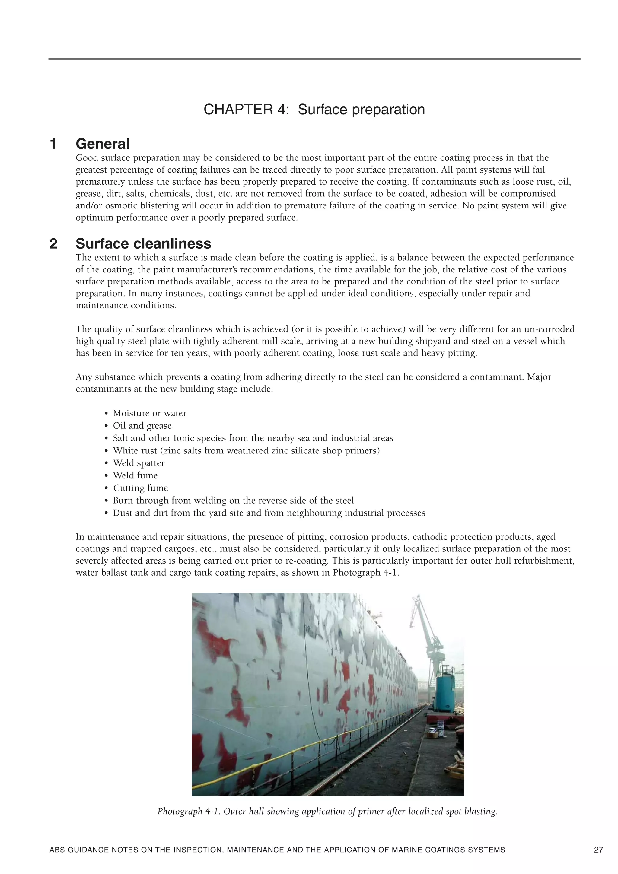 ABS GUIDANCE NOTES ON THE INSPECTION, MAINTENANCE AND THE APPLICATION OF MARINE COATINGS SYSTEMS
CHAPTER 4: Surface preparation
1 General
Good surface preparation may be considered to be the most important part of the entire coating process in that the
greatest percentage of coating failures can be traced directly to poor surface preparation. All paint systems will fail
prematurely unless the surface has been properly prepared to receive the coating. If contaminants such as loose rust, oil,
grease, dirt, salts, chemicals, dust, etc. are not removed from the surface to be coated, adhesion will be compromised
and/or osmotic blistering will occur in addition to premature failure of the coating in service. No paint system will give
optimum performance over a poorly prepared surface.
2 Surface cleanliness
The extent to which a surface is made clean before the coating is applied, is a balance between the expected performance
of the coating, the paint manufacturer’s recommendations, the time available for the job, the relative cost of the various
surface preparation methods available, access to the area to be prepared and the condition of the steel prior to surface
preparation. In many instances, coatings cannot be applied under ideal conditions, especially under repair and
maintenance conditions.
The quality of surface cleanliness which is achieved (or it is possible to achieve) will be very different for an un-corroded
high quality steel plate with tightly adherent mill-scale, arriving at a new building shipyard and steel on a vessel which
has been in service for ten years, with poorly adherent coating, loose rust scale and heavy pitting.
Any substance which prevents a coating from adhering directly to the steel can be considered a contaminant. Major
contaminants at the new building stage include:
• Moisture or water
• Oil and grease
• Salt and other Ionic species from the nearby sea and industrial areas
• White rust (zinc salts from weathered zinc silicate shop primers)
• Weld spatter
• Weld fume
• Cutting fume
• Burn through from welding on the reverse side of the steel
• Dust and dirt from the yard site and from neighbouring industrial processes
In maintenance and repair situations, the presence of pitting, corrosion products, cathodic protection products, aged
coatings and trapped cargoes, etc., must also be considered, particularly if only localized surface preparation of the most
severely affected areas is being carried out prior to re-coating. This is particularly important for outer hull refurbishment,
water ballast tank and cargo tank coating repairs, as shown in Photograph 4-1.
Photograph 4-1. Outer hull showing application of primer after localized spot blasting.
27
 