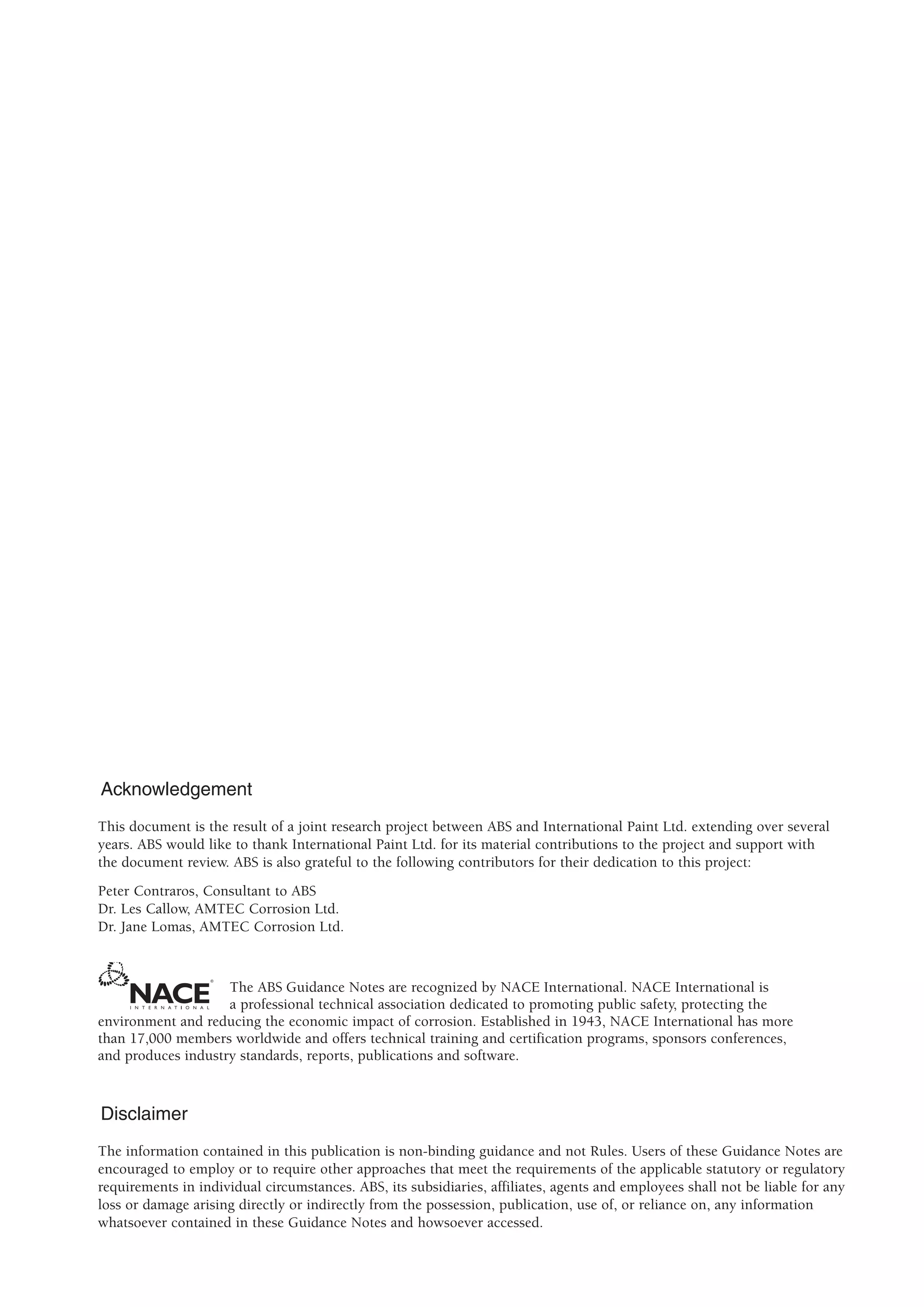 Acknowledgement
This document is the result of a joint research project between ABS and International Paint Ltd. extending over several
years. ABS would like to thank International Paint Ltd. for its material contributions to the project and support with
the document review. ABS is also grateful to the following contributors for their dedication to this project:
Peter Contraros, Consultant to ABS
Dr. Les Callow, AMTEC Corrosion Ltd.
Dr. Jane Lomas, AMTEC Corrosion Ltd.
The ABS Guidance Notes are recognized by NACE International. NACE International is
a professional technical association dedicated to promoting public safety, protecting the
environment and reducing the economic impact of corrosion. Established in 1943, NACE International has more
than 17,000 members worldwide and offers technical training and certification programs, sponsors conferences,
and produces industry standards, reports, publications and software.
Disclaimer
The information contained in this publication is non-binding guidance and not Rules. Users of these Guidance Notes are
encouraged to employ or to require other approaches that meet the requirements of the applicable statutory or regulatory
requirements in individual circumstances. ABS, its subsidiaries, affiliates, agents and employees shall not be liable for any
loss or damage arising directly or indirectly from the possession, publication, use of, or reliance on, any information
whatsoever contained in these Guidance Notes and howsoever accessed.
 