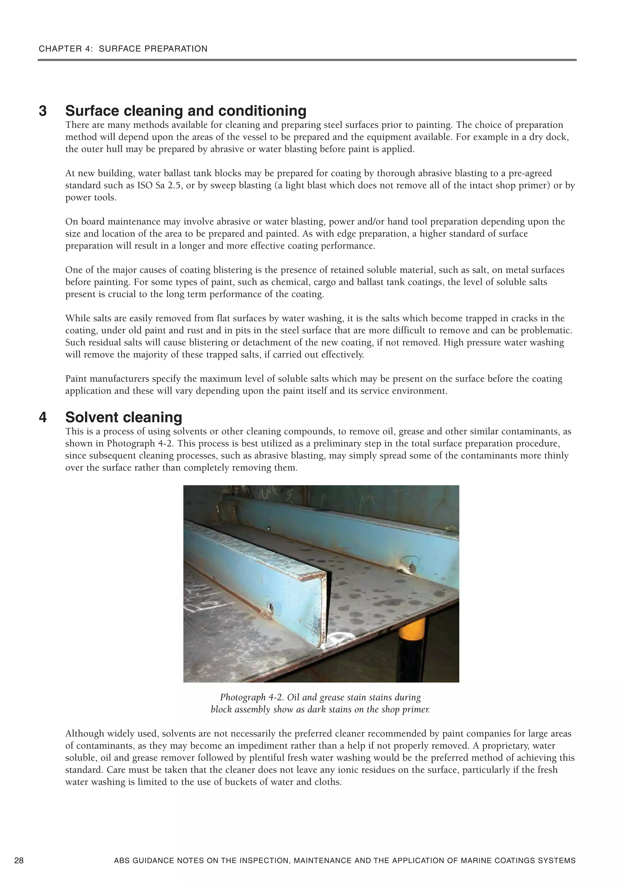 CHAPTER 4: SURFACE PREPARATION
ABS GUIDANCE NOTES ON THE INSPECTION, MAINTENANCE AND THE APPLICATION OF MARINE COATINGS SYSTEMS
3 Surface cleaning and conditioning
There are many methods available for cleaning and preparing steel surfaces prior to painting. The choice of preparation
method will depend upon the areas of the vessel to be prepared and the equipment available. For example in a dry dock,
the outer hull may be prepared by abrasive or water blasting before paint is applied.
At new building, water ballast tank blocks may be prepared for coating by thorough abrasive blasting to a pre-agreed
standard such as ISO Sa 2.5, or by sweep blasting (a light blast which does not remove all of the intact shop primer) or by
power tools.
On board maintenance may involve abrasive or water blasting, power and/or hand tool preparation depending upon the
size and location of the area to be prepared and painted. As with edge preparation, a higher standard of surface
preparation will result in a longer and more effective coating performance.
One of the major causes of coating blistering is the presence of retained soluble material, such as salt, on metal surfaces
before painting. For some types of paint, such as chemical, cargo and ballast tank coatings, the level of soluble salts
present is crucial to the long term performance of the coating.
While salts are easily removed from flat surfaces by water washing, it is the salts which become trapped in cracks in the
coating, under old paint and rust and in pits in the steel surface that are more difficult to remove and can be problematic.
Such residual salts will cause blistering or detachment of the new coating, if not removed. High pressure water washing
will remove the majority of these trapped salts, if carried out effectively.
Paint manufacturers specify the maximum level of soluble salts which may be present on the surface before the coating
application and these will vary depending upon the paint itself and its service environment.
4 Solvent cleaning
This is a process of using solvents or other cleaning compounds, to remove oil, grease and other similar contaminants, as
shown in Photograph 4-2. This process is best utilized as a preliminary step in the total surface preparation procedure,
since subsequent cleaning processes, such as abrasive blasting, may simply spread some of the contaminants more thinly
over the surface rather than completely removing them.
Photograph 4-2. Oil and grease stain stains during
block assembly show as dark stains on the shop primer.
Although widely used, solvents are not necessarily the preferred cleaner recommended by paint companies for large areas
of contaminants, as they may become an impediment rather than a help if not properly removed. A proprietary, water
soluble, oil and grease remover followed by plentiful fresh water washing would be the preferred method of achieving this
standard. Care must be taken that the cleaner does not leave any ionic residues on the surface, particularly if the fresh
water washing is limited to the use of buckets of water and cloths.
28
 