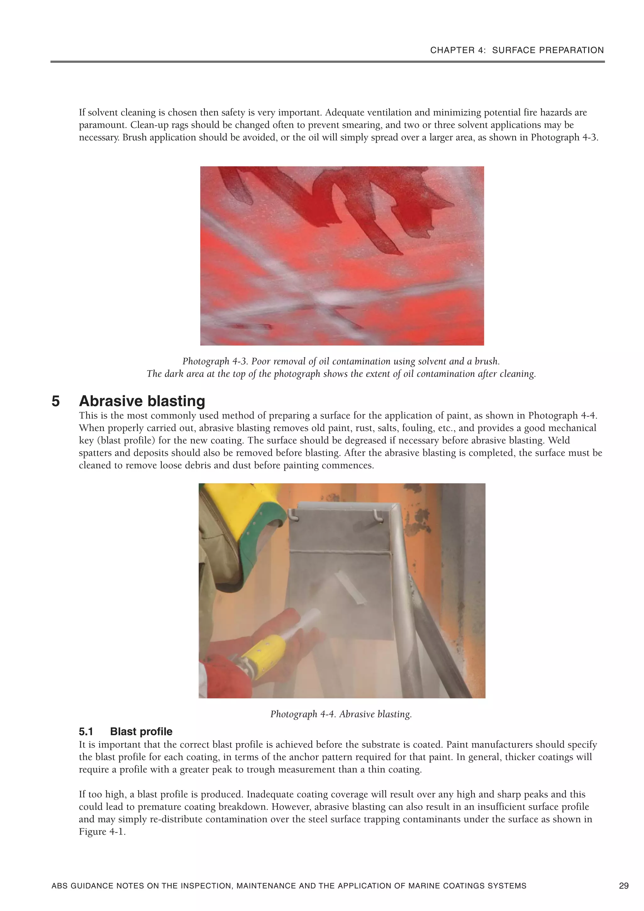 CHAPTER 4: SURFACE PREPARATION
ABS GUIDANCE NOTES ON THE INSPECTION, MAINTENANCE AND THE APPLICATION OF MARINE COATINGS SYSTEMS
If solvent cleaning is chosen then safety is very important. Adequate ventilation and minimizing potential fire hazards are
paramount. Clean-up rags should be changed often to prevent smearing, and two or three solvent applications may be
necessary. Brush application should be avoided, or the oil will simply spread over a larger area, as shown in Photograph 4-3.
Photograph 4-3. Poor removal of oil contamination using solvent and a brush.
The dark area at the top of the photograph shows the extent of oil contamination after cleaning.
5 Abrasive blasting
This is the most commonly used method of preparing a surface for the application of paint, as shown in Photograph 4-4.
When properly carried out, abrasive blasting removes old paint, rust, salts, fouling, etc., and provides a good mechanical
key (blast profile) for the new coating. The surface should be degreased if necessary before abrasive blasting. Weld
spatters and deposits should also be removed before blasting. After the abrasive blasting is completed, the surface must be
cleaned to remove loose debris and dust before painting commences.
Photograph 4-4. Abrasive blasting.
5.1 Blast profile
It is important that the correct blast profile is achieved before the substrate is coated. Paint manufacturers should specify
the blast profile for each coating, in terms of the anchor pattern required for that paint. In general, thicker coatings will
require a profile with a greater peak to trough measurement than a thin coating.
If too high, a blast profile is produced. Inadequate coating coverage will result over any high and sharp peaks and this
could lead to premature coating breakdown. However, abrasive blasting can also result in an insufficient surface profile
and may simply re-distribute contamination over the steel surface trapping contaminants under the surface as shown in
Figure 4-1.
29
 