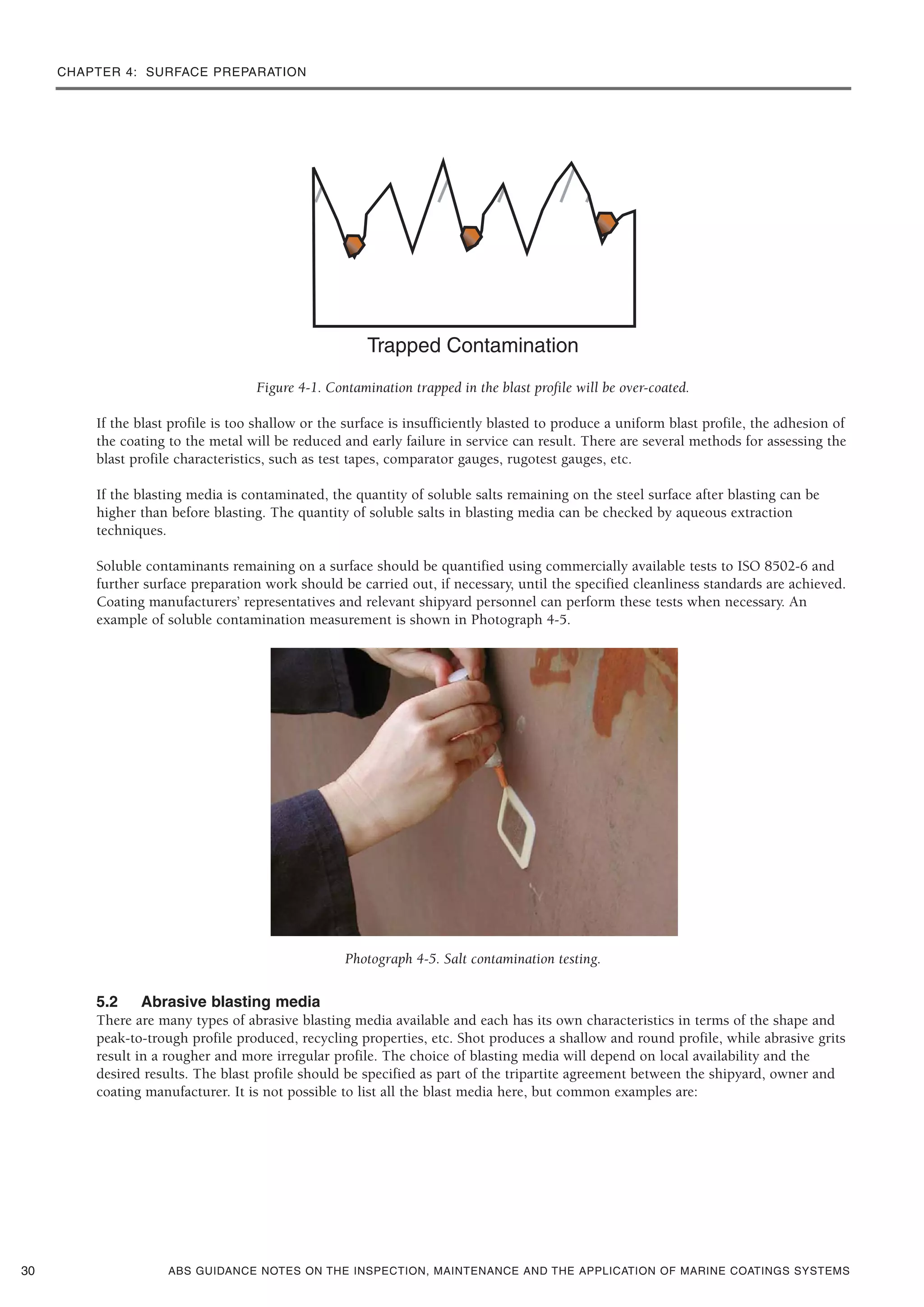 CHAPTER 4: SURFACE PREPARATION
ABS GUIDANCE NOTES ON THE INSPECTION, MAINTENANCE AND THE APPLICATION OF MARINE COATINGS SYSTEMS
Figure 4-1. Contamination trapped in the blast profile will be over-coated.
If the blast profile is too shallow or the surface is insufficiently blasted to produce a uniform blast profile, the adhesion of
the coating to the metal will be reduced and early failure in service can result. There are several methods for assessing the
blast profile characteristics, such as test tapes, comparator gauges, rugotest gauges, etc.
If the blasting media is contaminated, the quantity of soluble salts remaining on the steel surface after blasting can be
higher than before blasting. The quantity of soluble salts in blasting media can be checked by aqueous extraction
techniques.
Soluble contaminants remaining on a surface should be quantified using commercially available tests to ISO 8502-6 and
further surface preparation work should be carried out, if necessary, until the specified cleanliness standards are achieved.
Coating manufacturers’ representatives and relevant shipyard personnel can perform these tests when necessary. An
example of soluble contamination measurement is shown in Photograph 4-5.
Photograph 4-5. Salt contamination testing.
5.2 Abrasive blasting media
There are many types of abrasive blasting media available and each has its own characteristics in terms of the shape and
peak-to-trough profile produced, recycling properties, etc. Shot produces a shallow and round profile, while abrasive grits
result in a rougher and more irregular profile. The choice of blasting media will depend on local availability and the
desired results. The blast profile should be specified as part of the tripartite agreement between the shipyard, owner and
coating manufacturer. It is not possible to list all the blast media here, but common examples are:
30
 
