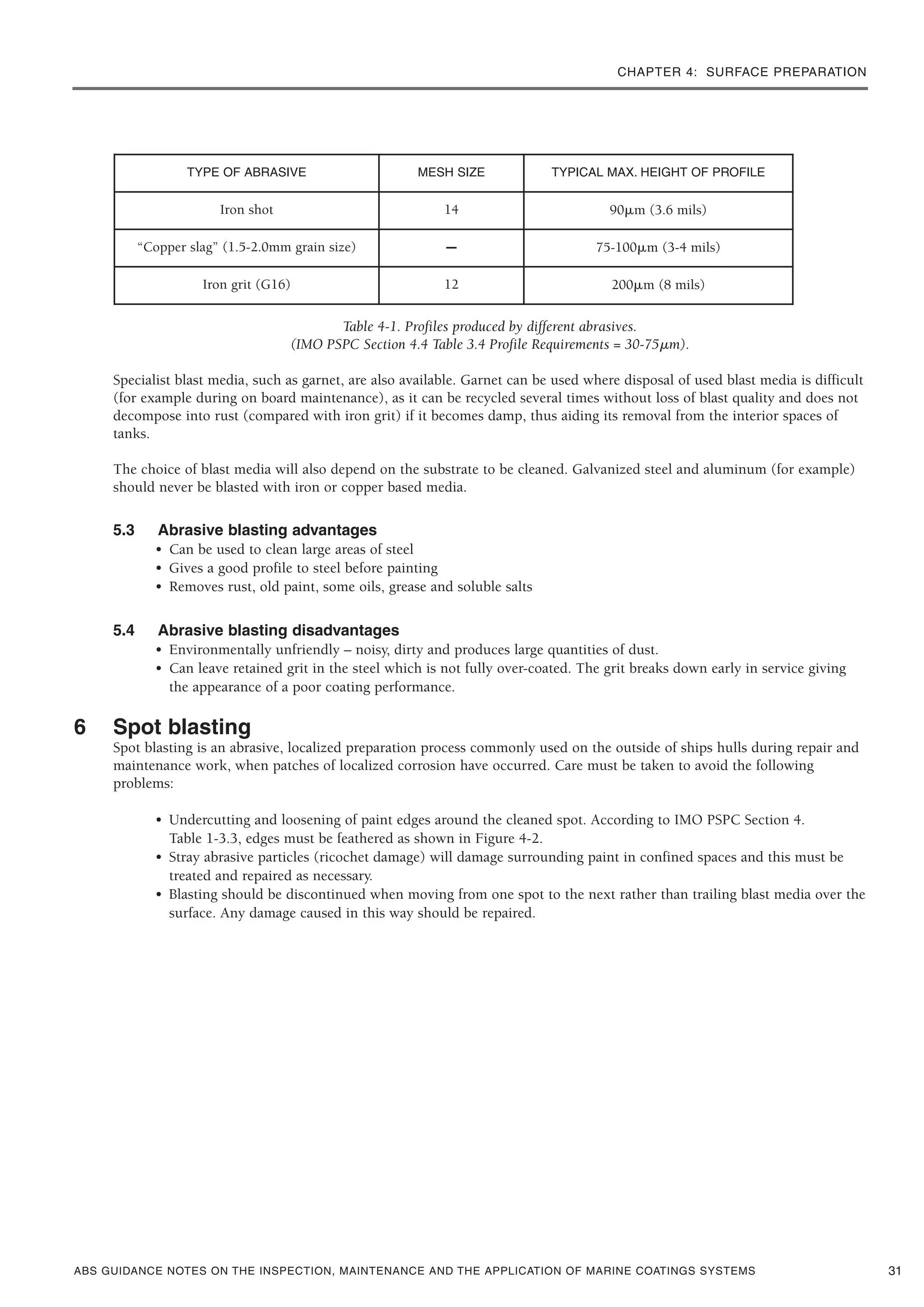 CHAPTER 4: SURFACE PREPARATION
ABS GUIDANCE NOTES ON THE INSPECTION, MAINTENANCE AND THE APPLICATION OF MARINE COATINGS SYSTEMS
Table 4-1. Profiles produced by different abrasives.
(IMO PSPC Section 4.4 Table 3.4 Profile Requirements = 30-75␮m).
Specialist blast media, such as garnet, are also available. Garnet can be used where disposal of used blast media is difficult
(for example during on board maintenance), as it can be recycled several times without loss of blast quality and does not
decompose into rust (compared with iron grit) if it becomes damp, thus aiding its removal from the interior spaces of
tanks.
The choice of blast media will also depend on the substrate to be cleaned. Galvanized steel and aluminum (for example)
should never be blasted with iron or copper based media.
5.3 Abrasive blasting advantages
• Can be used to clean large areas of steel
• Gives a good profile to steel before painting
• Removes rust, old paint, some oils, grease and soluble salts
5.4 Abrasive blasting disadvantages
• Environmentally unfriendly – noisy, dirty and produces large quantities of dust.
• Can leave retained grit in the steel which is not fully over-coated. The grit breaks down early in service giving
the appearance of a poor coating performance.
6 Spot blasting
Spot blasting is an abrasive, localized preparation process commonly used on the outside of ships hulls during repair and
maintenance work, when patches of localized corrosion have occurred. Care must be taken to avoid the following
problems:
• Undercutting and loosening of paint edges around the cleaned spot. According to IMO PSPC Section 4.
Table 1-3.3, edges must be feathered as shown in Figure 4-2.
• Stray abrasive particles (ricochet damage) will damage surrounding paint in confined spaces and this must be
treated and repaired as necessary.
• Blasting should be discontinued when moving from one spot to the next rather than trailing blast media over the
surface. Any damage caused in this way should be repaired.
31
TYPE OF ABRASIVE MESH SIZE TYPICAL MAX. HEIGHT OF PROFILE
Iron shot 14 90␮m (3.6 mils)
“Copper slag” (1.5-2.0mm grain size) – 75-100␮m (3-4 mils)
Iron grit (G16) 12 200␮m (8 mils)
 